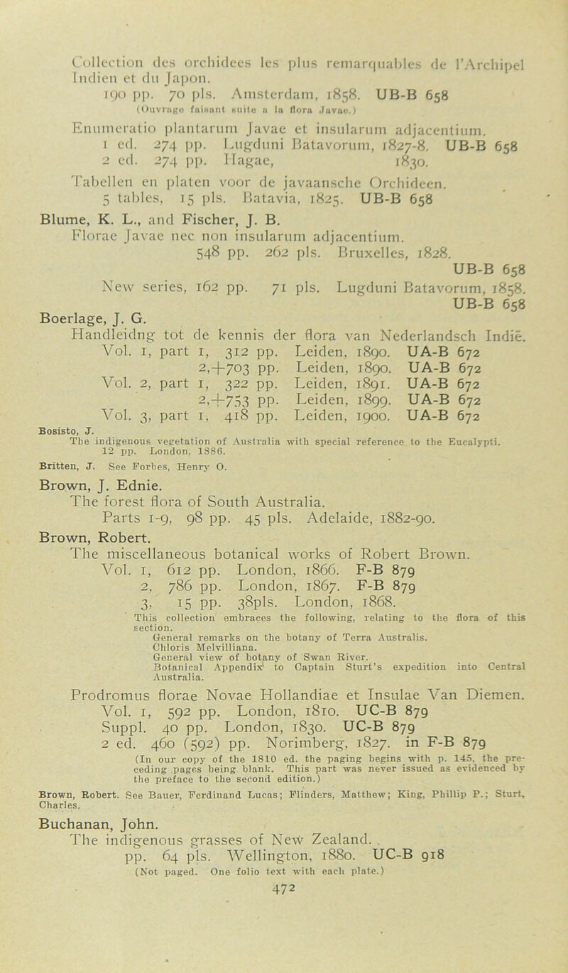 Collection des orchidees les plus remarquables de l’Archipel Indien ct du Japon. 190 pp. 70 pis. Amsterdam, 1858. UB-B 658 (Ouvruge fuihant huito a la Horn Javae.) Enumeratio plantarum Javae et insularum adjacentium. 1 ed. 274 pp. Lugduni Batavorum, 1827-8. UB-B 658 2 cd. 274 pp. Ilagae, 1830. Tabellen en platen voor de javaansche Orchideen. 5 tables, 15 pis. Batavia, 1825. UB-B 658 Blume, K. L., and Fischer, J. B. Florae Javae nec non insularum adjacentium. 548 pp. 262 pis. Bruxelles, 1828. UB-B 658 New series, 162 pp. 71 pis. Lugduni Batavorum, 1858. UB-B 658 Boerlage, J. G. Handleidng tot de kennis der flora van Nederlandsch Indie. Vol. 1, part 1, 312 pp. Leiden, 1890. UA-B 672 2,-4-703 pp. Leiden, 1890. UA-B 672 Vol. 2, part 1, 322 pp. Leiden, 1891. UA-B 672 2,+753 pp. Leiden, 1899. UA-B 672 Vol. 3, part 1, 418 pp. Leiden, 1900. UA-B 672 Bosisto, J. The indigenous vegetation of Australia with special reference to the Eucalypti. 12 pp. London, 1S86. Britten, J. See Forbes, Henry 0. Brown, J. Ednie. The forest flora of South Australia. Parts 1-9, 98 pp. 45 pis. Adelaide, 1882-90. Brown, Robert. The miscellaneous botanical works of Robert Brown. Vol. 1, 612 pp. London, 1866. F-B 879 2, 786 pp. London, 1867. F-B 879 3, 15 pp. 38pls. London, 1868. This collection embraces the following, relating to Use flora of this section. General remarks on the botany of Terra Australis. Chloris Melvilliana. General view of botany of Swan River. Botanical Appendix to Captain Sturt’s expedition into Central Australia. Prodromus florae Novae Hollandiae et Insulae Van Diemen. Vol. 1, 592 pp. London, i8ro. UC-B 879 Suppl. 40 pp. London, 1830. UC-B 879 2 ed. 460 (592) pp. Norimberg, 1827. in F-B 879 (In our copy of the 1810 ed. the paging begins with p. 145, the pre- ceding pages being blank. This part was never issued as evidenced by the preface to the second edition.) Brown, Robert. See Bauer, Ferdinand Lucas; Flinders, Matthew; King, Phillip P.; Sturt, Charles, Buchanan, John. The indigenous grasses of Ne\V Zealand. pp. 64 pis. Wellington, 1880. UC-B 918 (Not paged. One folio text with each plate.)