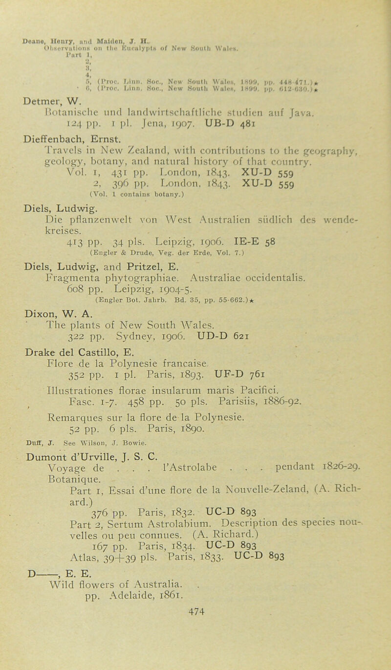 Deane, Henry, ami Maiden, J. H. Observations on the Eurnlypts of New South Wales. Part 1, O 5’, 4, 5, (Proc. T-iinn. Hoc., New South Wales, 1889, pp. 448 471.)* • 0, (Proc. Linn. Hoc., New South Wales, 1899. pp. (112-080.)* Detmer, W. Botanische und landwirtschaftliche studien anf Java. 124 pp. 1 pi. Jena, 1907. UB-D 481 Dieffenbach, Ernst. Travels in New Zealand, with contributions to the geography, geology, botany, and natural history of that country. Vol. r, 431 pp. London, 1843. XU-D 559 2, 396 pp. London, 1843. XU-D 559 (Vol. 1 contains botany.) Diels, Ludwig. Die pflanzenwelt von West Australien siidlich des wende- kreises. 413 pp. 34 pis. Leipzig, 1906. IE-E 58 (Engler & Drude, Veg. der Erde, Vol. 7.) Diels, Ludwig, and Pritzel, E. Fragmenta phytographiae. Australiae occidentalis. 608 pp. Leipzig, 1904-5. (Engler Hot. Jahrb. Bd. 35, pp. 55-662.)* Dixon, W. A. The plants of New South Wales. 322 pp. Sydney, 1906. UD-D 621 Drake del Castillo, E. Flore de la Polynesie francaise 352 pp. 1 pi. Paris, 1893. UF-D 761 Illustrationes florae insularum maris Pacifici. Fasc. 1-7. 458 pp. 50 pis. Parisiis, 1886-92. Remarques sur la flore de la Polynesie. 52 pp. 6 pis. Paris, 1890. Duff, J. See Wilson, J. Bowie. Dumont d’Urville, J. S. C. Voyage de . . . l’Astrolabe . . . pendant 1826-29. Botanique. Part 1, Essai d’une flore de la Nouvelle-Zeland, (A. Rich- ard.) 376 pp. Paris, 1832. UC-D 893 Part 2, Sertum Astrolabium. Description des species nou- velles ou peu connues. (A. Richard.) 167 pp. Paris, 1834. UC-D 893 Atlas, 39+39 pis. Paris, 1833. UC-D 893 D , E. E. Wild flowers of Australia, pp. Adelaide, 1861.