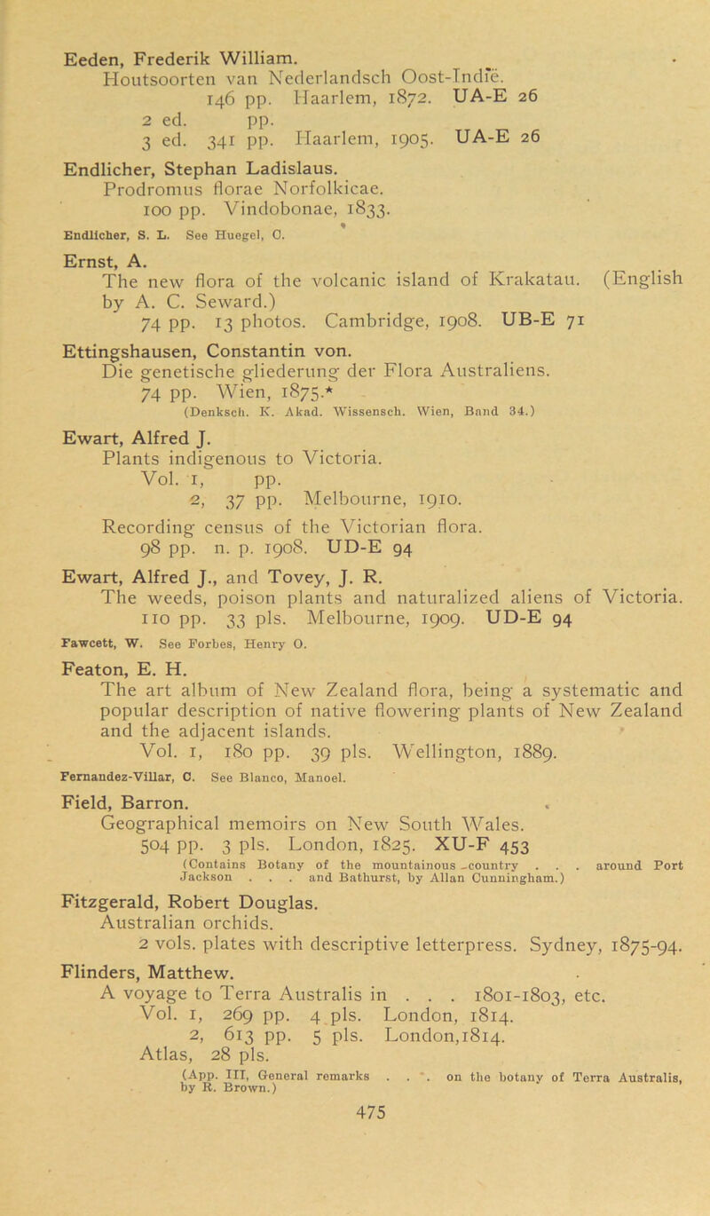 Eeden, Frederik William. Houtsoorten van Nederlandsch Oost-Indfe. 146 pp. Haarlem, 1872. UA-E 26 2 ed. pp. 3 ed. 341 pp. Haarlem, 1905. UA-E 26 Endlicher, Stephan Ladislaus. Prodromus florae Norfolkicae. xoo pp. Vindobonae, 1833. « Endlicher, S. L. See Huegel, 0. Ernst, A. The new flora of the volcanic island of Krakatau. (English by A. C. Seward.) 74 pp. 13 photos. Cambridge, 1908. UB-E 71 Ettingshausen, Constantin von. Die genetische gliederung der Flora Australiens. 74 pp. Wien, 1875.’*' (Denksch. K. Akad. Wissenscli. Wien, Band 34.) Ewart, Alfred J. Plants indigenous to Victoria. Vol. I, pp. 2, 37 PP- Melbourne, 1910. Recording census of the Victorian flora. 98 pp. n. p. 1908. UD-E 94 Ewart, Alfred J., and Tovey, J. R. The weeds, poison plants and naturalized aliens of Victoria, no pp. 33 pis. Melbourne, 1909. UD-E 94 Fawcett, W. See Forbes, Henry 0. Featon, E. H. The art album of New Zealand flora, being a systematic and popular description of native flowering plants of New Zealand and the adjacent islands. Vol. i, 180 pp. 39 pis. Wellington, 1889. Fernandez-Villar, C. See Blanco, Manoel. Field, Barron. Geographical memoirs on New South Wales. 504 pp. 3 pis. London, 1825. XU-F 453 (Contains Botany of the mountainous -country . . . around Port Jackson . . . and Bathurst, by Allan Cunningham.) Fitzgerald, Robert Douglas. Australian orchids. 2 vols. plates with descriptive letterpress. Sydney, 1875-94. Flinders, Matthew. A voyage to Terra Australis in . . . 1801-1803, etc. Vol. 1, 269 pp. 4 pis. London, 1814. 2, 613 pp. 5 pis. London,1814. Atlas, 28 pis. (App. Ill, General remarks ... on the botany of Terra Australis, by R. Brown.)