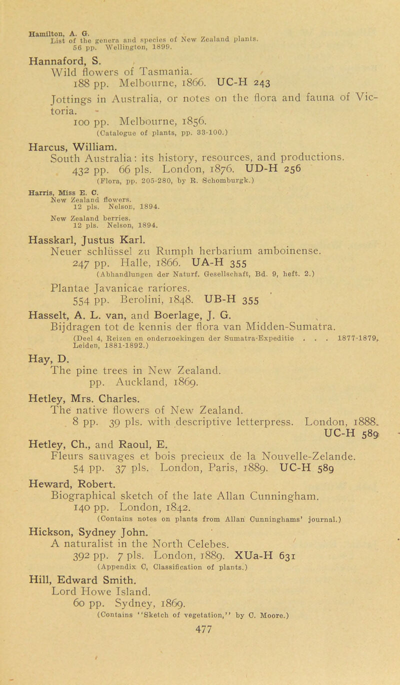 Hamilton, A. G. List of the genera and species of New Zealand plants. 56 pp. Wellington, 1899. Hannaford, S. Wild flowers of Tasmania. 188 pp. Melbourne, 1866. UC-H 243 Jotting's in Australia, or notes on the flora and fauna of Vic- toria. 100 pp. Melbourne, 1856. (Catalogue of plants, pp. 33-100.) Harcus, William. South Australia: its history, resources, and productions. 432 pp. 66 pis. London, 1876. UD-H 256 (Flora, pp. 205-280, by R. Schomburgk.) Harris, Miss E. C. New Zealand flowers. 12 pis. Nelson, 1894. New Zealand berries. 12 pis. Nelson, 1894. Hasskarl, Justus Karl. Neuer schliissel zu Rumph herbarium amboinense. 247 pp. Halle, 1866. UA-H 355 (Abkandlungen der Naturf. Gesellsehaft, Bd. 9, heft. 2.) Plantae Javanicae rariores. 554 pp. Berolini, 1848. UB-H 355 Hasselt, A. L. van, and Boerlage, J. G. Bijdragen tot de kennis der flora van Midden-Sumatra. (Deel 4, Reizen en onderzoekingen der Sumatra-Expeditie . . . 1877-1879, Leiden, 1881-1892.) Hay, D. The pine trees in New Zealand, pp. Auckland, 1869. Hetley, Mrs. Charles. The native flowers of New Zealand. 8 pp. 30 pis. with descriptive letterpress. London, 1888. UC-H 589 Hetley, Ch., and Raoul, E. Fleurs sauvages et bois precieux de la Nouvelle-Zelande. 54 PP- 37 pis. London, Paris, 1889. UC-H 589 Heward, Robert. Biographical sketch of the late Allan Cunningham. 140 pp. London, 1842. (Contains notes on plants from Allan Cunninghams’ journal.) Hickson, Sydney John. A naturalist in the North Celebes. 392 pp. 7 pis. London, 1889. XUa-H 631 (Appendix 0, Classification of plants.) Hill, Edward Smith. Lord Howe Island. 60 pp. Sydney, 1869. (Contains “Sketch of vegetation,’’ by 0. Moore.)