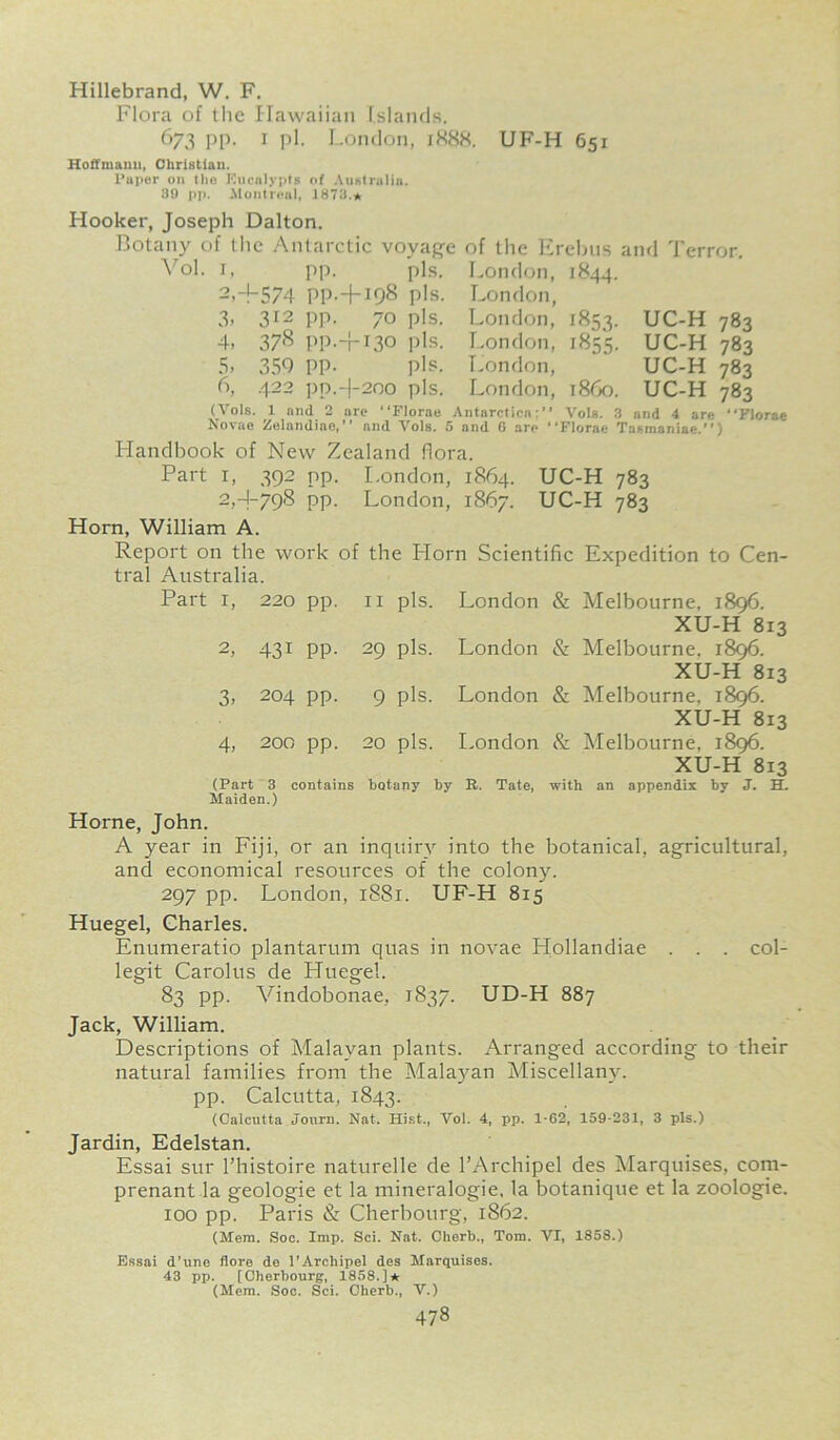Hillebrand, W. F. Flora of the Hawaiian Islands. 673 pp. 1 pi. London, 1888. UF-H 651 Hoffmann, Christian. Paper on the Knealypis of Australia. 89 pp. Montreal, 1873.* Hooker, Joseph Dalton. Botany of the Antarctic voyage of the Erebus and Terror. Vol. i, pp. pis. London, 1844. 2, +574 PP-+I98 pis. 3. 312 PP- 70 pis. 4> 378 PP.+130 pis. 5. 359 PP- pis. 6, 422 pp.+2oo pis. London, London, 1853. London, 1855. London, London, i860. UC-H 783 UC-H 783 UC-H 783 UC-H (Vols. 1 and 2 ure “Florae Antarctica:' Novae Zelaudiae,’’ and Vols. 5 and 6 are 783 Vols. 3 and 4 are “Florae ‘Florae Tasmaniae.’’) Handbook of New Zealand flora. Part i, 392 pp. London, 1864. 2, -1-798 pp. London, 1867. Horn, William A. Report on the work of the Horn Scientific Expedition to Cen- tral Australia. XU-H 813 UC-H 783 UC-H 783 Part 1, 220 pp. 11 pis. London & 2, 43i PP- 29 pis. London & 3. 204 pp. 9 pis. London & 4, 200 pp. 20 pis. London & (Part 3 contains botany by R. Maiden.) Tate, XU-H 813 Melbourne, 1896. XU-H 813 XU-H 813 with an appendix by J. H. Horne, John. A year in Fiji, or an inquiry into the botanical, agricultural, and economical resources of the colony. 297 pp. London, 1881. UF-H 815 Huegel, Charles. Enumeratio plantarum quas in novae Hollandiae . . . col- legit Carolus de Huegel. 83 pp. Vindobonae, 1837. UD-H 887 Jack, William. Descriptions of Malayan plants. Arranged according to their natural families from the Malayan Miscellany, pp. Calcutta, 1843. (Calcutta Journ. Nat. Hist., Vol. 4, pp. 1-62, 159-231, 3 pis.) Jardin, Edelstan. Essai sur l’histoire naturelle de l’Archipel des Marquises, com- prenant la geologie et la mineralogie, la botanique et la zoologie. ioo pp. Paris & Cherbourg, 1862. (Mem. Soc. Imp. Sci. Nat. Cherb., Tom. VI, 1858.) Essai d’une flore de l'Archipel des Marquises. 43 pp. [Cherbourg, 1858.]* (Mem. Soc. Sci. Cherb., V.)