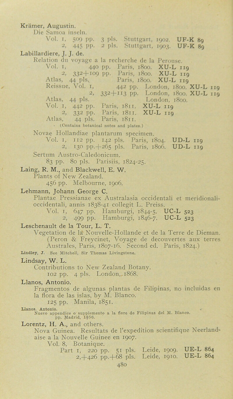 Kramer, Augustin. Die Samoa inseln. Vol. i, 509 pp. 3 pis. Stuttgart, 1902. UF-K 89 2, 445 PP- 2 pis. Stuttgart, 1903. UF-K 89 Labillardiere, J. J. de. Relation du voyage a la recherche de la Perouse. Vol. 1, 440 pp. Paris, 1800. XU-L 119 2, 332+I09 PP- Paris, 1800. XU-L 119 Atlas, 44 pis.. Paris, 1800. XU-L 119 Reissue, Vol. 1, 442 pp. London, 1800. XU-L ug 2, 332+II3 PP- London, 1800. XU-L 1x9 Atlas, 44 pis. London, 1800. Vol. 1, 442 pp. Paris, 1811. XU-L 119 2> 332 PP- Paris, 1811. XU-L 119 Atlas, 44 pis. Paris, i8ri. • (Contains botanical notes and plates.) Novae Hollandiae plantarum specimen. Vol. 1, 112 pp. 142 pis. Paris, 1804. UD-L 119 2. 130 PP.+265 pis. Paris, 1806. UD-L 119 Sertum Austro-Caledonicum. 83 pp. 80 pis. Parish's, 1824-25. Laing, R. M., and Blackwell, E. W. Plants of New Zealand. 456 pp. Melbourne, 1906. Lehmann, Johann George C. Plantae Pressianae ex Australasia occidentali et meridionali- occidentali, annis 1838-41 collegit L. Preiss. Vol. 1, 647 pp. Hamburgi, 1844-5. UC-L 523 2, 499 pp. Hamburgi, 1846-7. UC-L 523 Leschenault de la Tour, L. T. Vegetation de la) Nouvelle-Hollande et de la Terre de Dieman. (Peron & Freycinet, Vojrage de decouvertes aux terres Australes, Paris, 1807-16. Second ed. Paris, 1824.) Bindley, J. See Mitchell, Sir Thomas Livingstone. Lindsay, W. L. Contributions to New Zealand Botany. 102 pp. 4 pis. London,, 1868. Llanos, Antonio. Fragmentos de algunas plantas de Filipinas, no incluidas en la flora de las islas, by M. Blanco. 125 pp. Manila, 1851. Llanos. Antonio. Nuevo appendice o supplemento a la flore de Filipinas del M. Blanco, pp. Madrid, 1§56. Lorentz, H. A., and others. Nova Guinea. Resultats de l’expedition scientifique Neerland- aise a la Nouvelle Guinee en 1907. Vol. 8, Botanique. Part 1, 220 pp. 51 pis. Leide, 1909. UE-L 864 2,4-426 pp.-{-68 pis. Leide, 1910. UE-L 864