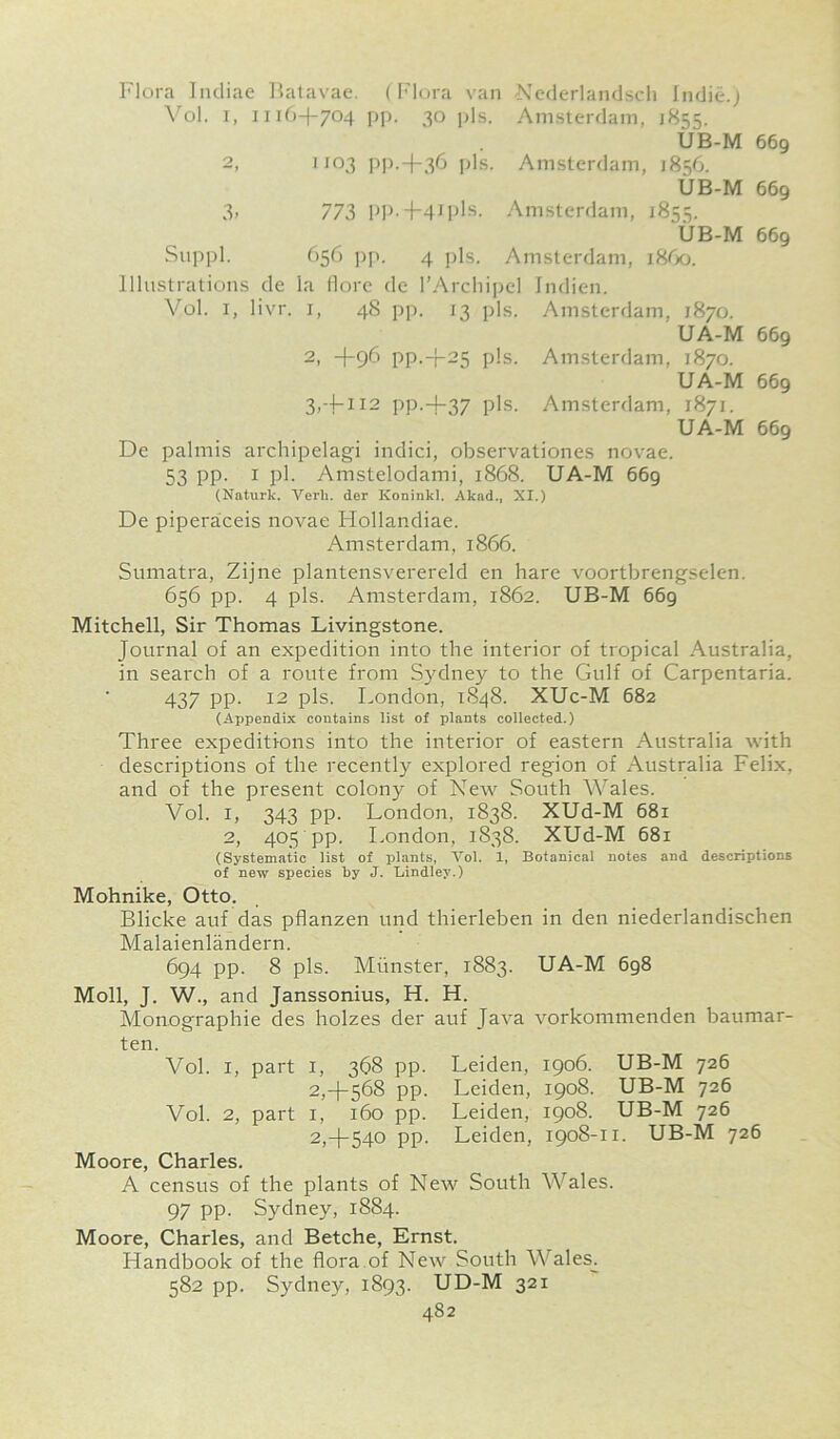 Flora Indiae Batavae. (Flora van Nederlandsch Indie.) Vol. I, 1116+704 pp. 30 pis. Amsterdam, 1855. UB-M 669 2, J103 PP.+36 pis. Amsterdam, 1856. UB-M 669 3> 773 pp.+4Ipls. Amsterdam, 1855. UB-M 669 Suppl. 656 pp. 4 pis. Amsterdam, i860. Illustrations de la flore de l’Archipel Indien. Vol. 1, livr. 1, 48 pp. 13 pis. Amsterdam, 1870. UA-M 669 2, +96 PP.+25 pis. Amsterdam, 1870. UA-M 669 3, ~|-ii2 pp.+37 pis. Amsterdam, 1871. UA-M 669 De palmis archipelagi indici, observationes novae. 53 PP- 1 pb Amstelodami, 1868. UA-M 669 (Naturk. Verli. der IConinkl. Akad., XI.) De piperaceis novae Hollandiae. Amsterdam, 1866. Sumatra, Zijne plantensverereld en hare voortbrengselen. 656 pp. 4 pis. Amsterdam, 1862. UB-M 669 Mitchell, Sir Thomas Livingstone. Journal of an expedition into the interior of tropical Australia, in search of a route from Sydney to the Gulf of Carpentaria. 437 PP- 12 pis. London, 1S48. XUc-M 682 (Appendix contains list of plants collected.) Three expeditions into the interior of eastern Australia with descriptions of the. recently explored region of Australia Felix, and of the present colony of New South Wales. Vol. 1, 343 pp. London, 1838. XUd-M 681 2, 405 pp. London, 1838. XUd-M 681 (Systematic list of plants, Yol. 1, Botanical notes and descriptions of new species by J. Bindley.) Mohnike, Otto. Blicke auf das pflanzen und thierleben in den niederlandischen Malaienlandern. 694 pp. 8 pis. Munster, 1883. UA-M 698 Moll, J. W., and Janssonius, H. H. Monographic des holzes der auf Java vorkommenden baumar- ten. Vol. 1, part 1, 368 pp. Leiden, 1906. UB-M 726 2,+568 pp. Leiden, 1908. UB-M 726 Vol. 2, part 1, 160 pp. Leiden, 1908. UB-M 726 2,+540 pp. Leiden, 1908-11. UB-M 726 Moore, Charles. A census of the plants of New South Wales. 97 pp. Sydney, 1884. Moore, Charles, and Betche, Ernst. Handbook of the flora of New South Wales. 582 pp. Sydney, 1893. UD-M 321