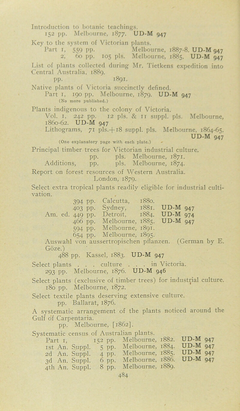 Introduction to botanic teachings. 152 pp. Melbourne, 1877. UD-M 947 Key to the system of Victorian plants. Part i, 559 pp. Melbourne, 1887-8. UD-M 947 2, 60 pp. 105 pis. Melbourne, 1885. UD-M 947 List of plants collected during Mr. Tietkens expedition into Central Australia, 1889. pp. 1891. Native plants of Victoria succinctly defined. Part 1, 190 pp. Melbourne, 1879. UD-M 947 (No more published.) Plants indigenous to the colony of Victoria. Vol. 1. 242 pp. 12 pis. & it suppl. pis. Melbourne, 1860-62. UD-M 947 Lithograms, 71 pls.-|-iS suppl. pis. Melbourne, 1864-65. UD-M 947 (One explanatory page with each plate.) Principal timber trees for Victorian industrial culture. pp. pis. Melbourne, 1871. Additions, pp. pis. Melbourne, 1874. Report on forest resources of Western Australia. London, 1870. Select extra tropical plants readily eligible for industrial culti- vation. Calcutta, 1880. Sydney, 1881. Detroit, 1884. Melbourne, 1885. Melbourne, 1891. Melbourne, 1895. Auswahl von aussertropischen pflanzen. Goze.) 488 pp. Kassel, 1883. UD-M 947 394 PP 403 PP Am. ed. 449 pp 466 pp 594 PP 6.54 PP UD-M 947 UD-M 974 UD-M 947 (German by E. Select plants . . . culture ... in Victoria. 293 pp. Melbourne, 1876. UD-M 946 Select plants (exclusive of timber trees) for industrial culture. 180 pp. Melbourne, 1872. Select textile plants deserving extensive culture, pp. Ballarat, 1876. A systematic arrangement of the plants noticed around the Gulf of Carpentaria. pp. Melbourne, [1862]. Systematic census Part 1, 1st An. Suppl. 2d An. Suppl. 3d An. Suppl. 4th An. Suppl. : Australian plants. 52 pp. Melbourne, 5 pp. Melbourne, 4 pp. Melbourne, 6 pp. Melbourne, 8 pp. Melbourne, 484 1882. UD-M 947 1884. UD-M 947 1885. UD-M 947 1886. UD-M 947 1889.