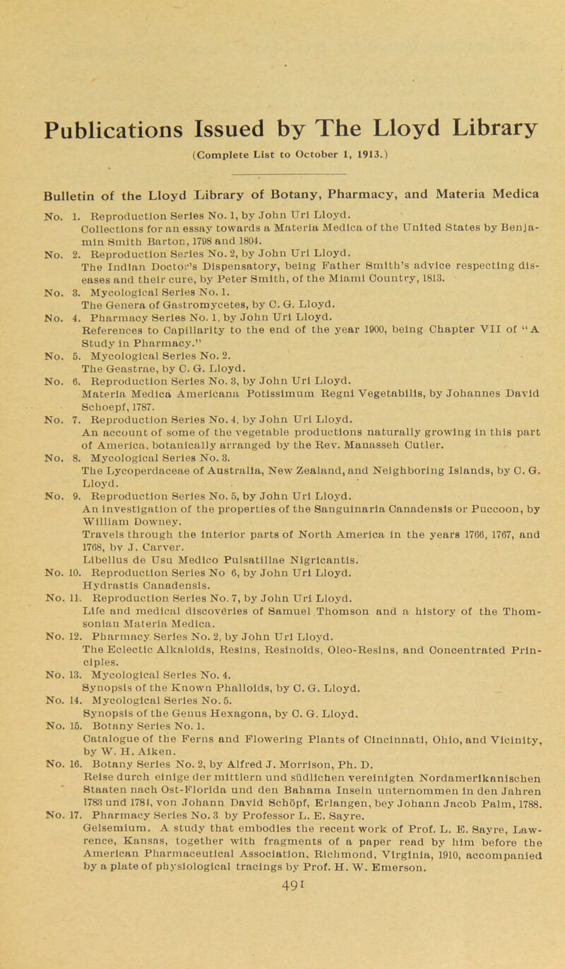 Publications Issued by The Lloyd Library (Complete List to October 1, 1913.) Bulletin of the Lloyd (Library of Botany, Pharmacy, and Materia Medica No. 1. Reproduction Series No. 1, by John Url Lloyd. Collections lor an essay towards a Materia Medica of the United States by Benja- min Smith Barton, 1798 and 1804. No. 2. Reproduction Series No. 2, by John Url Lloyd. The Indian Doctor’s Dispensatory, being Father Smith’s advice respecting dis- eases and their cure, by Peter Smith, of the Miami Country, 1813. No. 3. Mycologlcal Series No. 1. The Genera of Gastromycetes, by C. G. Lloyd. No. 4. Pharmacy Series No. 1, by John Url Lloyd. References to Capillarity to the end of the year 1900, being Chapter VII of “A Study in Pharmacy.” No. 5. Mycologlcal Series No. 2. The Geastrae, by C. G. Lloyd. No. 6. Reproduction Series No. 3, by John Url Lloyd. Materia Medica Americana Potisslmum Regnl Vegetabllls, by Johannes David Schoepf, 1787. No. 7. Reproduction Series No. 4, by John Url Lloyd. An account of some of the vegetable productions naturally growing In this part of America, botanically arranged by the Rev. Manasseh Cutler. No. 8. Mycologlcal Series No. 3. The Lycoperdaceae of Australia, New Zealand, and Neighboring Islands, by 0. G. Lloyd. No. 9. Reproduction Series No. 5, by John Url Lloyd. An investigation of the properties of the Sanguinaria Canadensis or Puccoon, by William Downey. Travels through the interior parts of North America in the years 1766, 1767, and 1768, by J. Carver. Libellus de Usu Medico Pulsatillae Nlgrlcantls. No. 10. Reproduction Series No 6, by John Url Lloyd. Hydrastis Canadensis. No. 11. Reproduction Series No. 7, by John Url Lloyd. Life and medical discoveries of Samuel Thomson and a history of the Thom- sonian Materia Medica. No. 12. Pharmacy Series No. 2, by John Url Lloyd. The Eclectic Alkaloids, Resins, Resinoids, Oleo-Resins, and Concentrated Prin- ciples. No. 13. Mycologlcal Series No. 4. Synopsis of the Known Phalloids, by C. G. Lloyd. No. 14. Mycologlcal Series No. 5. Synopsis of the Genus Hexagona, by 0. G. Lloyd. No. 15. Botany Series No. 1. Catalogue of the Ferns and Flowering Plants of Cincinnati, Ohio, and Vicinity, by W. H. Aiken. No. 16. Botany Series No. 2, by Alfred J. Morrison, Ph. D. Relsedurch einige der mittlern und sudlichen vereinlgten Nordamerlkanlschen Staaten nach Ost-Florida und den Bahama Inseln unternommen in den Jahren 1783 und 1781, von Johann David Schopf, Erlangen, bey Johann Jacob Palm, 1788. No. 17. Pharmacy Series No. 3 by Professor L. E. Sayre. Gelsemium. A study that embodies the recent work of Prof. L. E. Sayre, Law- rence, Kansas, together with fragments of a paper read by him before the American Pharmaceutical Association. Richmond. Virginia, 1910, accompanied by a plate of physiological tracings by Prof. H. W. Emerson.