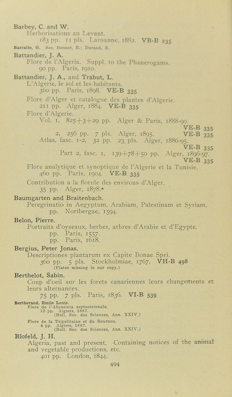 Barbey, C. and W. Herborisations au Levant. 183 pp. 11 pis. Lausanne, 1882. VB-B 235 Barratte, G. See, Bonnot, E.; Durand, E. Battandier, J. A. Flore de l’Algeria. Suppl. to the Phanerogams. 90 pp. Paris, 1910. Battandier, J. A., and Trabut, L. L’Algerie, le sol et lcs habitants. 360 pp. Paris, 1898. VE-B 335 Flore d’Alger et catalogue des plantes d’Algerie. 211 pp. Alger, 1884. VE-B 335 Flore d’Algerie. Vol. 1, 825+3+29 pp. Alger & Paris, 1888-90. VE-B 335 2, 256 pp. 7 pis. Alger, 1895. VE-B 335 Atlas, fasc. 1-2, 32 pp. 23 pis. Alger, 1886-95. VE-B 335 Part 2, fasc. 1, 139+78+50 pp. Alger, 1896-97. VE-B 335 Flore analytique et synoptique de 1’Algerie et la Tunisie. 460 pp. Paris, 1904. VE-B 335 Contribution a la florule des environs d’Alger. 35 PP- Alger, 1878* Baumgarten and Braitenbach. Peregrinatio in Aegyptum, Arabiam, Palestinam et Syriam. pp. Noribergae, 1594. Belon, Pierre. Portraits d’oyseaux, herbes, arbres d’Arabie et d’Egypte. pp. Paris, 1557. pp. Paris, 1618. Bergius, Peter Jonas. Descriptiones plantarum ex Capite Bonae Spei. 360 pp. 5 pis. Stockholmiae, 1767. VH-B 498 (Plates missing in our copy.) Berthelot, Sabin. Coup d’oeil sur les forets canariennes leurs changements et leurs alternances. 75 PP- 7 pis-. Paris, 1836. VI-B 539 Bertherand, Emile Louis. Flore de l'Abyssinia septentrionale. 12 pp. Algiers, 1887. (Bull. Soc. des Sciences, Ann. XXIV.) Flore de la Tripolitaine et du Bournou. 4 pp. Algiers, 1887. (Bull. Soc. des Sciences, Ann. XXIV.) Blofeld, J. H. Algeria, past and present. Containing notices of the animat and vegetable productions, etc. 401 pp. London, 1844.