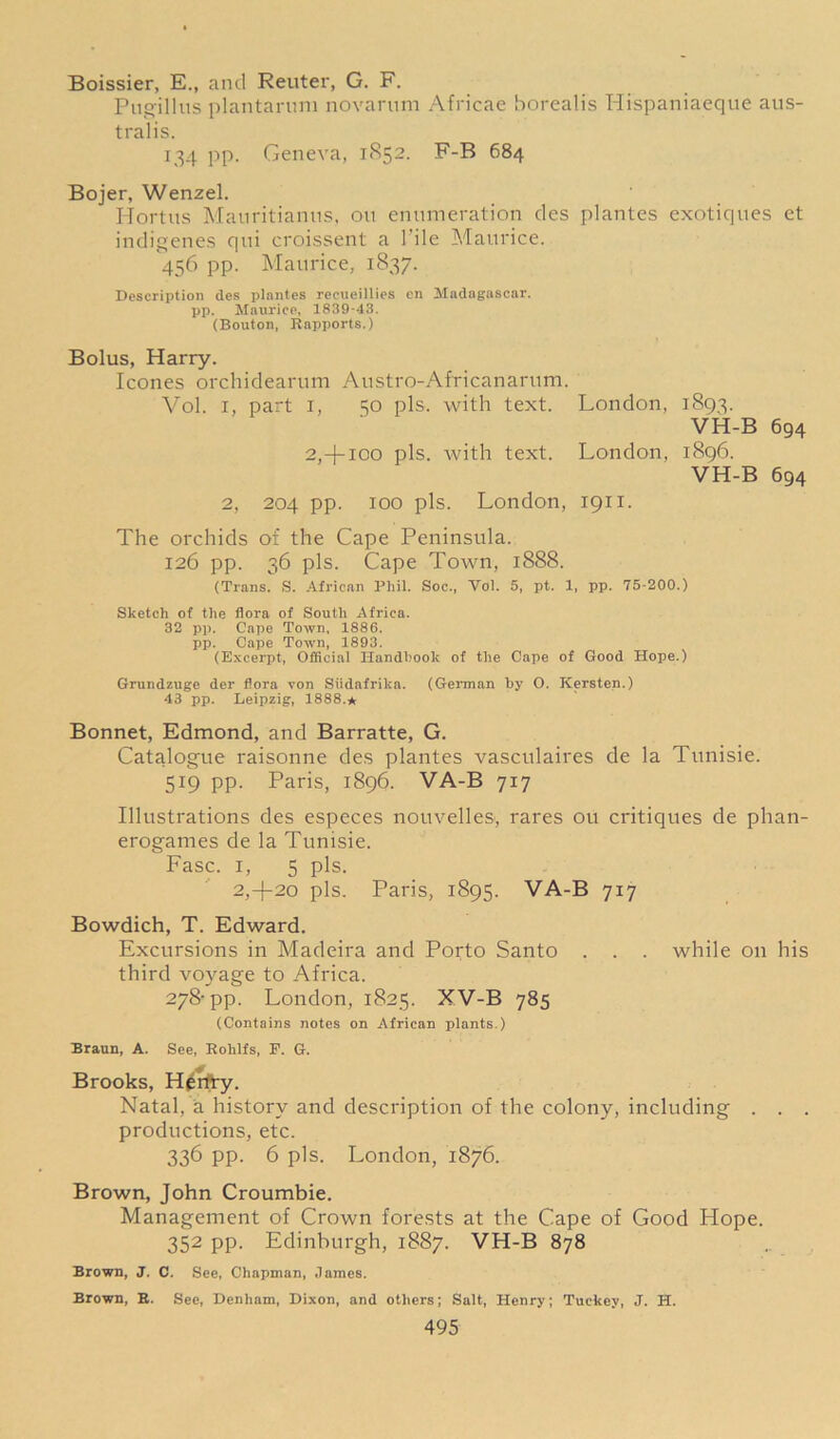 Boissier, E., and Reuter, G. F. Pugillus plantarnm novarum Africae borealis Hispaniaeque aus- tralis. 134 pp. Geneva, 1852. F-B 684 Bojer, Wenzel. Hortus Manritianus, on enumeration des plantes exotiques et indigenes qui croissent a File Maurice. 456 pp. Maurice, 1837. Description des plantes recueillies en Madagascar, pp. Maurice, 1839-43. (Bouton, Rapports.) Bolus, Harry. leones orchidearum Austro-Africanarum. Vol. i, part i, 50 pis. with text. London, 1893. VH-B 694 2,-j-100 pis. with text. London, 1896. VH-B 694 2, 204 pp. 100 pis. London, 1911. The orchids of the Cape Peninsula. 126 pp. 36 pis. Cape Town, 1888. (Trans. S. African Phil. Soc., Vol. 5, pt. 1, pp. 75-200.) Sketch of the flora of South Africa. 32 pp. Cape Town, 1886. pp. Cape Town, 1893. (Excerpt, Official Handbook of the Cape of Good Hope.) Grundzuge der flora von Siidafrilca. (German by O. Kersten.) 43 pp. Leipzig, 1888.* Bonnet, Edmond, and Barratte, G. Catalogue raisonne des plantes vasculaires de la Tunisie. 519 pp. Paris, 1896. VA-B 717 Illustrations des especes nouvelles, rares ou critiques de phan- erogames de la Tunisie. Fasc. 1, 5 pis. 2,-j-20 pis. Paris, 1895. VA-B 717 Bowdich, T. Edward. Excursions in Madeira and Porto Santo . . . while on his third voyage to Africa. 278-pp. London, 1825. XV-B 785 (Contains notes on African plants.) Braun, A. See, Rohlfs, P. G. Brooks, H^rfry. Natal, a history and description of the colony, including . . . productions, etc. 336 pp. 6 pis. London, 1876. Brown, John Croumbie. Management of Crown forests at the Cape of Good Hope. 352 pp. Edinburgh, 1887. VH-B 878 Brown, J. C. See, Chapman, James. Brown, B. See, Denham, Dixon, and others; Salt, Henry; Tuekey, J. H.