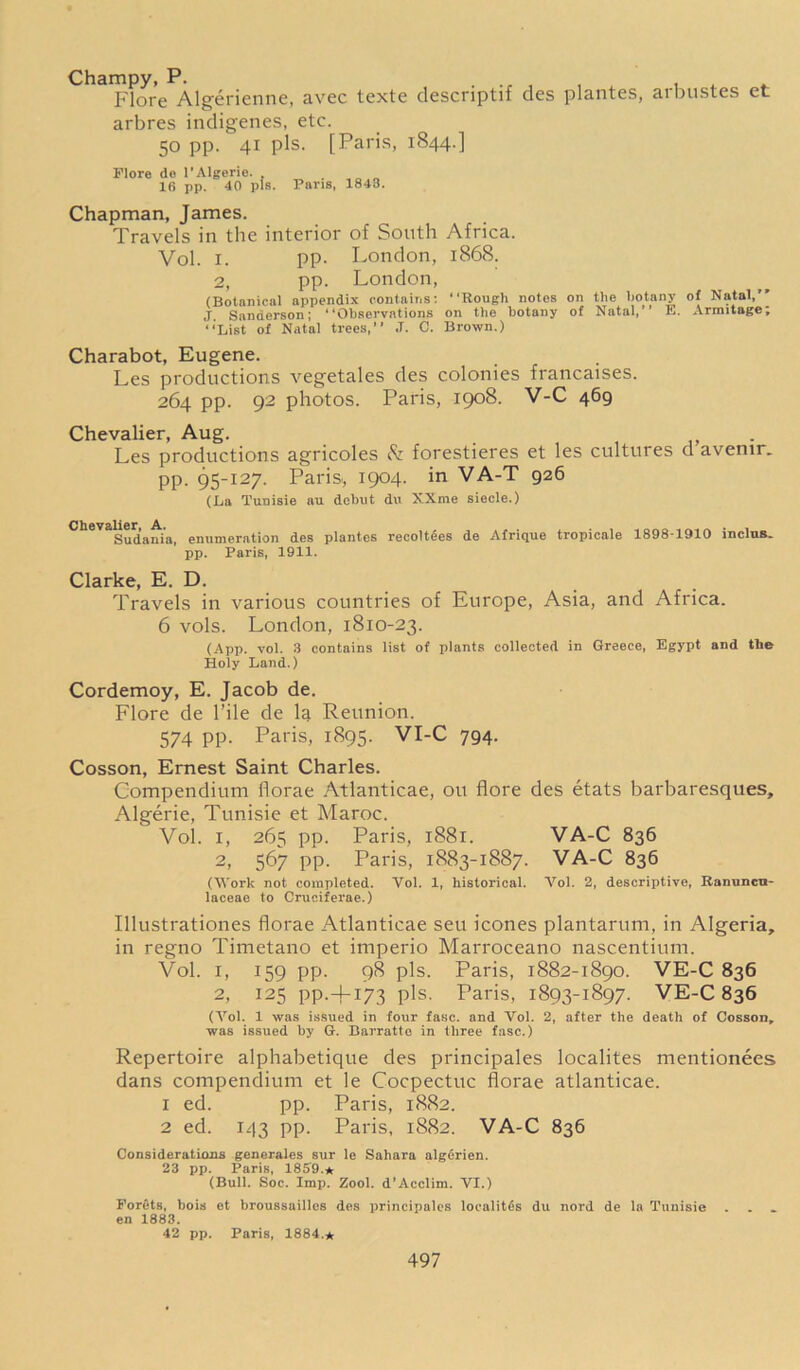 Champy, P. . ^ , , . Flore Algerienne, avec tcxte descnptif des plantes, ai busies et arbres indigenes, etc. 50 pp. 41 pis. [Paris, 1844.] Flore de l’Algerie. 16 pp. 40 pis. Paris, 1843. Chapman, James. Travels in the interior of South Africa. Vol. i. pp. London, 1868. 2, pp. London, (Botanical appendix contains: “Rough notes on the botany of Natal,’’ J Sanderson; “Observations on the botany of Natal,’’ E. Armitage; “List of Natal trees,” ,T. 0. Brown.) Charabot, Eugene. Les productions vegetales des colonies francaises. 264 pp. 92 photos. Paris, 1908. V-C 469 Chevalier, Aug. . Les productions agricoles Sz forestieres et les cultures d avemr. pp. 95-127. Paris, 1904. in VA-T 926 (La Tuuisie au. debut du XXme siecle.) Chevalier A.. Sudania, enumeration des plantes recolt6es de Afrique tropicale 1898-1910 inclus.. pp. Paris, 1911. Clarke, E. D. Travels in various countries of Europe, Asia, and Africa. 6 vols. London, 1810-23. (App. vol. 3 contains list of plants collected in Greece, Egypt and the Holy Land.) Cordemoy, E. Jacob de. Flore de Pile de la Reunion. 574 pp. Paris, 1895. VI-C 794. Cosson, Ernest Saint Charles. Compendium florae Atlanticae, ou flore des etats barbaresques, Algerie, Tunisie et Maroc. Vol. 1, 265 pp. Paris, 1881. VA-C 836 2, 567 pp. Paris, 1883-1887. VA-C 836 (Work not completed. Vol. 1, historical. Vol. 2, descriptive, Ranuncn- laceae to Cruciferae.) Illustrationes florae Atlanticae seu icones plantarum, in Algeria, in regno Timetano et imperio Marroceano nascentium. Vol. i, 159 pp. 98 pis. Paris, 1882-1890. VE-C 836 2, 125 pp.+I73 pis. Paris, 1893-1897. VE-C 836 (Arol. 1 was issued in four fasc. and Vol. 2, after the death of Cosson, was issued by G. Barratto in three fasc.) Repertoire alphabetique des principals localites mentionees dans compendium et le Cocpectuc florae atlanticae. 1 ed. pp. Paris, 1882. 2 ed. 143 pp. Paris, 1882. VA-C 836 Considerations generales sur le Sahara algfirien. 23 pp. Paris, 1859.* (Bull. Soc. Imp. Zool. d’Acclim. VI.) Forets, hois et broussailles des principales locality du nord de la Tunisie . . „ en 1883. 42 pp. Paris, 1884.*