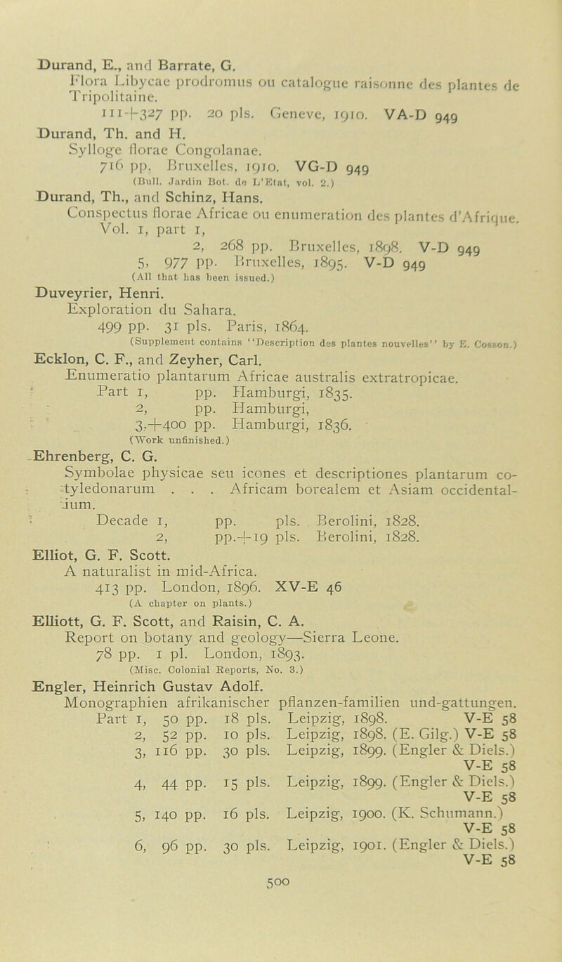 Durand, EL, and Barrate, G. Flora Libycae prodromus ou catalogue raisonne des plantes de Tripolitaine. 11i-f327 PP- 2o pis. Geneve, 1910. VA-D 949 Durand, Th. and H. Sylloge Horae Congolanae. 716 pp. Bruxelles, 1910. VG-D 949 (Bull. Jardin Bot. do L'Klat, vol. 2.) Durand, Th., and Schinz, I-Ians. Conspectus florae Africae ou enumeration des plantes d’Afrique. Vol. i, part i, 2, 268 pp. Bruxelles, 1898. V-D 949 5. 977 PP- Bruxelles, 1895. V-D 949 (All that has been issued.) Duveyrier, Henri. Exploration du Sahara. 499 PP- 31 pis. Paris, 1864. (Supplement contains “Description des plantes nouvelles’’ by E. Cosson.) Ecklon, C. F., and Zeyher, Carl. Enumeratio plantarum Africae australis extratropicae. Part 1, pp. Hamburgi, 1835. 2, pp. Hamburgi, 3, +400 pp. Hamburgi, 1836. (Work unfinished.) Ehrenberg, C. G. Symbolae physicae seu icones et descriptiones plantarum co- tyledonarum . . . African! borealem et Asiam occidental- ium. Decade 1, pp. pis. Berolini, 1828. 2, pp.4-19 pis. Berolini, 1828. Elliot, G. F. Scott. A naturalist in mid-Africa. 413 pp. London, 1896. XV-E 46 (A chapter on plants.) Elliott, G. F. Scott, and Raisin, C. A. Report on botany and geology—Sierra Leone. 78 pp. 1 pi. London, 1S93. (Misc. Colonial Reports, No. 3.) Engler, Heinrich Gustav Adolf. Monographien afrikanischer Part i, 50 pp. 18 pis. 2, 52 pp. 10 pis. 3, 116 pp. 30 pis. 15 pis. 16 pis. 30 pis. pflanzen-familien und-gattungen. Leipzig, 1898. V-E 58 Leipzig, 1898. (E. Gilg.) V-E 58 Leipzig, 1899. (Engler & Diels.) V-E 58 Leipzig, 1899. (Engler & Diels.) V-E 58 Leipzig, 1900. (K. Schumann.) V-E 58 Leipzig, 1901. (Engler & Diels.) V-E 58 4, 44 PP- 5, 140 pp. 6, 96 pp.