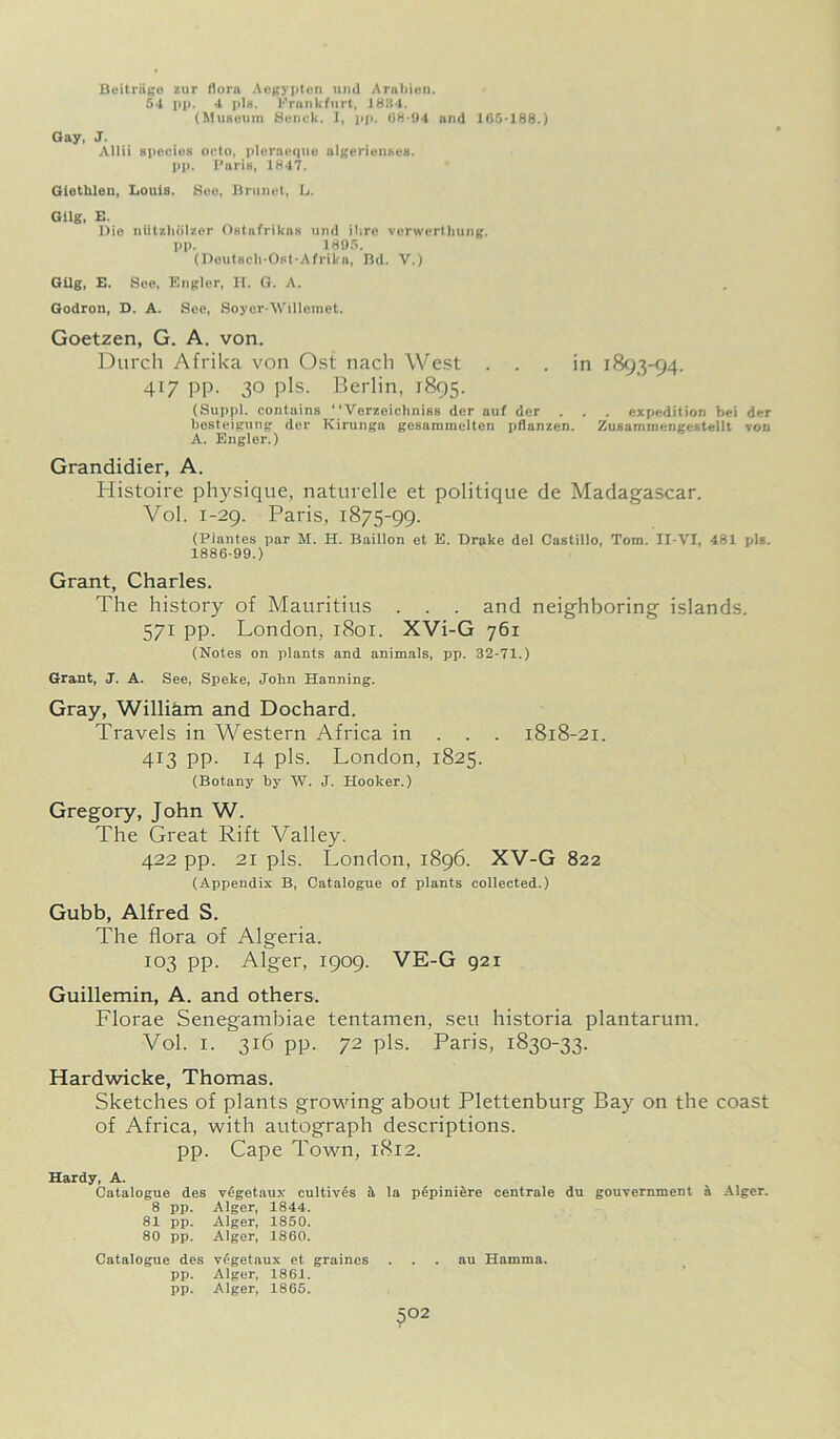 Beitriige zur Horn Aegypten und Arnbien. 54 pp. 4 pis. Frankfurt, 1884. (Museum Senck. I, pp. 08-94 and 165-188.) Gay, J. Allii species ooto, pleraeque algerienses. pp. Paris, 1847. Giethlen, Louis. See, Brunei, L. Gilg, E. Dio niitzhdlzer Ostnfrikus und ilire verwertliung. pp. 1895. (Doutsch-Ost-Afrikn, Bd. V.) Gilg, E. Soe, Engler, H. G. A. Godron, D. A. See, Soycr-Willemet. Goetzen, G. A. von. Durch Afrika von Ost nach West ... in 1893-94. 417 pp. 30 pis. Berlin, 1895. (Suppl. contains ' ‘Verzeichniss dor auf der . . . expedition bei der besteigung der Kirunga gesammelten pflanzen. Zusammengestellt von A. Engler.) Grandidier, A. Histoire physique, naturelle et politique de Madagascar. Vol. 1-29. Paris, 1875-99. (Piantes par M. H. Baillon et E. Drake del Castillo, Tom. II-VI, 481 pis. 1886-99.) Grant, Charles. The history of Mauritius . . . and neighboring islands. 571 pp. London, r8oi. XVi-G 761 (Notes on plants and animals, pp. 32-71.) Grant, J. A. See, Speke, John Hanning. Gray, William and Dochard. Travels in Western Africa in . . . 1818-21. 413 pp. 14 pis. London, 1825. (Botany by W. J. Hooker.) Gregory, John W. The Great Rift Valley. 422 pp. 21 pis. London, 1896. XV-G 822 (Appendix B, Catalogue of plants collected.) Gubb, Alfred S. The flora of Algeria. 103 pp. Alger, 1909. VE-G 921 Guillemin, A. and others. Florae Senegambiae tentamen, seu historia plantarum. Vol. 1. 316 pp. 72 pis. Paris, 1830-33. Hardwicke, Thomas. Sketches of plants growing about Plettenburg Bay on the coast of Africa, with autograph descriptions, pp. Cape Town, 1812. Hardy, A. Catalogue des vegetaux cultives & la pepiniere centrale du gouvernment a Alger. 8 pp. Alger, 1844. 81 pp. Alger, 1850. 80 pp. Alger, 1860. Catalogue des vegetaux et graines au Hamma. pp. Alger, 1861. pp. Alger, 1865. 5°2