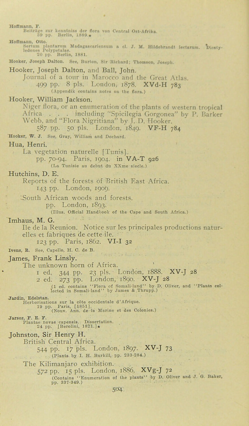 Hoffmann, F. Beitrage zur kenntniss der flora von Central Ost-Afrilia. 30 pp. Berlin, 1880.* Hoffmann, Otto. Sertum plantamm MadagascnrienBum a cl. J. M. nildeljrandt leetarnm. llicoty- ledones Polypetalae. 20 pp. Berlin, 1881. Hooker, Joseph Dalton. See, Burton, Sir Richard; Thomson, Joseph. Hooker, Joseph Dalton, and Ball, John. Journal of a tour in Marocco and the Great Atlas. 499 PP- 8 pis. London, 1878. XVd-H 783 (Appendix contains notes on the flora.) Hooker, William Jackson. Niger flora, or an enumeration of the plants of western tropical Africa . . . including Spicilegia Gorgonea” by P. Barker Webb, and ‘‘Flora Nigritiana” by T. D. Hooker. 587 pp. 50 pis. London, 1849. VF-H 784 Hooker, W. J. See, Gray, William and Docliard. Hua, Henri. La vegetation naturelle [Tunis], pp. 70-94. Paris, 1904. in VA-T 926 (La Tunisie au debut du XXme siecle.) Hutchins, D. E. Reports of the forests of British East Africa. 143 pp. London, 1909. iSouth African woods and forests, pp. London, 1893.. (Ulus. Official Handbook of the Cape and South Africa.) Imhaus, M. G. He de la Reunion. Notice sur les principales productions natur- elles et fabriques de cette ile. 123 pp. Paris, 1862. VI-I 32 Evens, R. See, Capello, H. 0. de B. James, Frank Linsly. The unknown horn of Africa. 1 ed. 344 pp. 23 pis. London, 1888. XV-J 28 2 ed. 273 pp. London, 1890. XV-J 28 (1 ed. contains “Flora of Somali-land’’ by D. Oliver, and “Plants col- lected in Somali-land’’ by James & Thrupp.) ■Jardin, Edelstan. Herborisations sur la cote occidentale d’Afrique. 19 pp. Paris, [1851]. (Nouv. Ann. de la Marine et des Colonies.) Jarsoz, F. E. F. Plantae novae capensis. Dissertation. 24 pp. [Berolini, 1821.]*: Johnston, Sir Henry H. British Central Africa. 544 pp. 17 pis. London, 1897. XV-J 73 (Plants by I. H. Burkill, pp, 233-284.) The Kilimanjaro exhibition. 572 pp. 15 pis. London, 1886. XVg-J 72 (Contains “Enumeration of the plants’’ by D. Oliver and J. G. Baker, pp. 337-349.)