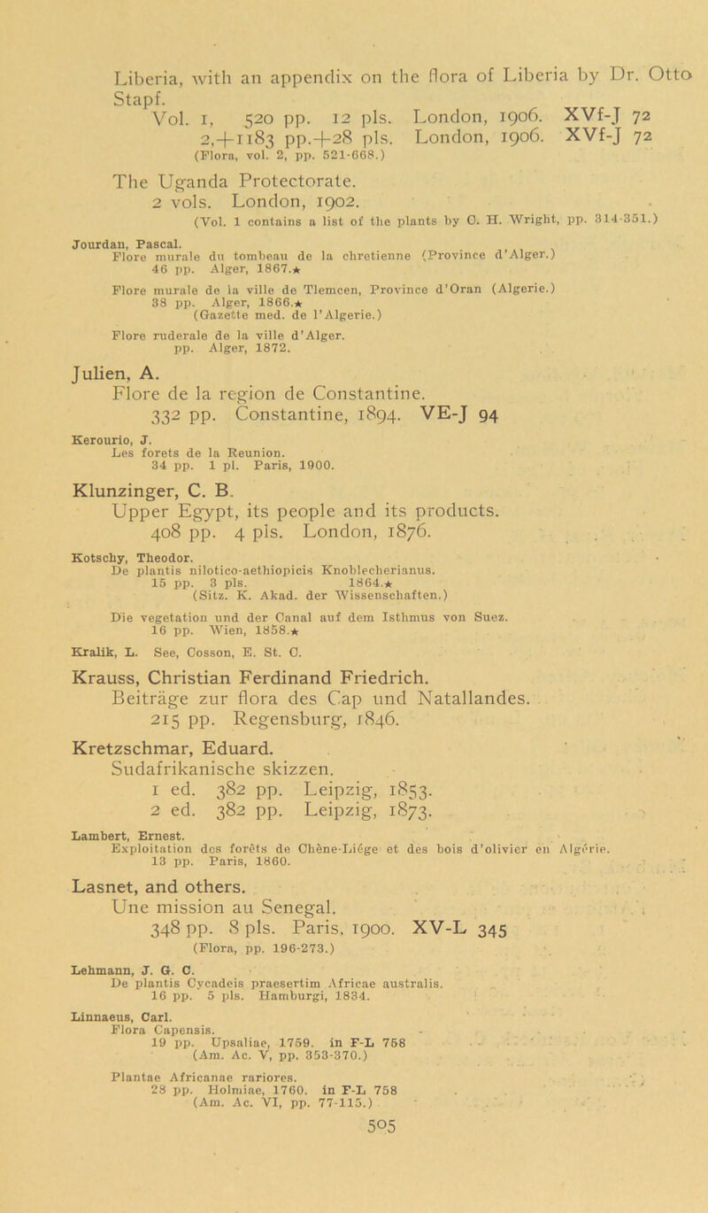 Liberia, with an appendix on the flora of Liberia by Dr. Otto Stapf. Vol. 1, 520 pp. 12 pis. 2, + 1183 pp.-)-28 pis. (Flora, vol. 2, pp. 521-66$.) London, 1906. XVf-J 72 London, 1906. XVf-J 72 The Uganda Protectorate. 2 vols. London, 1902. (Vol. 1 contains a list ot' the plants by 0. H. Wright, pp. 314-351.) Jourdan, Pascal. Flore nuirale du tombeau de la chretienne (Province d’Alger.) 46 pp. Alger, 1867.* Flore murale de la ville de Tlemcen, Province d'Oran (Algerie.) 38 pp. Alger, 1866.* (Gazette med. de l’Algerie.) Flore ruderale de la ville d'Alger. pp. Alger, 1872. Julien, A. Flore de la region de Constantine. 332 pp. Constantine, 1894. VE-J 94 Kerourio, J. Les forets de la Reunion. 34 pp. 1 pi. Paris, 1900. Klunzinger, C. B„ Upper Egypt, its people and its products. 408 pp. 4 pis. London, 1876. Kotschy, Theodor. De plantis nilotico-aethiopicis Knoblecherianus. 15 pp. 3 pis. 1864.* (Sitz. K. Akad. der Wissenschaften.) Die vegetation und der Canal auf dem Isthmus von Suez. 16 pp. Wien, 1858.* Kralik, L. See, Cosson, B. St. C. Krauss, Christian Ferdinand Friedrich. Beitrage zur flora des Cap und Natallandes. 215 pp. Regensburg, 1846. Kretzschmar, Eduard. Sudafrikanische skizzen. 1 ed. 382 pp. Leipzig, 1853. 2 ed. 382 pp. Leipzig, 1873. Lambert, Ernest. Exploitation dcs forets de Cli&ne-Liege et des bois d’olivier en Algerie. 13 pp. Paris, 1860. Lasnet, and others. Une mission au Senegal. 348 pp. 8 pis. Paris. 1900. XV-L 345 (Flora, pp. 196-273.) Lehmann, J. G. C. De plantis Cycadeis praesertim Africae australis. 16 pp. 5 pis. Hamburgi, 1834. Linnaeus, Carl. Flora Capensis. 19 pp. Upsaliae, 1759. in F-L 758 (Am. Ac. V, pp. 353-370.) Plantae Africanae rariores. 28 pp. Holniiae, 1760. in F-L 758 (Am. Ac. VI, pp. 77-115.)