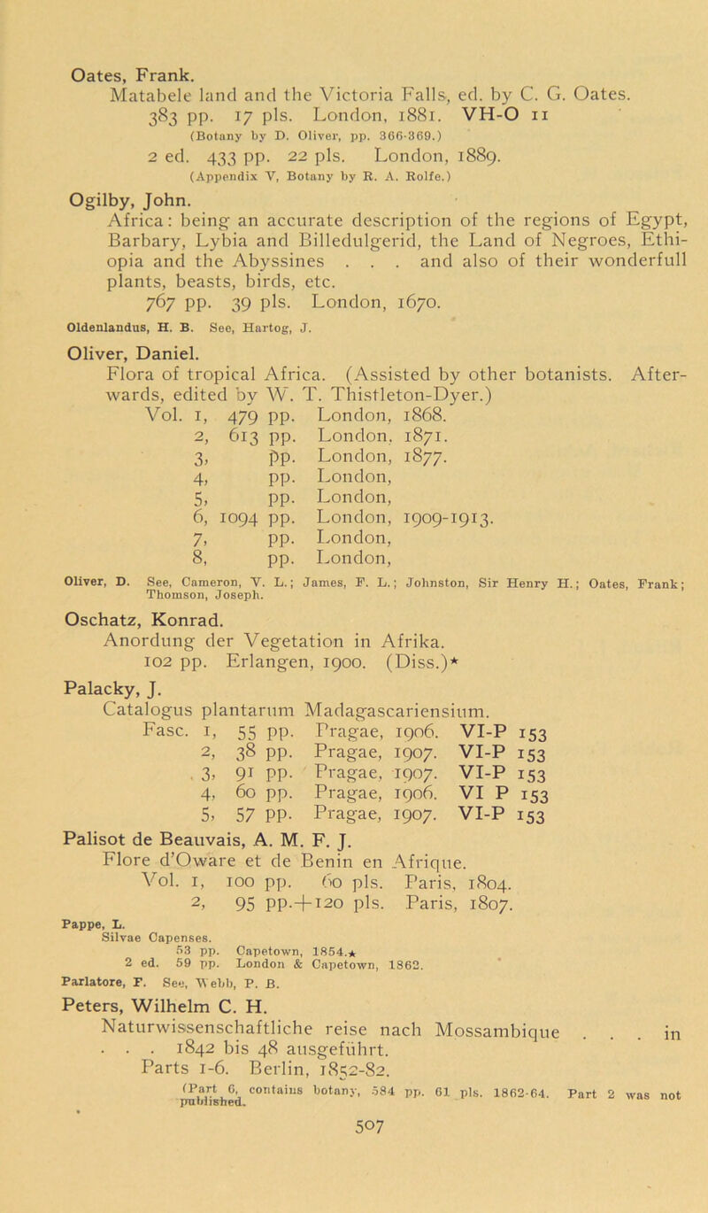 Oates, Frank. Matabele land and the Victoria Falls, ed. by C. G. Oates. 383 pp. 17 pis. London, 1881. VH-O 11 (Botany by D. Oliver, pp. 366-369.) 2 ed. 433 pp. 22 pis. London, 1889. (Appendix Y, Botany by R. A. Rolfe.) Ogilby, John. Africa: being an accurate description of the regions of Egypt, Barbary, Lybia and Billedulgerid, the Land of Negroes, Ethi- opia and the Abyssines . . . and also of their wonderfull plants, beasts, birds, etc. 767 pp. 39 pis. London, 1670. Oldenlandus, H. B. See, Hartog, J. Oliver, Daniel. Flora of tropical wards, edited by Vol. 1, 2 3, 4, 5, 6, 7. 8, 479 613 1094 Africa. (Assisted by other botanists. After W. T. Thistleton-Dyer.) London, 1868. 1871. 1877. Oliver, D. See, Cameron, V. Thomson, Joseph. pp pp Pp pp pp pp pp pp L. London. London, London, London, London, 1909-1913. London, London, James, F. L.; Johnston, Sir Henry H.; Oates, Frank; Oschatz, Konrad. Anordung der Vegetation in Afrika. 102 pp. Erlangen, 1900. (Diss.)* Palacky, J. Catalogus plantarum Madagascariensium. Fasc. 1, 55 pp. Pragae, 1906. VI-P 153 2, 38 pp. Pragae, 1907. VI-P 153 . 3, 91 pp. Pragae, 1907. VI-P 153 4, 60 pp. Pragae, 1906. VI P 153 5, 57 pp. Pragae, 1907. VI-P 153 Palisot de Beauvais, A. M. F. J. Flore d’Oware et de Benin en Afrique. Vol. 1, 100 pp. 60 pis. Paris, 1804. 2, 95 PP-+I20 pis. Paris, 1807. Pappe, L. Silvae Capenses. 53 pp. Capetown, 1854.* 2 ed. 59 pp. London & Capetown, 1862. Parlatore, F. See, Webb, P. B. Peters, Wilhelm C. H. Naturwissenschaftliche reise nach Mossambique . . . 1842 bis 48 ausgefiihrt. Parts 1-6. Berlin, 1852-82. (Part 6, contains botany, 584 pp. 61 pis. 1862-64 published. in Part 2 was not