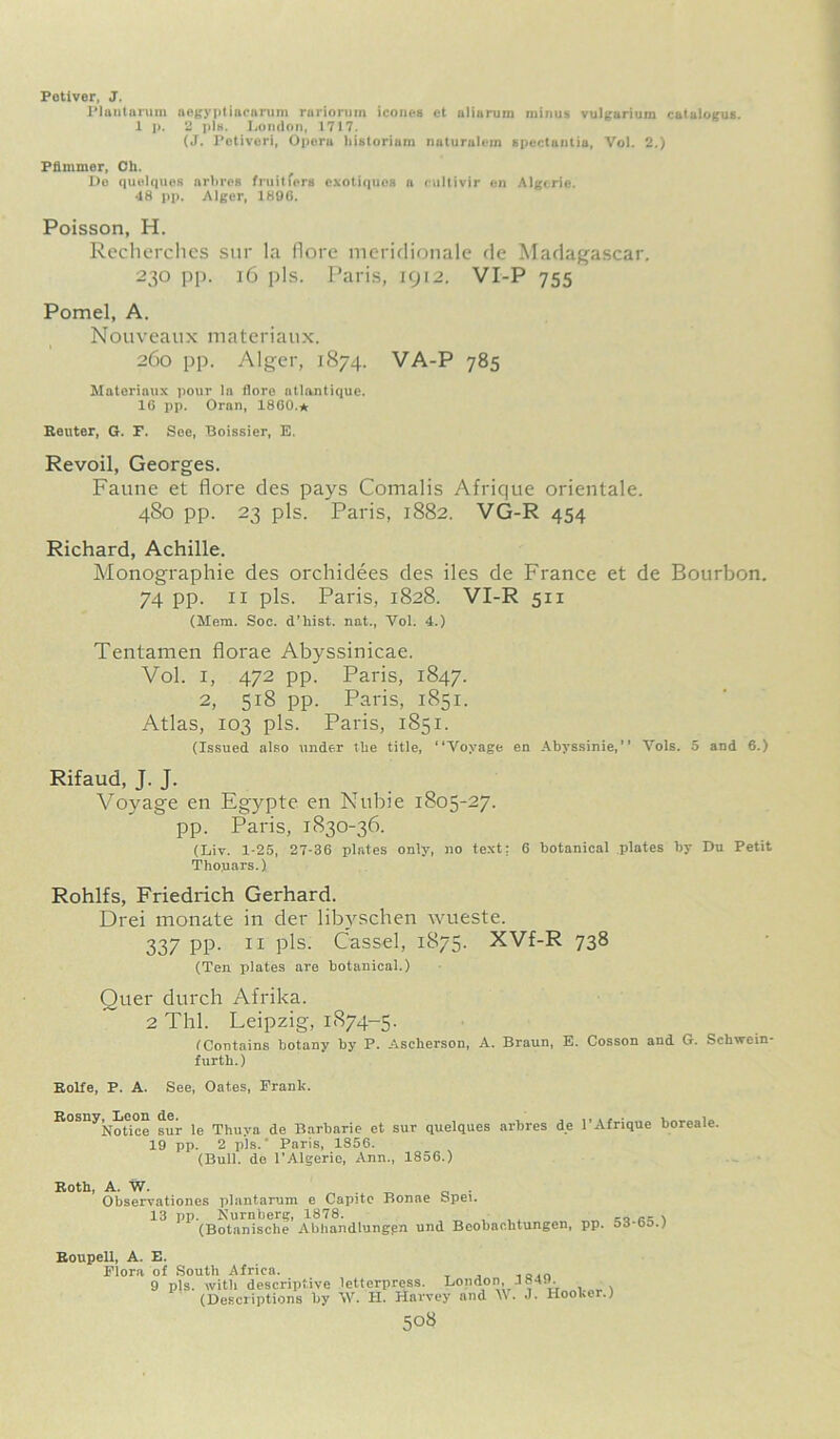 Potiver, J. Plantarum aegyptiacarum rariorum iconea ct aliarum minus vulgarium catalogue. 1 p. 2 pis. London, 1717. (J. Petlveri, Oporu liistorium nuturnlem spectantia, Vol. 2.) Pflmmer, Oh. De quelquos arlires fruitfers exotiquos a cultivir en Algeria. 48 pp. Alger, 1896. Poisson, H. Recherches sur la flore meridionale de Madagascar. 230 pp. 16 pis. Paris, 1912. VI-P 755 Pomel, A. Nouveaux materiaux. 260 pp. Alger, 1874. VA-P 785 Materiaux pour la flore atlantique. 16 pp. Oran, I860.* Reuter, G. F. See, Boissier, E. Revoil, Georges. Faune et flore des pays Comalis Afrique orientale. 480 pp. 23 pis. Paris, 1882. VG-R 454 Richard, Achille. Monographic des orchidees des iles de France et de Bourbon. 74 pp. 11 pis. Paris, 1828. VI-R 511 (Mem. Soc. d’hist. nat., Yol. 4.) Tentamen florae Abyssinicae. Vol. I, 472 pp. Paris, 1847. 2, 518 pp. Paris, 1851. Atlas, 103 pis. Paris, 1851. (Issued also under the title, “Voyage en Abyssinie,’’ Vols. 5 and 6.) Rifaud, J. J. Voyage en Egypte en Nubie 1805-27. pp. Paris, 1830-36. (Liv. 1-25, 27-36 plates only, no text: 6 botanical plates by Du Petit Thouars.) Rohlfs, Friedrich Gerhard. Drei monate in der libvschen wueste. 337 pp. ii pis. Cassel, 1875. XVf-R 738 (Ten plates are botanical.) Quer durch Afrika. 2 Thl. Leipzig, 1874-5. (Contains botany by P. Ascherson, A. Braun, E. Cosson and G. Schwein- furth.) Rolfe, P. A. See, Oates, Frank. Rosny^Leon de. ^ Thuyn de Barbarie et sur quelques arbres de 1’Afrique boreale. 19 pp. 2 pis.' Paris, 1856. (Bull, de l'Algerio, Ann., 1856.) Roth, A. W. . „ Observationes plantarum e Capite Bonae bpei. 13 pp. Nurnberg, 1878. ... \ (Botanische Abhandlungen und Beobachtungen, pp. bi-bo.) Roupell, A. E. Flora of South Africa. , „,n 9 pis. with descriptive letterpress. London, 184.). (Descriptions by \V. H. Harvey and W. J. Hooker.)