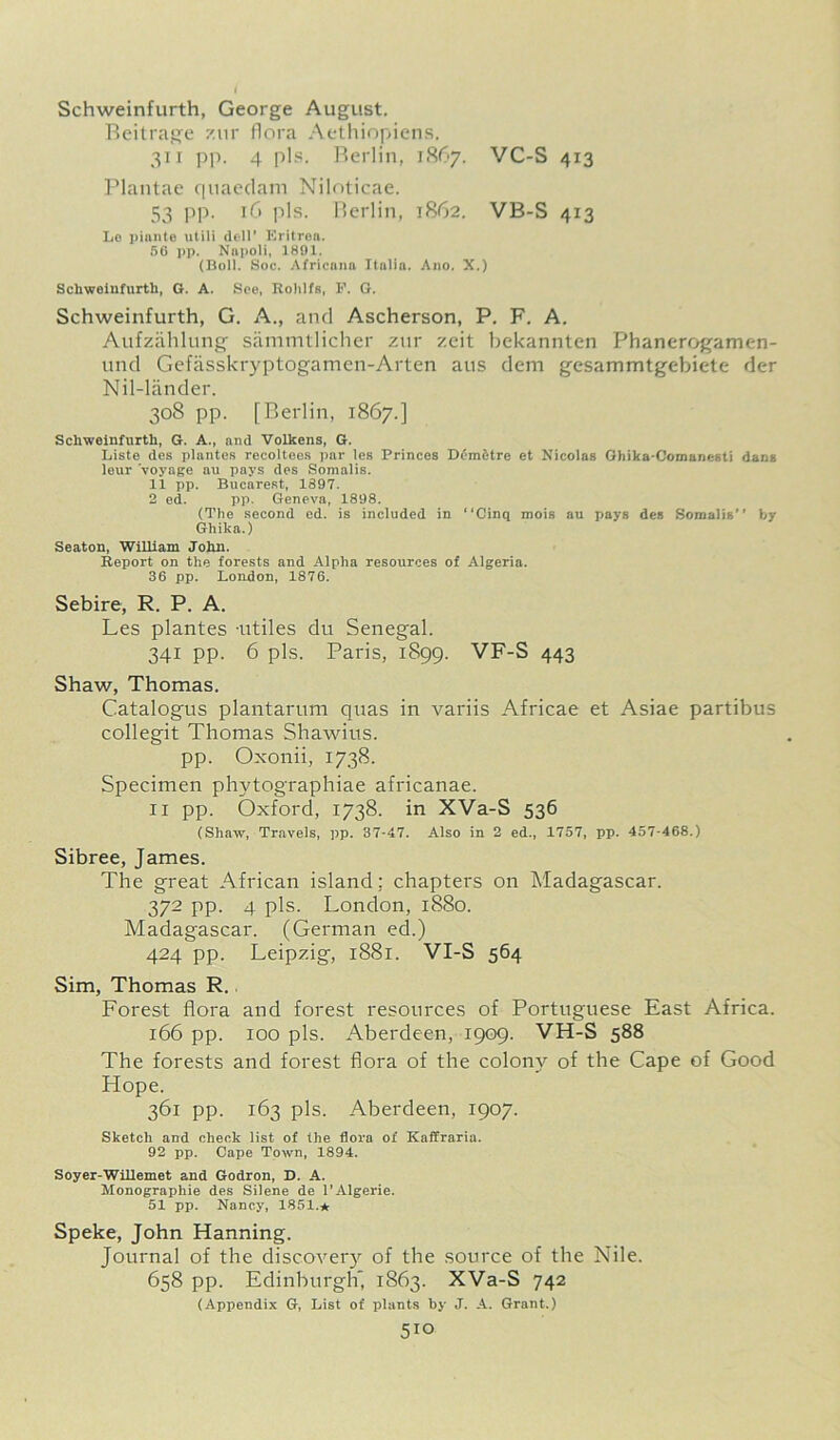 Schweinfurth, George August. Beitrage zur flora Aethiopiens. 311 pp. 4 pis. Berlin, 1867. VC-S 413 Plantae quaedam Niloticae. 53 pp. 16 pis. Berlin, 1862. VB-S 413 Lo pinnte utili dell' Eritrea. 50 pp. Napoli, 1891. (Boll. Soc. Africnna Italia. Ano. X.) Schweinfurth, G. A. See, Rohlfs, P. G. Schweinfurth, G. A., and Ascherson, P. F. A. Aufzahlung sammtlicher zur zeit bekannten Phanerogamen- und Gefasskryptogamen-Arten aus dem gesammtgebiete der Nil-lander. 30S pp. [Berlin, 1867.] Schweinfurth, G. A., and Volkens, G. Liste des plantes recoltees par les Princes Demdtre et Nicolas Ghika-ComancKti dans leur voyage au pays des Somalis. 11 pp. Bucarest, 1897. 2 ed. pp. Geneva, 1898. (The second ed. is included in “Cinq mois au pays des Somalis by Ghika.) Seaton, William John. Report on the forests and Alpha resources of Algeria. 36 pp. Loudon, 1876. Sebire, R. P. A. Les plantes -utiles du Senegal. 341 pp. 6 pis. Paris, 1899. VF-S 443 Shaw, Thomas. Catalogus plantarum quas in variis Africae et Asiae partibus collegit Thomas Shawius. pp. Oxonii, 1738. Specimen phytographiae africanae. 11 pp. Oxford, 1738. in XVa-S 536 (Shaw, Travels, pp. 37-47. Also in 2 ed., 1757, pp. 457-468.) Sibree, James. The great African island; chapters on Madagascar. 372 pp. 4 pis. London, 1880. Madagascar. (German ed.) 424 pp. Leipzig, 1881. VI-S 564 Sim, Thomas R. Forest flora and forest resources of Portuguese East Africa. 166 pp. 100 pis. Aberdeen, 1909. VH-S 588 The forests and forest flora of the colony of the Cape of Good Hope. 361 pp. 163 pis. Aberdeen, 1907. Sketch and check list of the flora of ICaffraria. 92 pp. Cape Town, 1894. Soyer-Willemet and Godron, D. A. Monographie des Silene de l’Algerie. 51 pp. Nancy, 1851.* Speke, John Hanning. Journal of the discovery of the source of the Nile. 658 pp. Edinburgh, 1863. XVa-S 742 (Appendix G, List of plants by J. A. Grant.)