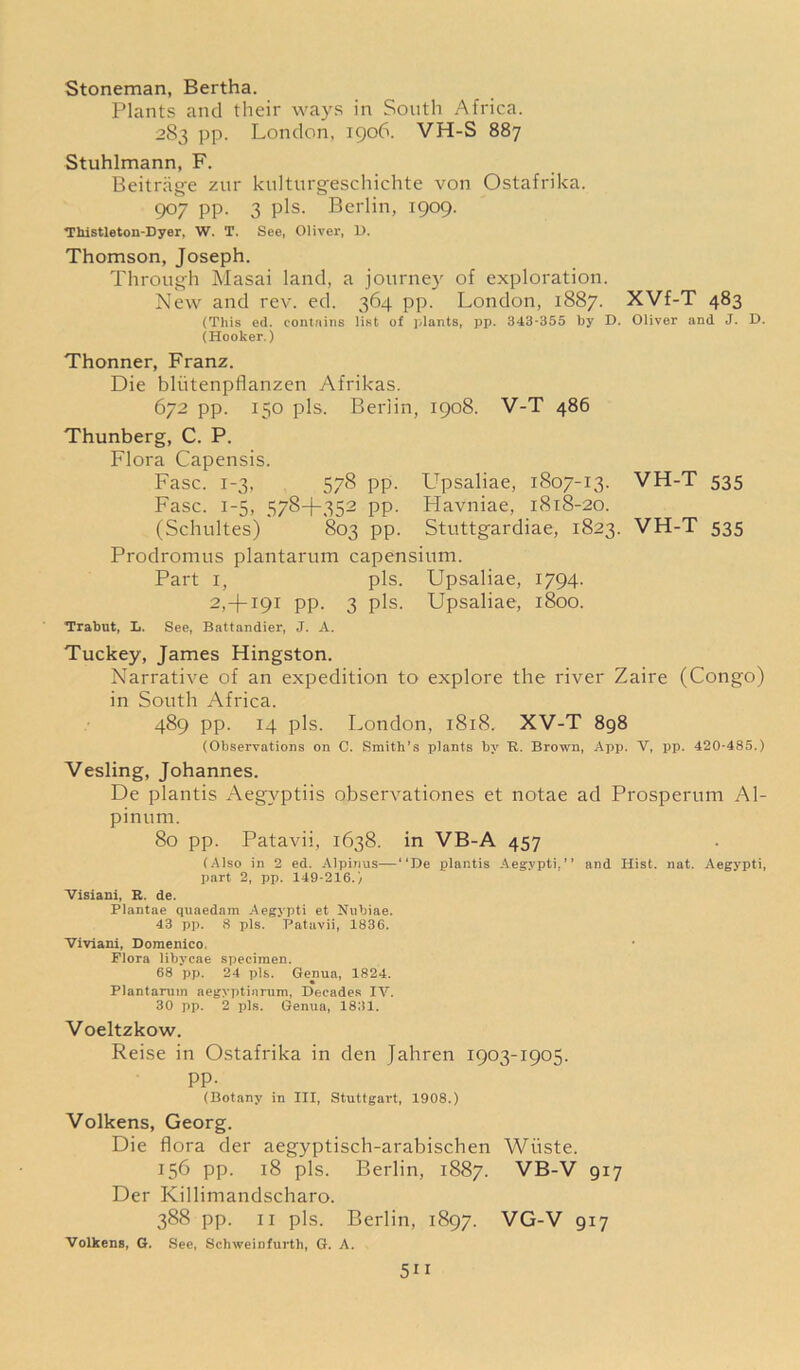 Stoneman, Bertha. Plants and their ways in South Africa. 283 pp. London, 1906. VH-S 887 Stuhlmann, F. Beitrage zur kulturgeschichte von Ostafrika. 907 pp. 3 pis. Berlin, 1909. Thistleton-Dyer, W. T. See, Oliver, 1>. Thomson, Joseph. Through Masai land, a journey of exploration. New and rev. ed. 364 pp. London, 1887. XVf-T 483 (This ed. contains list of plants, pp. 343-355 by D. Oliver and J. D. (Hooker.) Thonner, Franz. Die bliitenpflanzen Afrikas. 672 pp. 150 pis. Berlin, 1908. V-T 486 Thunberg, C. P. Flora Capensis. Fasc. 1-3, 578 pp. Upsaliae, 1807-13. VH-T 535 Fasc. 1-5, 578+352 pp. Plavniae, 1818-20. (Schultes) 803 pp. Stuttgardiae, 1823. VH-T 535 Prodromus plantarum capensium. Part 1, pis. Upsaliae, 1794. 2,+i9i pp. 3 pis. Upsaliae, 1800. Trabut, L. See, Battandier, J. A. Tuckey, James Hingston. Narrative of an expedition to explore the river Zaire (Congo) in South Africa. 489 pp. 14 pis. London, 1818. XV-T 898 (Observations on 0. Smith’s plants by R. Brown, App. V, pp. 420-485.) Vesling, Johannes. De plantis Aegvptiis observationes et notae ad Prosperum Al- pinum. 80 pp. Patavii, 1638. in VB-A 457 (Also in 2 ed. Alpinus—“De plantis Aegypti,” and Hist. uat. Aegypti, part 2, pp. 149-216.) Visiani, K. de. Plantae quaedam Aegypti et Nnbiae. 43 pp. 8 pis. Patavii, 1836. Viviani, Domenico. Flora libycae specimen. 68 pp. 24 pis. Genua, 1824. Plantarum aegyptiarum, Decades IV. 30 pp. 2 pis. Genua, 1831. Voeltzkow. Reise in Ostafrika in den Jahren 1903-1905. pp. (Botany in III, Stuttgart, 1908.) Volkens, Georg. Die flora der aegyptisch-arabischen Wiiste. 156 pp. 18 pis. Berlin, 1887. VB-V 917 Der Killimandscharo. 388 pp. 11 pis. Berlin, 1897. VG-V 917 Volkens, G. See, Schweinfurth, G. A. 5H