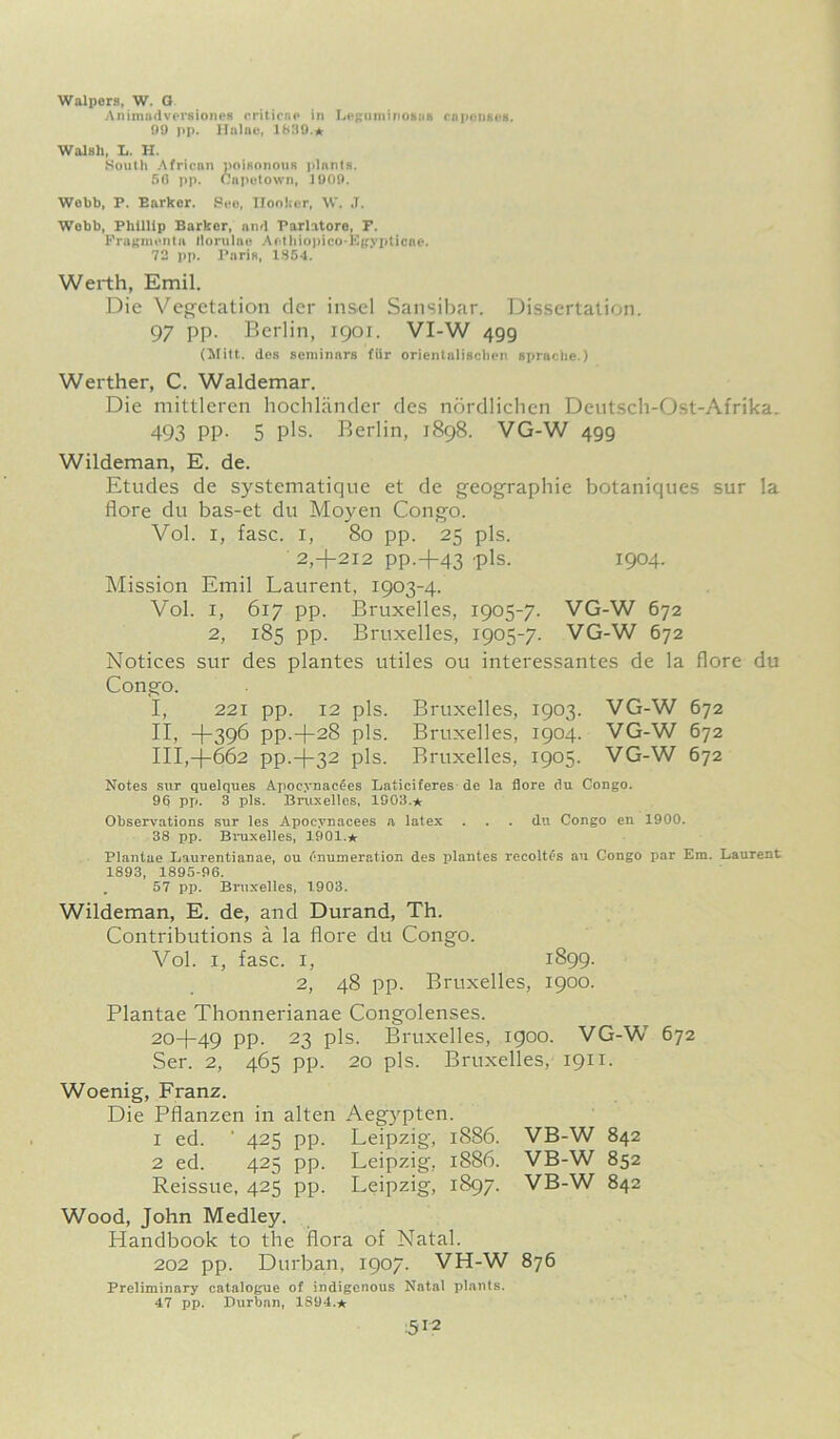 Walpers, W. G Animadversiones criticne in Leguminosus capcugeg. 99 pp. Hnlae, 1939.* Walsh, L. H. South African poisonous plnnts. 56 pp. Capetown, 1909. Wobb, P. Earkor. Sec, Hooker, W. J. Webb, Phillip Barker, and Parlatore, F. Fragments llorulae AothiopicoEgypticae. 72 pp. Paris, 1854. Werth, Emil. Die Vegetation der inscl Sansibar. Dissertation. 97 pp. Berlin, 1901. VI-W 499 (Mitt, des seniinnrs fUr orientalischen sprachc.) Werther, C. Waldemar. Die mittleren hochlander des nordlichen Deutsch-Ost-Afrika. 493 PP- 5 pis. Berlin, 1898. VG-W 499 Wildeman, E. de. Etudes de systematique et de geographic botaniques sur la flore du bas-et du Moyen Cong'o. Vol. 1, fasc. 1, 80 pp. 25 pis. 2,+212 PP.+43 'pis. 1904. Mission Emil Laurent, 1903-4. Vol. 1, 617 pp. Bruxelles, 1905-7. VG-W 672 2, 185 pp. Bruxelles, 1905-7. VG-W 672 Notices sur des plantes utiles ou interessantes de la flore du Congo. I, 221 pp. 12 pis. Bruxelles, 1903. VG-W 672 II, +396 pp.-j-28 pis. Bruxelles, 1904. VG-W 672 III, -(-662 pp.-)-32 pis. Bruxelles, 1905. VG-W 672 Notes sur quelques Apocynac^es Laticiferes de la flore du Congo. 96 pp. 3 pis. Bruxelles, 1903.* Observations sur les Apocynacees a latex . . . du Congo en 1900. 38 pp. Bruxelles, 1901.* Plantae Laurentianae, ou enumeration des plantes recoltes an Congo par Em. Laurent 1893, 1895-96. . 57 pp. Bruxelles, 1903. Wildeman, E. de, and Durand, Th. Contributions a la flore du Congo. Vol. i, fasc. i, 1899. 2, 48 pp. Bruxelles, 1900. Plantae Thonnerianae Congolenses. 20+49 PP- 23 pis. Bruxelles, 1900. VG-W 672 Ser. 2, 465 pp. 20 pis. Bruxelles, 1911. Woenig, Franz. Die Pflanzen in alten Aegypten. 1 ed. ' 425 pp. Leipzig, 1886. 2 ed. 425 pp. Leipzig, 1886. Reissue, 425 pp. Leipzig, 1897. Wood, John Medley. Handbook to the flora of Natal. 202 pp. Durban. 1907. VH-W Preliminary catalogue of indigenous Natal plants. 47 pp. Durban, 1S94.* VB-W 842 VB-W 852 VB-W 842 876