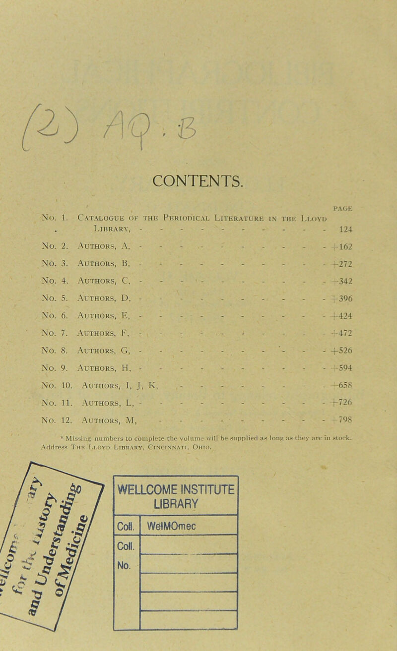 CONTENTS No. 1. No. 2. No. 3. No. 4. No. 5. No. 6. No. 7. No. 8. No. 9. No. 10. No. 11. No. 12. PAGE Catalogue of the Periodical Literature in the Lloyd Library, - -- -- -- -- - 124 Authors, A, - 4-162 Authors, B, - -r-272 Authors, C. - - - - - - - - - - —342 Authors, D, --------- - —396 Authors, E, - - - - +424 Authors, F, --------- —472 Authors, G, - - - - - - - - - +526 Authors, H, - - - - - - - - - 594 Authors, I, J, K, - - -658 Authors, L, ----- +726 Authors, M, - - —798 * Missing numbers to complete the volume will'he supplied as long as they are in stock. Address The Lloyd Library, Cincinnati, Ohio. WELLCOME INSTITUTE LIBRARY Coll. WelMOmec Coll. No.