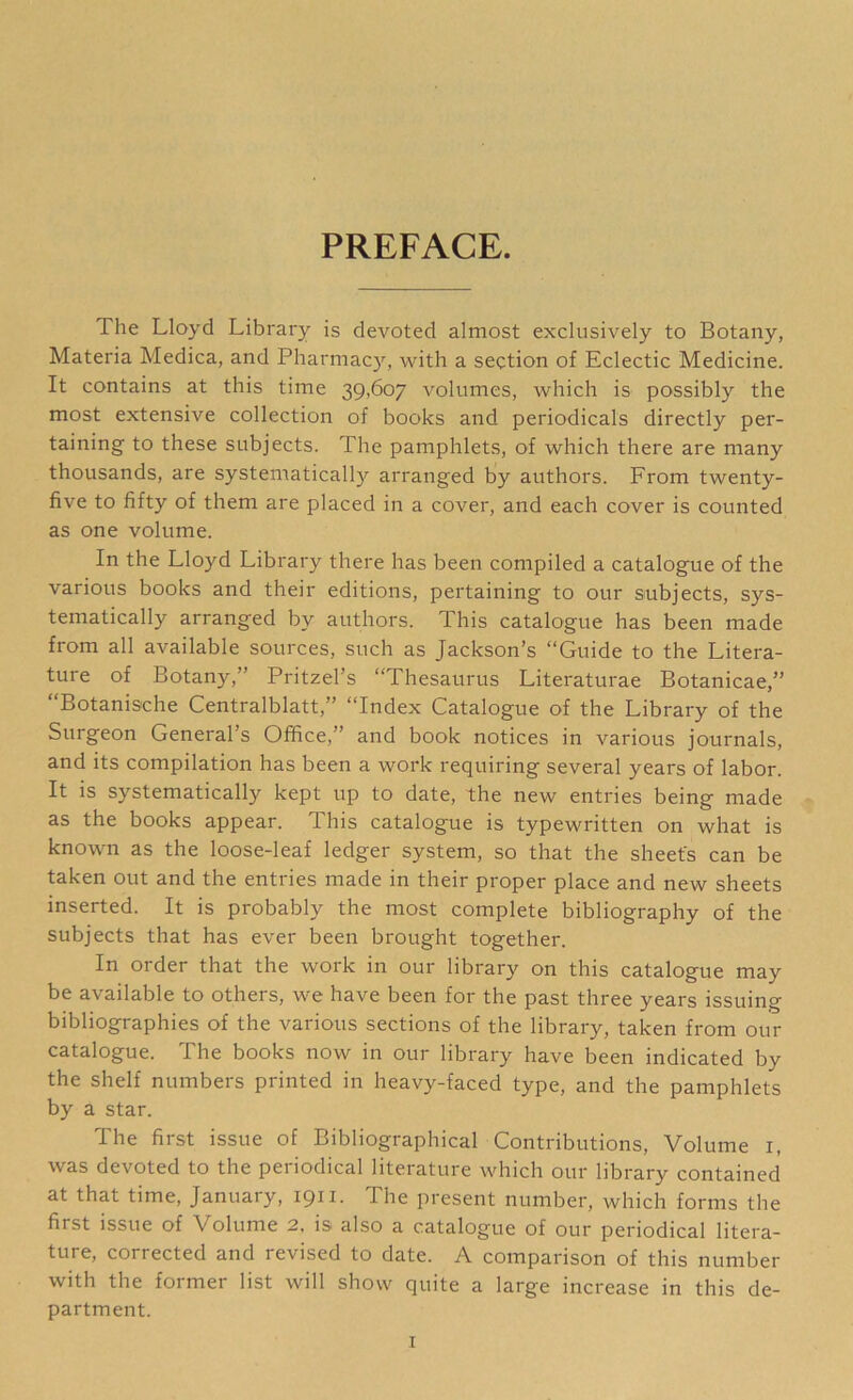 PREFACE. The Lloyd Library is devoted almost exclusively to Botany, Materia Medica, and Pharmacy, with a section of Eclectic Medicine. It contains at this time 39,607 volumes, which is possibly the most extensive collection of books and periodicals directly per- taining to these subjects. The pamphlets, of which there are many thousands, are systematically arranged by authors. From twenty- five to fifty of them are placed in a cover, and each cover is counted as one volume. In the Lloyd Library there has been compiled a catalogue of the various books and their editions, pertaining to our subjects, sys- tematically arranged by authors. This catalogue has been made from all available sources, such as Jackson’s “Guide to the Litera- ture of Botany,” Pritzel’s “Thesaurus Literaturae Botanicae,” “Botanische Centralblatt,” “Index Catalogue of the Library of the Surgeon General’s Office,” and book notices in various journals, and its compilation has been a work requiring several years of labor. It is systematically kept up to date, the new entries being made as the books appear. This catalogue is typewritten on what is known as the loose-leaf ledger system, so that the sheet's can be taken out and the entries made in their proper place and new sheets inserted. It is probably the most complete bibliography of the subjects that has ever been brought together. In order that the work in our library on this catalogue may be available to others, we have been for the past three years issuing bibliographies of the various sections of the library, taken from our catalogue. The books now in our library have been indicated by the shelf numbers printed in heavy-faced type, and the pamphlets by a star. The first issue of Bibliographical Contributions, Volume 1, was devoted to the periodical literature which our library contained at that time, January, 1911. The present number, which forms the first issue of Volume 2, is also a catalogue of our periodical litera- ture, corrected and revised to date. A comparison of this number with the former list will show quite a large increase in this de- partment.