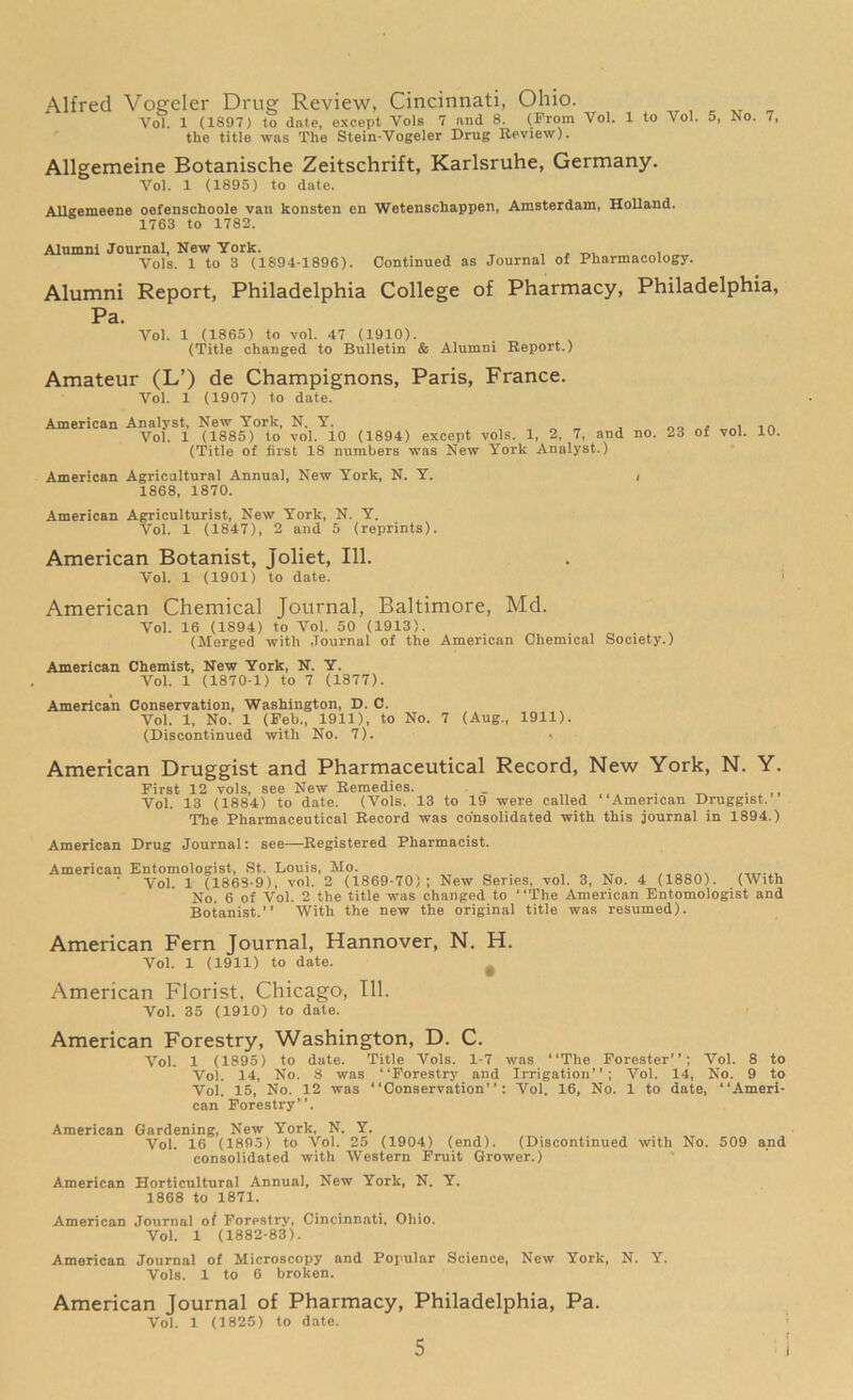 Alfred Vogeler Drug Review, Cincinnati, Ohio. Vol. 1 (1897) to date, except Vols 7 and 8. (From Vol. 1 to Vol. 5, No. 7, the title was The Stein-Vogeler Drug Review). Allgemeine Botanische Zeitschrift, Karlsruhe, Germany. Vol. 1 (1895) to date. Allgemeene oefenschoole van konsten en Wetenscliappen, Amsterdam, Holland. 1763 to 1782. Alnmni Journal, New York. , _. , Vols. 1 to 3 (1894-1896). Continued as Journal 01 Pharmacology. Alumni Report, Philadelphia College of Pharmacy, Philadelphia, Pa. Vol. 1 (1865) to vol. 47 (1910). (Title changed to Bulletin & Alumni Report.) Amateur (L’) de Champignons, Paris, France. Vol. 1 (1907) to date. American Analyst, New York, N. Y. _ „ „ „„ „ Vol. 1 (1885) to vol. 10 (1894) except vols. 1, 2, 7, and no. 23 of vol. 10. (Title of first 18 numbers was New York Analyst.) American Agricultural Annual, New York, N. Y. , 1868, 1870. American Agriculturist, New York, N. Y. Vol. 1 (1847), 2 and 5 (reprints). American Botanist, Joliet, 111. Vol. 1 (1901) to date. American Chemical Journal, Baltimore, Md. Vol. 16 (1894) to Vol. 50 (1913). (Merged with Journal of the American Chemical Society.) American Chemist, New York, N. Y. Vol. 1 (1870-1) to 7 (1877). American Conservation, Washington, D. C. Vol. 1, No. 1 (Feb., 1911), to No. 7 (Aug., 1911). (Discontinued with No. 7). , American Druggist and Pharmaceutical Record, New York, N. Y. First 12 vols, see New Remedies. . _ Vol. 13 (1884) to date. (Vols. 13 to 19 were called “American Druggist. The Pharmaceutical Record was consolidated with this journal in 1894.) American Drug Journal: see—Registered Pharmacist. American Entomologist, St. Louis, Mo. Vol. 1 (1868-9), vol. 2 (1869-70); New Series, vol. 3, No. 4 (1880). (With No. 6 of Vol. 2 the title was changed to “The American Entomologist and Botanist.” With the new the original title was resumed). American Fern Journal, Hannover, N. H. Vol. 1 (1911) to date. # American Florist, Chicago, 111. Vol. 35 (1910) to date. American Forestry, Washington, D. C. Vol. 1 (1895) to date. Title Vols. 1-7 was “The Forester”; Vol. 8 to Vo). 14, No. 8 was “Forestry and Irrigation”; Vol. 14, No. 9 to Vol. 15, No. 12 was “Conservation”: Vol. 16, No. 1 to date, “Ameri- can Forestry”. American Gardening, New York, N. Y. Vol. 16 (1895) to Vo). 25 (1904) (end). (Discontinued with No. 509 and consolidated with Western Fruit Grower.) American Horticultural Annual, New York, N. Y. 1868 to 1871. American Journal ot Forestry, Cincinnati, Ohio. Vol. 1 (1882-83). American Journal of Microscopy and Popular Science, New York, N. Y. Vols. 1 to 6 broken. American Journal of Pharmacy, Philadelphia, Pa. Vol. 1 (1825) to date.
