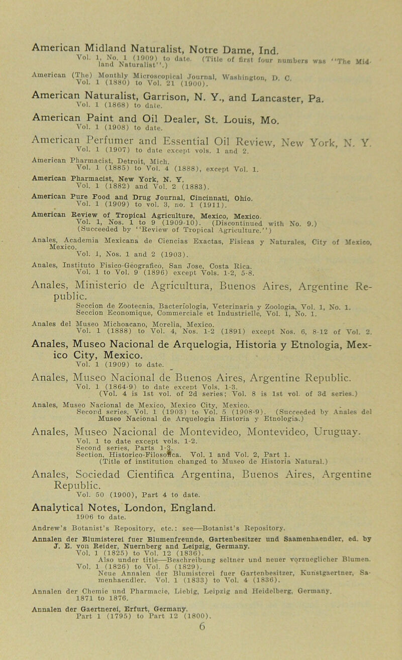 American Midland Naturalist, Notre Dame, Ind. A01' Vand^NaturulU?'' l)° <it°' <Tltle °f four ,lum,,£rs waB ‘‘The Mid American (The) Monthly Microscopical Journal, Washington. D C Vol. 1 (1880) to Vol. 21 (1900). American Naturalist, Garrison, N. Y., and Lancaster Pa Vol. 1 (1868) to date. American Paint and Oil Dealer, St. Louis, Mo Vol. 1 (1908) to date. American Perfumer and Essential Oil Review, New York N. Y Vol. 1 (1907) to date except vols. 1 and 2. American Pharmacist, Detroit, Mich. Vol. 1 (1885) to Vol. 4 (1888), except Vol. 1. American Pharmacist, New York, N. Y. Vol. 1 (1882) and Vol. 2 (1883). American Pure Food and Drug Journal, Cincinnati, Ohio. Vol. 1 (1909) to vol. 3, no. 1 (1911). American Review of Tropical Agriculture, Mexico, Mexico. Vol. 1, Nos. 1 to 9 (1909 10). (Discontinued with No. 9.) (Succeeded by Review of Tropical Agriculture.”) Anales, Academia Mexicans de Ciencias Exactas, Fisicas y Naturales, Citv of Mexico Mexico. Vol. 1, Nos. 1 and 2 (1903). Anales, Instituto Fisico-Geografico, San Jose, Costa Rica. Vol. 1 to Vol. 9 (1896) except Vols. 1-2, 5-8. Anales, Ministerio de Agricultura, Buenos Aires, Argentine Re- public. Seccion de Zootecnia, Bacterfologia, Veterinaria v Zoologia, Vol. 1, No. 1. Seccion Economique, Commerciale et Industrielle, Vol. 1, No. 1. Anales del Museo Michoacano, Morelia, Mexico. Vol. 1 (1888) to Vol. 4, Nos. 1-2 (1891) except Nos. 6, 8-12 of Vol. 2. Anales, Museo Nacional de Arquelogia, Historia y Etnologia, Mex- ico City, Mexico. Vol. 1 (1909) to date. Anales, Museo Nacional de Buenos Aires, Argentine Republic. Vol. 1 (1864-9) to date except Vols. 1-3. (Vol. 4 is 1st vol. of 2d series; Vol. 8 is 1st vol. of 3d series.) Anales, Museo Nacional de Mexico, Mexico City, Mexico. Second series, Vol. 1 (1903) to Vol. 5 (1908-9). (Succeeded by Anales del Museo Nacional de Arquelogia Historia y Etnologia.) Anales, Museo Nacional de Montevideo, Montevideo, Uruguay. Vol. 1 to date except vols. 1-2. Second series, Parts 2-3. Section. Historico-Filosofica. Vol. 1 and Vol. 2, Part 1. (Title of institution changed to Museo de Historia Natural.) Anales, Sociedad Cientifica Argentina, Buenos Aires, Argentine Republic. Vol. 50 (1900), Part 4 to date. Analytical Notes, London, England. 1906 to date. Andrew’s Botanist’s Repository, etc.: see—Botanist’s Repository. Annalen der Blumisterei fuer Blumenfreunde, Gartenbesitzer und Saamenhaendler, ed. by J. E. von Reider, Nuernberg and Leipzig, Germany. Vol. 1 (1825) to Vol. 12 (1836). Also under title—Beschreibung seltner und neuer vorzuegliclier Blumen. Vol. 1 (1826) to Vol. 5 (1829). Neuc Annalen der Blumisterei fuer Gartenbesitzer, Kunstgaertner, Sa- menhner.dlcr. Vol. 1 (1833) to Vol. 4 (1836). Annalen der Chemie und Pharmncie, Liebig, Leipzig and Heidelberg, Germany. 1871 to 1876. Annalen der Gaertnerel, Erfurt, Germany. Part 1 (1795) to Part 12 (1800).