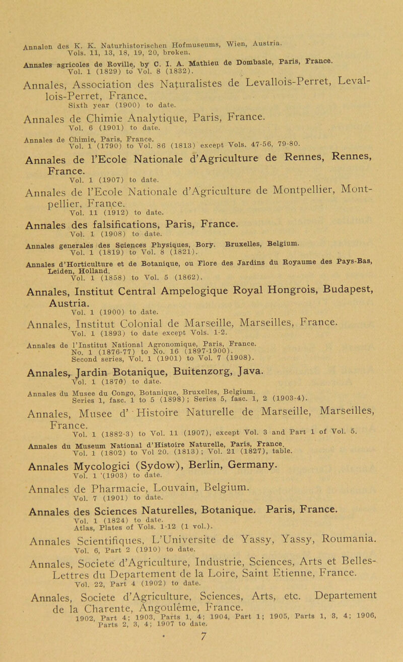 Annalon des K. K. Naturhistorischen Hofmuseums, Wien, Austria. Vols. 11, 13, 18, 19, 20, broken. Annales agricoles de Roville, by C. I. A. Mathieu de Dombasle, Paris, France. Vol. 1 (1829) to Vol. 8 (1832). Annales, Association des Naturalistes de Levallois-Perret, Leval- lois-Perret, France. Sixth year (1900) to date. Annales de Chimie Analytique, Paris, France. Vol. 6 (1901) to date. Annales de Chimie, Paris, Prance. Vol. 1 (1790) to Vol. 86 (1813) except Vols. 47-56, 79-80. Annales de l’Ecole Nationale d’Agriculture de Rennes, Rennes, France. Vol. 1 (1907) to date. Annales de l'Ecole Nationale d’Agriculture de Montpellier, Mont- pellier, France. Vol. 11 (1912) to date. Annales des falsifications, Paris, France. Vol. 1 (1908) to date. Annales generales des Sciences Physiques, Bory. Bruxelles, Belgium. Vol. 1 (1819) to Vol. 8 (1821). Annales d’Horticulture et de Botanique, ou Flore des Jardins du Royaume des Pays-Bas, Leiden, Holland. Vol. 1 (1858) to Vol. 5 (1862). Annales, Institut Central Ampelogique Royal Hongrois, Budapest, Austria. Vol. 1 (1900) to date. Annales, Institut Colonial de Marseille, Marseilles, France. Vol. 1 (1893) to date except Vols. 1-2. Annales de l’Institut National Agronomique, Paris, Prance. No. 1 (1876-77) to No. 16 (1897-1900). Second series, Vol. 1 (1901) to Vol. 7 (1908). Annales, Jardin Botanique, Buitenzorg, Java. Vol. 1 (1870) to date. Annales du Musee du Congo, Botanique, Bruxelles, Belgium. Series 1, fasc. 1 to 5 (1898); Series 5, fasc. 1, 2 (1903-4). Annales, Musee d’ Histoire Naturelle de Marseille, Marseilles, France. , „ , E Vol. 1 (1882-3) to Vol. 11 (1907), except Vol. 3 and Part 1 of Vol. 5. Annales du Museum National d’Histoire Naturelle, Paris, France. Vol. 1 (1802) to Vol 20. (1813); Vol. 21 (1827), table. Annales Mycologici (Sydow), Berlin, Germany. Vol. 1 '(1903) to date. Annales de Pharmacie, Louvain, Belgium. Vol. 7 (1901) to date. Annales des Sciences Naturelles, Botanique. Paris, France. Vol. 1 (1824) to date. Atlas, Plates of Vols. 1-12 (1 vol.). Annales Scientifiques, L’Universite de Yassy, Yassy, Roumania. Vol. 6, Part 2 (1910) to date. Annales, Societe d’Agriculture, Industrie, Sciences, Arts et Belles- Lettres du Departement de la Loire, Saint Etienne, France. Vol. 22, Part 4 (1902) to date. Annales, Societe d’Agriculture, Sciences, Arts, etc. Departement de la Charente, Angouleme, France. 1902 Part 4; 1903, Parts 1, 4; 1904, Part 1; 1905, Parts 1, 3, 4; 1906, Parts 2, 3, 4; 1907 to date.