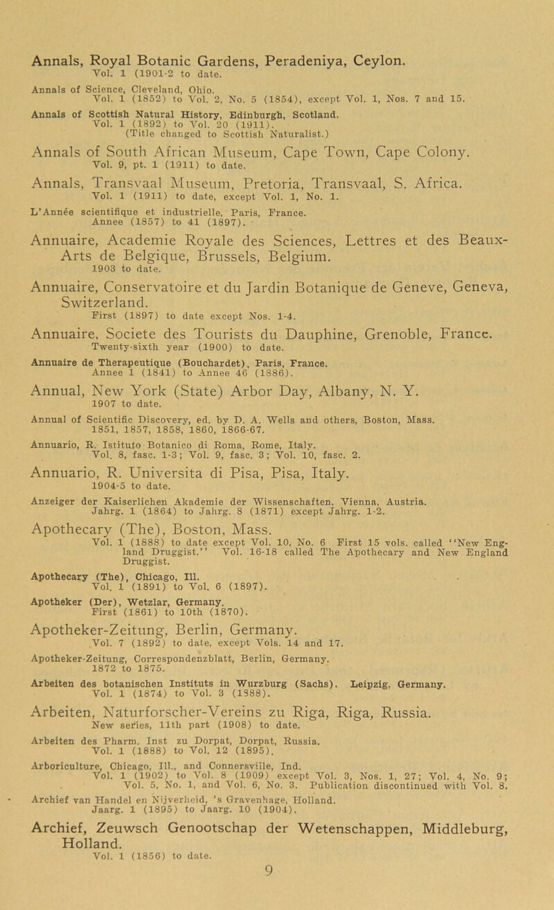 Annals, Royal Botanic Gardens, Peradeniya, Ceylon. Yol. 1 (1901-2 to date. Annals of Science, Cleveland, Ohio. Vol. 1 (1852) to Vol. 2, No. 5 (1854), except Vol. 1, Nos. 7 and 15. Annals of Scottish Natural History, Edinburgh, Scotland. Vol. 1 (1892) to Vol. 20 (1911). (Title changed to Scottish Naturalist.) Annals of South African Museum, Cape Town, Cape Colony. Vol. 9, pt. 1 (1911) to date. Annals, Transvaal Museum, Pretoria, Transvaal, S. Africa. Vol. 1 (1911) to date, except Vol. 1, No. 1. L’Annee scientifique et industrielle, Paris, Prance. Annee (1857) to 41 (1897). Annuaire, Academie Royale des Sciences, Lettres et des Beaux- Arts de Belgique, Brussels, Belgium. 1903 to date. Annuaire, Conservatoire et du Jardin Botanique de Geneve, Geneva, Switzerland. First (1897) to date except Nos. 1-4. Annuaire. Societe des Tourists du Dauphine, Grenoble, France. Twenty-sixth year (1900) to date. Annuaire de Therapeutique (Bouchardet), Paris, France. Annee 1 (1841) to Annee 46 (1886). Annual, New York (State) Arbor Day, Albany, N. Y. 1907 to date. Annual of Scientific Discovery, ed. by D. A. Wells and others, Boston, Mass. 1851, 1857, 1858, 1860, 1866-67. Annuario, R. Istituto Botanico di Roma, Rome, Italy. Vol. 8, fasc. 1-3; Vol. 9, fasc. 3 ; Vol. 10, fasc. 2. Annuario, R. Universita di Pisa, Pisa, Italy. 1904-5 to date. Anzeiger der Kaiserlichen Akademie der Wissenschaften. Vienna, Austria. Jahrg. 1 (1864) to JaJirg. 8 (1871) except Jalirg. 1-2. Apothecary (The), Boston, Mass. Vol. 1 (1888) to date except Vol. 10. No. 6 First 15 vols. called “New Eng- land Druggist.’’ Vol. 16-18 called The Apothecary and New England Druggist. Apothecary (The), Chicago, 111. Vol. 1 (1891) to Vol. 6 (1897). Apotheker (Der), Wetzlar, Germany. First (1861) to 10th (1870). Apotheker-Zeitung, Berlin, Germany. Vol. 7 (1892) to date, except Vols. 14 and 17. Apotheker-Zeitung, Correspondenzblatt, Berlin, Germany. 1872 to 1875. Arbeiten des botanischen Instituts in Wurzburg (Sachs). Leipzig. Germany. Vol. 1 (1874) to Vol. 3 (1388). Arbeiten, Naturforscher-Vereins zu Riga, Riga, Russia. New series, 11th part (1908) to date. Arbeiten des Pharm. Inst zu Dorpat, Dorpat, Russia. Vol. 1 (1888) to Vol. 12 (1895). Arboriculture, Chicago, 111., and Connersviile, Ind. Vol. 1 (1902) to Vol. 8 (1909) except Vol. 3, Nos. 1, 27; Vol. 4, No. 9; Vol. 5, No. 1, and Vol. 6, No. 3. Publication discontinued with Vol. 8. Archief van Handel en Nijverheid, ’s Gravenhage, Holland. Jaarg. 1 (1895) to Jaarg. 10 (1904). Archief, Zeuwsch Genootschap der Wetenschappen, Middleburg, Holland. Vol. 1 (1856) to date.