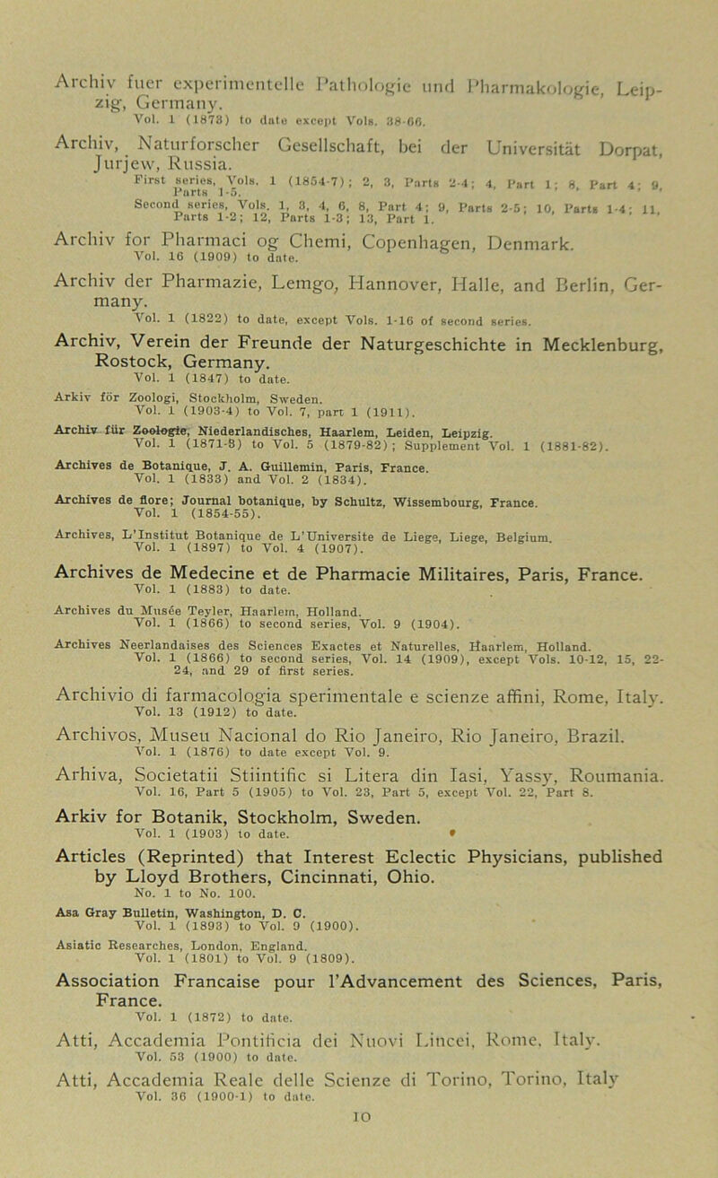 Archiv fuer experimentelle Pathologic und Pharmakologie, Leip- zig, Germany. Vol. 1 <1873) to (Into except VoIb. 38-66. Archiv, Naturforscher Gesellschaft, bei der Universitat Dorpat, Jurjew, Russia. First series, Arols. 1 (1854-7); 2, 3, Parts 2-4; 4, Part 1- 8 Part 4 9 Parts 1-5. Second series, Vols. 1, 3, 4, 6, 8, Part 4; 9, Parts 2-5; 10. Parts 1-4 11 Parts 1-2; 12, Parts 1-3; 13, Part 1. Archiv for Pharmaci og Chemi, Copenhagen, Denmark. Vol. 16 (1909) to date. Archiv der Pharmazie, Lemgo, Hannover, Halle, and Berlin, Ger- many. Vol. 1 (1822) to date, except Vols. 1-16 of second series. Archiv, Verein der Freunde der Naturgeschichte in Mecklenburg, Rostock, Germany. Vol. 1 (1847) to date. Arkiv for Zoologi, Stockholm, Sweden. Vol. 1 (1903-4) to Vol. 7, part 1 (1911). Archiv fur Zoologic, Niederlandisches, Haarlem, Leiden, Leipzig. Vol. 1 (1871-8) to Vol. 5 (1879-82); Supplement Vol. 1 (1881-82). Archives de Botanique, J. A. Guillemin, Paris, France. Vol. 1 (1833) and Vol. 2 (1834). Archives de flore; Journal botanique, by Schultz, Wissembourg, France Vol. 1 (1854-55). Archives, L’Institut Botanique de L’Universite de Liege, Liege, Belgium Vol. 1 (1897) to Vol. 4 (1907). Archives de Medecine et de Pharmacie Militaires, Paris, France. Vol. 1 (1883) to date. Archives du Musee Teyler, Haarlem, Holland. Vol. 1 (1866) to second series, Vol. 9 (1904). Archives Neerlandaises des Sciences Exactes et Naturelles, Haarlem, Holland. Vol. 1 (1866) to second series, Vol. 14 (1909), except Vols. 10-12, 15, 22- 24, and 29 of first series. Archivio di farmacologia sperimentale e scienze affini, Rome, Italy. Vol. 13 (1912) to date. Archivos, Museu Nacional do Rio Janeiro, Rio Janeiro, Brazil. Vol. 1 (1876) to date except Vol. 9. Arhiva, Societatii Stiintific si Litera din Iasi. Yassy, Roumania. Vol. 16, Part 5 (1905) to Vol. 23, Part 5, except Vol. 22, Part 8. Arkiv for Botanik, Stockholm, Sweden. Vol. 1 (1903) to date. * Articles (Reprinted) that Interest Eclectic Physicians, published by Lloyd Brothers, Cincinnati, Ohio. No. 1 to No. 100. Asa Gray Bulletin, Washington, D. C. Vol. 1 (1893) to Vol. 9 (1900). Asiatic Researches, London, England. Vol. 1 (1801) to Vol. 9 (1809). Association Francaise pour l’Advancement des Sciences, Paris, France. Vol. 1 (1872) to date. Atti, Accademia Pontiiicia dei Nuovi Liticei, Rome. Italy. Vol. 53 (1900) to date. Atti, Accademia Reale delle Scienze di Torino, Torino, Italy Vol. 36 (1900-1) to date. IO