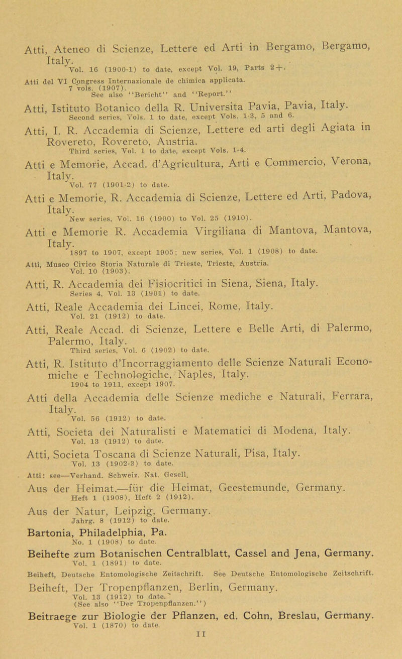 Atti, Ateneo di Scienze, Lettere ed Arti in Bergamo, Betgamo, Italy. Yol. 16 (1900-1) to date, except Vol. 19, Parts 2 + . Atti del VI Congress Internazionale de chimica applicata. 7 vols. (1907). See also “Bericlit” and “Report. Atti, Istituto Botanico della R. Universita Pavia, Pavia, Italy. Second series, Yols. 1 to date, except Yols. 1-8, 5 and 6. Atti, I. R. Accademia di Scienze, Lettere ed arti degli Agiata in Rovereto, Rovereto, Austria. Third series, Vol. 1 to date, except Vols. 1-4. Atti e Memorie, Accad. d’Agricultura, Arti e Commercio, Veiona, Italy. Vol. 77 (1901-2) to date. Atti e Memorie, R. Accademia di Scienze, Lettere ed Arti, Padova, Italy. New series, Vol. 16 (1900) to Yol. 25 (1910). Atti e Memorie R. Accademia Virgiliana di Mantova, Mantova, Italy. 1897 to 1907, except 1905; new series, Vol. 1 (1908) to date. Atti, Museo Civico Storia Naturale di Trieste, Trieste, Austria. Vol. 10 (1903). Atti, R. Accademia dei Fisiocritici in Siena, Siena, Italy. Series 4, Yol. 18 (1901) to date. Atti, Reale Accademia dei Lincei. Rome, Italy. Vol. 21 (1912) to date. Atti, Reale Accad. di Scienze, Lettere e Belle Arti, di Palermo, Palermo, Italy. Third series, Yol. 6 (1902) to date. Atti, R. Istituto d’Incorraggiamento delle Scienze Naturali Econo- miche e Technologiche, Naples, Italy. 1904 to 1911, except 1907. Atti della Accademia delle Scienze mediche e Naturali, Ferrara, Italy. Vol. 56 (1912) to date. Atti, Societa dei Naturalisti e Matematici di Modena, Italy. Vol. 13 (1912) to date. Atti, Societa Toscana di Scienze Naturali, Pisa, Italy. Vol. 13 (1902-3) to date. Atti: see—Verhand. Schweiz. Nat. Gesell. Aus der Heimat,—fur die Fleimat, Geestemunde, Germany. Heft 1 (1908), Heft 2 (1912). Aus der Natur, Leipzig, Germany. Jahrg. 8 (1912) to date. Bartonia, Philadelphia, Pa. No. 1 (1908) to date. Beihefte zum Botanischen Centralblatt, Cassel and Jena, Germany. Vol. 1 (1891) to date. Beiheft, Deutsche Entomologische Zeitsclirift. See Deutsche Entomologische Zeitsclirift. Beiheft, Der Tropenpflanzen, Berlin, Germany. Vol. 13 (1912) to date.' (See also “Der Tropenpflanzen.’’) Beitraege zur Biologie der Pflanzen, ed. Cohn, Breslau, Germany. Vol. 1 (1870) to date
