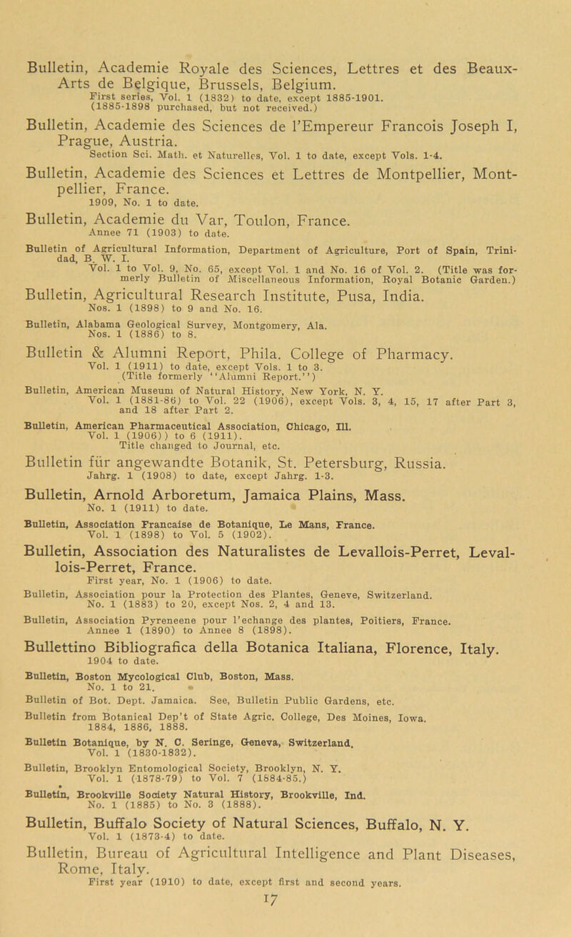 Bulletin, Academie Royale des Sciences, Lettres et des Beaux- Arts de Belgique, Brussels, Belgium. First series, Vol. 1 (1832) to date, except 1885-1901. (1885-1898 purchased, but not received.) Bulletin, Academie des Sciences de l’Empereur Francois Joseph I, Prague, Austria. Section Sci. Math, et Naturelles, Yol. 1 to date, except Vols. 1-4. Bulletin, Academie des Sciences et Lettres de Montpellier, Mont- pellier, France. 1909, No. 1 to date. Bulletin, Academie du Var, Toulon, France. Annee 71 (1903) to date. Bulletin of Agricultural Information, Department of Agriculture, Port of Spain, Trini- dad, B. W. I. Vol. 1 to Vol. 9, No. 65, except Vol. 1 and No. 16 of Vol. 2. (Title was for- merly Bulletin of Miscellaneous Information, Royal Botanic Garden.) Bulletin, Agricultural Research Institute, Pusa, India. Nos. 1 (1898) to 9 and No. 16. Bulletin, Alabama Geological Survey, Montgomery, Ala. Nos. 1 (1886) to 8. Bulletin & Alumni Report, Phila. College of Pharmacy. Vol. 1 (1911) to date, except Yols. 1 to 3. (Title formerly “Alumni Report.’’) Bulletin, American Museum of Natural History, New York, N. Y. Yol. 1 (1881-86) to Vol. 22 (1906), except Vols. 3, 4, 15, 17 after Part 3, and 18 after Part 2. Bulletin, American Pharmaceutical Association, Chicago, 111. Vol. 1 (1906)) to 6 (1911). Title changed to Journal, etc. Bulletin fiir angewandte Botanik, St. Petersburg, Russia. Jahrg. 1 (1908) to date, except Jahrg. 1-3. Bulletin, Arnold Arboretum, Jamaica Plains, Mass. No. 1 (1911) to date. Bulletin, Association Francaise de Botanique, Le Mans, France. Vol. 1 (1898) to Vol. 5 (1902). Bulletin, Association des Naturalistes de Levallois-Perret, Leval- lois-Perret, France. First year, No. 1 (1906) to date. Bulletin, Association pour la Protection des Plantes, Geneve, Switzerland. No. 1 (1883) to 20, except Nos. 2, 4 and 13. Bulletin, Association Pyreneene pour l’echange des plantes, Poitiers, France. Annee 1 (1890) to Annee 8 (1898). Bullettino Bibliografica della Botanica Italiana, Florence, Italy. 1904 to date. Bulletin, Boston Mycological Cluh, Boston, Mass. No. 1 to 21. • Bulletin of Bot. Dept. Jamaica. See, Bulletin Public Gardens, etc. Bulletin from Botanical Dep’t of State Agric. College, Des Moines, Iowa 1884, 1886, 1888. Bulletin Botanique, by N. C. Seringe, Geneva, Switzerland Vol. 1 (1830-1832). Bulletin, Brooklyn Entomological Society, Brooklyn, N. Y. Vol. 1 (1878-79) to Vol. 7 (1884-85.) Bulletin, Brookville Society Natural History, Brookville, Ind. No. 1 (1885) to No. 3 (1888). Bulletin, Buffalo Society of Natural Sciences, Buffalo, N. Y. Vol. 1 (1873-4) to date. Bulletin, Bureau of Agricultural Intelligence and Plant Diseases, Rome, Italy. First year (1910) to date, except first and second years. *7
