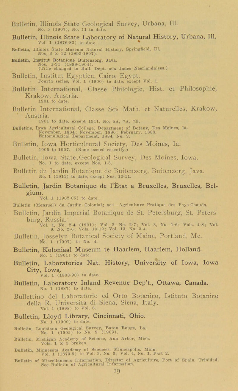 Bulletin, Illinois State Geological Survey, Urbana, 111. No. 5 (1907), No. 11 to date. Bulletin, Illinois State Laboratory of Natural History, Urbana, 111. Vol. 1 (1876-83) to date. % Bulletin, Illinois State Museum Natural History, Springfield, 111. Nos. 3 to 12 (1893-1897). Bulletin, Institut Botanique Buiteuzorg, Java. Nos. 1-21 (1898-1904). (Title changed to Bull. Dept, ahx Indes Neerlandaises.) Bulletin, Institut Egvptien, Cairo, Egypt. Fourth series, Vol. 1 (1900) to date, except Vol. 1. Bulletin International, Classe Philologie, Hist, et Philosophic, Krakow, Austria. 1901 to date; Bulletin International, Classe Sen Math, et Naturelles, Krakow, Austria. 1901 to date, except 1911, No. 5A, 7A, 7B. Bulletins, Iowa Agricultural College, Department of Botany, Des Moines, la. November, 1884; November, 1886: February, 1888. Entomological Department, 1884, No. 2. Bulletin, Iowa Horticultural Society, Des Moines, la. 1905 to 1907. (None issued recently.) Bulletin, Iowa State .Geological Survey, Des Moines, Iowa. No. 1 to date, except Nos. 1-3. Bulletin du Jardin Botanique de Buitenzorg, Buitenzorg, Java. No. 1 (1911) to date, oxcept Nos. 10-11. Bulletin, Jardin Botanique de l’Etat a Bruxelles, Bruxelles, Bel- gium. Vol. 1 (1902-05) to date. Bulletin (Mensuel) du Jardin Colonial; see—Agriculture Pratique des Pays-Chauds. Bulletin, Jardin Imperial Botanique de St. Petersburg, St. Peters- burg, Russia. Vol. 1, No. 2-4 (1901); Vol. 2, No. 2-7; Vol. 3, No. 1-6; Vols. 4-8; Vol. 9. No. 2-6; Vols. 10-12; Vol. 13, No. 3-4. Bulletin, Josselyn Botanical Society of Maine, Portland, Me. No. 1 (1907) to No. 4. Bulletin, Koloniaal Museum te Haarlem, Haarlem, Holland. No. 1 (1901) to date. Bulletin, Laboratories Nat. History, University of Iowa, Iowa City, Iowa. Vol. 1 (1888-90) to date. Bulletin, Laboratory Inland Revenue Dep’t., Ottawa, Canada. No. 1 (1887) to date. Bullettino del Laboratorio ed Orto Botanico, Istituto Botanico della R. Universita di Siena, Siena, Italy. Vol. 1 (1898) to Vol. 8. Bulletin, Lloyd Library, Cincinnati, Ohio. No. 1 (1900) to date. Bulletin, Louisiana Geological Survey, Baton Rouge, La. No. 1 (1905) to No. 9 (1909). Bulletin, Michigan Academy of Science, Ann Arbor, Mich. Vols. 1 to 3 broken. Bulletin, Minnesota Academy of Sciences, Minneapolis, Minn. Vol. 1 (1873-9) to Vol. 3, No. 3; Vol. 4, No. 1, Part 2. Bulletin of Miscellaneous Information, Director of Agriculture, Port of Spain, Trinidad. See Bulletin of Agricultural Information.