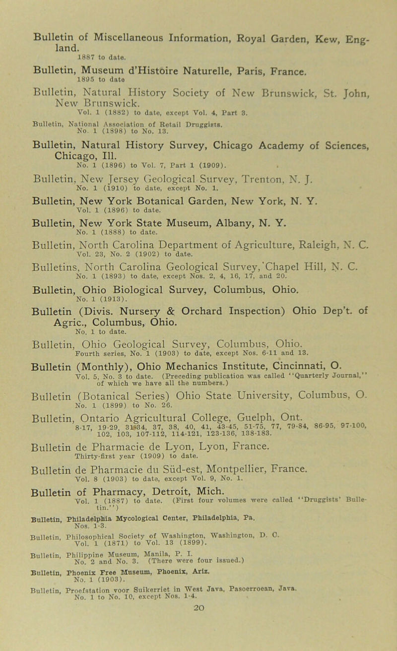 Bulletin of Miscellaneous Information, Royal Garden, Kew, Eng- land. 1887 to date. Bulletin, Museum d’Histoire Naturelle, Paris, France. 1805 to date Bulletin, Natural History Society of New Brunswick, St. John, New Brunswick. Vol. 1 (1882) to date, except Vol. 4, Part 3. Bulletin, National Association of Retail Druggists. No. 1 (1898) to No. 13. Bulletin, Natural History Survey, Chicago Academy of Sciences, Chicago, 111. No. 1 (1896) to Vol. 7, Part 1 (1909). Bulletin, New Jersey Geological Survey, Trenton, N. J. No. 1 (1910) to date, except No. 1. Bulletin, New York Botanical Garden, New York, N. Y. Vol. 1 (1896) to date. Bulletin, New York State Museum, Albany, N. Y. No. 1 (1888) to date. Bulletin, North Carolina Department of Agriculture, Raleigh, N. C. Vol. 23, No. 2 (1902) to date. Bulletins, North Carolina Geological Survey,‘Chapel Hill, N- C. No. 1 (1893) to date, except Nos. 2, 4, 16, 17, and 20. Bulletin, Ohio Biological Survey, Columbus, Ohio. No. 1 (1913). Bulletin (Divis. Nursery & Orchard Inspection) Ohio Dep’t. of Agric., Columbus, Ohio. No. 1 to date. Bulletin, Ohio Geological Survey, Columbus, Ohio. Fourth series, No. 1 (1903) to date, except Nos. 6-11 and 13. Bulletin (Monthly), Ohio Mechanics Institute, Cincinnati, O. Vol. 5, No. 3 to date. (Preceding publication was called “Quarterly Journal, of which we have all the numbers.) Bulletin (Botanical Series) Ohio State University, Columbus, O. No. 1 (1899) to No. 26. Bulletin, Ontario Agricultural College, Guelph, Ont. 8-17, 19-29 31*34, 37, 38, 40, 41, 43-45, 51-75, 77, 79-84, 86-95, 97-100, 102, i03, 107-112, 114-121, 123-136, 138-183. Bulletin de Pharmacie de Lyon, Lyon, France. Thirty-first year (1909) to date. Bulletin de Pharmacie du Siid-est, Montpellier, France. Vol. 8 (1903) to date, except Vol. 9, No. 1. Bulletin of Pharmacy, Detroit, Mich. Vol. 1 (1887) to date. (First four volumes were called “Druggists’ Bulle- tin. ) Bulletin, Philadelphia Mycological Center, Philadelphia, Pa. Nos. 1-3. Bulletin, Philosophical Society of Washington, Washington, D. 0. Vol. 1 (1871) to Vol. 13 (1899). Bulletin, Philippine Museum, Manila, P. I. No. 2 and No. 3. (There were four issued.) Bulletin, Phoenix Free Museum, Phoenix, Ariz. No. 1 (1903). Bulletin, Proefstation voor Suikerriet in West Java, Pasoerroean, Java. No. 1 to No. 10, except Nos. 1-4.