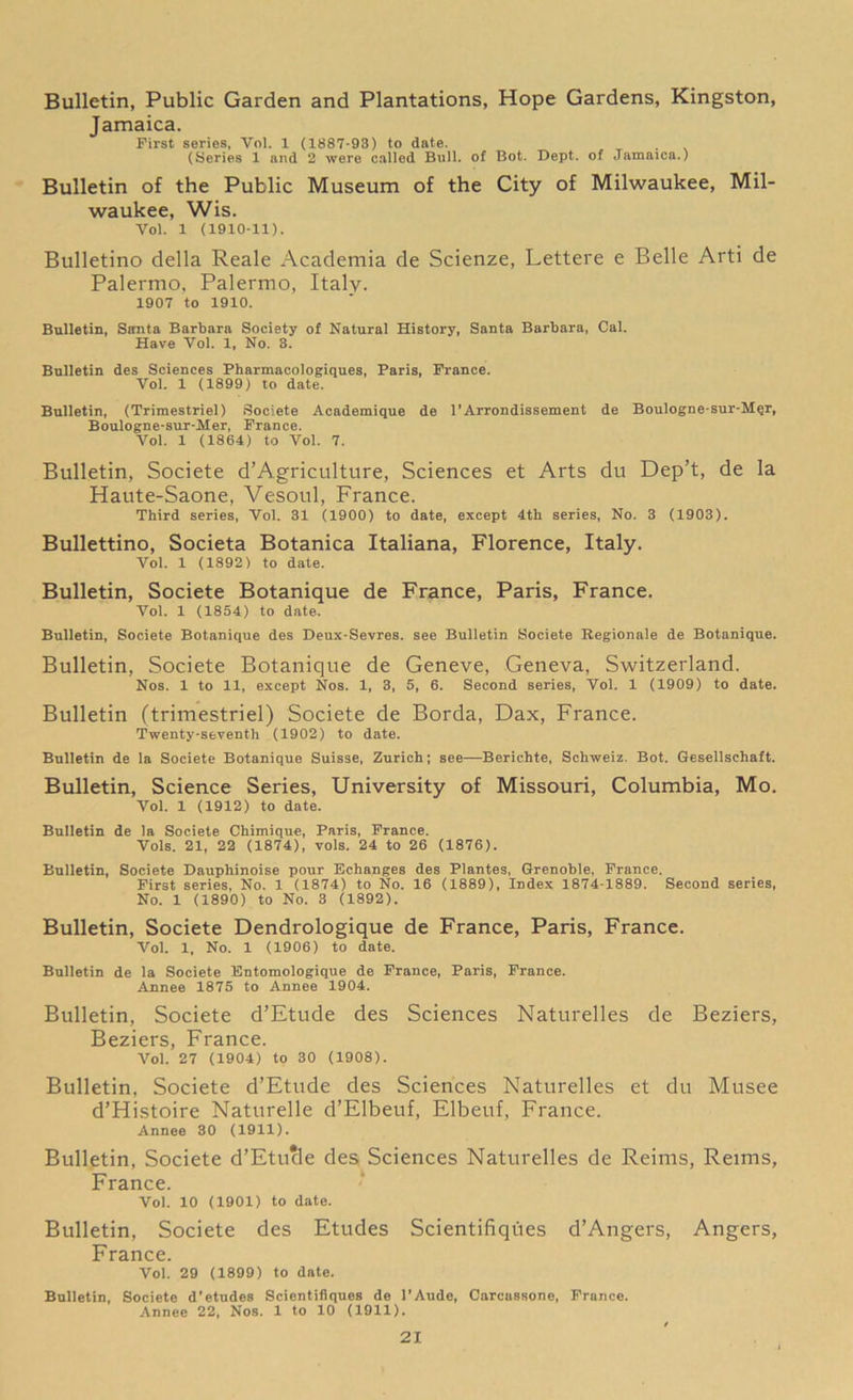 Bulletin, Public Garden and Plantations, Hope Gardens, Kingston, Jamaica. First series, Vol. 1 (1887-93) to date. . (Series 1 and 2 were called Bull, of Bot. Dept, of Jamaica.) Bulletin of the Public Museum of the City of Milwaukee, Mil- waukee, Wis. Vol. 1 (1910-11). Bulletino della Reale Academia de Scienze, Lettere e Belle Arti de Palermo, Palermo, Italy. 1907 to 1910. Bulletin, Santa Barbara Society of Natural History, Santa Barbara, Cal. Have Vol. 1, No. 3. Bulletin des Sciences Pharmacologiques, Paris, France. Vol. 1 (1899) to date. Bulletin, (Trimestriel) Societe Academique de 1’Arrondissement de Boulogne-sur-Mqr, Boulogne-sur-Her, France. Vol. 1 (1864) to Vol. 7. Bulletin, Societe d’Agriculture, Sciences et Arts du Dep’t, de la Haute-Saone, Vesoul, France. Third series, Vol. 31 (1900) to date, except 4th series, No. 3 (1903). Bullettino, Societa Botanica Italiana, Florence, Italy. Vol. 1 (1892) to date. Bulletin, Societe Botanique de France, Paris, France. Vol. 1 (1854) to date. Bulletin, Societe Botanique des Deux-Sevres. see Bulletin Societe Regionale de Botanique. Bulletin, Societe Botanique de Geneve, Geneva, Switzerland. Nos. 1 to 11, except Nos. 1, 3, 5, 6. Second series, Vol. 1 (1909) to date. Bulletin (trimestriel) Societe de Borda, Dax, France. Twenty-seventh (1902) to date. Bulletin de la Societe Botanique Suisse, Zurich; see—Berichte, Schweiz. Bot. Gesellschaft. Bulletin, Science Series, University of Missouri, Columbia, Mo. Vol. 1 (1912) to date. Bulletin de la Societe Chimique, Paris, France. Vols. 21, 22 (1874), vols. 24 to 26 (1876). Bulletin, Societe Dauphinoise pour Echanges des Plantes, Grenoble, France. First series, No. 1 (1874) to No. 16 (1889), Index 1874-1889. Second series, No. 1 (1890) to No. 3 (1892). Bulletin, Societe Dendrologique de France, Paris, France. Vol. 1, No. 1 (1906) to date. Bulletin de la Societe Entomologique de France, Paris, France. Annee 1875 to Annee 1904. Bulletin, Societe d’Etude des Sciences Naturelles de Beziers, Beziers, France. Vol. 27 (1904) to 30 (1908). Bulletin, Societe d’Etude des Sciences Naturelles et du Musee d’Histoire Naturelle d’Elbeuf, Elbeuf, France. Annee 30 (1911). Bulletin, Societe d’Etucle des Sciences Naturelles de Reims, Reims, France. Vol. 10 (1901) to date. Bulletin, Societe des Etudes Scientifiques d’Angers, Angers, France. Vol. 29 (1899) to date. Bulletin, Societe d’etudes Scientifiques de l’Aude, Carcassone, France. Annee 22, Nos. 1 to 10 (1911).