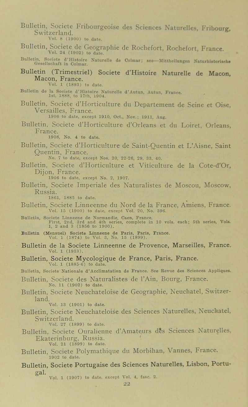 Bulletin, Societe Fribourgeoise des Sciences Naturelles, Friboure Switzerland. Vol. 8 (1900) to date. Bulletin, Societe de Geographic dc Rochefort, Rochefort, France Vol. 24 (1902) to date. Bulletin. Societe d’Histoire Naturelle de Colmar; ace—Mlttbeilungen NaturhUtoriische uesellscnaft in Colmar. Bulletin (Trimestriel) Societe d’Histoire Naturelle de Macon, Macon, France. Vol. 1 (1893) to date. Bulletin de la Societe d’Histoire Naturelle d’Autun, Autun, France 1st, 1888, to 17th, 1904. Bulletin, Societe d’Horticulture du Departement de Seine et Oise, Versailles, France. 1906 to date, except 1910, Oct., Nov.; 1911, Aug. Bulletin, Societe d’Horticulture d’Orleans et du Loiret, Orleans, France. 1908, No. 4 to date. Bulletin, Societe d’Horticulture de Saint-Ouentin et L’Aisne, Saint Quentin, France. No. 7 to date, except Nos. 20, 22-26, 29, 33, 40. Bulletin, Societe d’Horticulture et Viticulture de la Cote-d’Or, Dijon, France. 1906 to date, except No. 2, 1907. Bulletin, Societe Imperiale des Naturalistes de Moscou, Moscow, Russia. 1861, 1885 to date. Bulletin, Societe Linneenne du Nord de la France, Amiens, France. Vol. 15 (1900) to date, except Vol. 20, No. 396. Bulletin, Societe Linneene de Normandie, Caen, France. First, 2nd, 3rd and 4th series, complete in 10 vols. each; 5th series, Vols. 1, 2 and 3 (1856 to 1900). Bulletin (Mensuel) Societe Iiinneene de Paris, Paris, France. Vol. 1 (1874) to Vol. 3, No. 15 (1899). Bulletin de la Societe Linneenne de Provence, Marseilles, France. Vol. 1 (1913). Bulletin, Societe Mycologique de France, Paris, France. Vol. 1 (1885-6) to date. Bulletin, Societe Nationale d’Acclimatation de France. See Revue des Sciences Appliques. Bulletin, Societe des Naturalistes de l’Ain, Bourg, France. No. 11 (1902) to date. Bulletin, Societe Neuchateloise de Geographic, Neuchatel, Switzer- land. Vol. 13 (1901) to date. Bulletin, Societe Neuchateloise des Sciences Naturelles, Neuchatel, Switzerland. Vol. 27 (1899) to date. Bulletin, Societe Ouralienne d’Amateurs dts Sciences Naturelles, Ekaterinburg, Russia. Vol. 21 (1899) to date. Bulletin, Societe Polymathique du Morbihan, Vannes, France. 1902 to date. Bulletin, Societe Portugaise des Sciences Naturelles, Lisbon, Portu- gal.