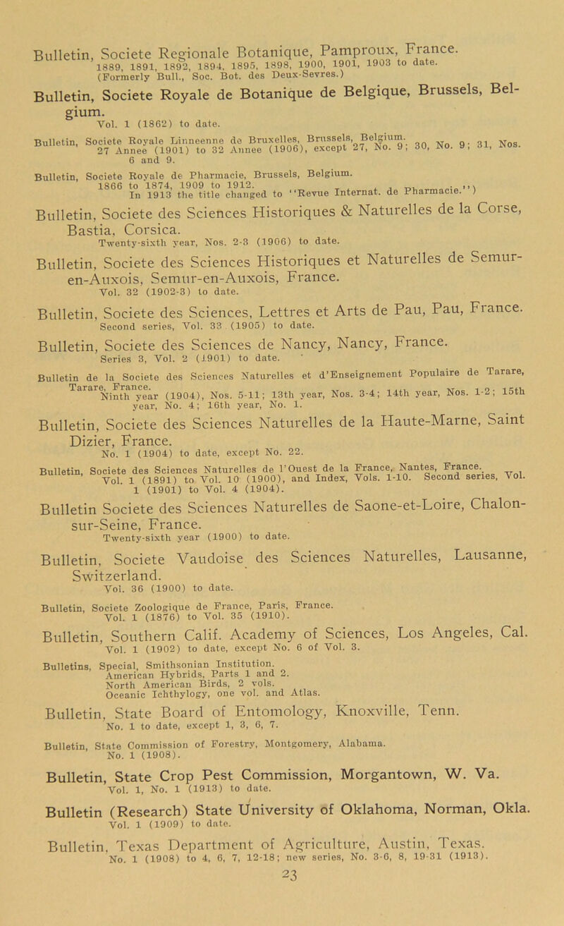 Bulletin, Societe Regionale Botanique, Pamproux, Fiance. 1889, 1891, 1892, 1894, 1895, 1898, 1900, 1901, 1903 to date. (Formerly Bull., Soc. Bot. des Deux-Sevres.) Bulletin, Societe Royale de Botanique de Belgique, Brussels, Bel- gium. Vol. 1 (1862) to date. Bulletin, Societe Royale Linneenne de Bruxelles, Brussels Belgium 27 Annee (1901) to 32 Annee (1906), except 27, No. 9, 30, No. 9, 31, nos. 6 and 9. Bulletin, Societe Rovale de Pharmacie, Brussels, Belgium. 1866 to 1874, 1909 to 1912. , ^ . ,,, In 1913 the title changed to “Revue Internat. de Pharmacie. ) Bulletin, Societe des Sciences Historiques & Naturelles de la Coise, Bastia, Corsica. Twenty-sixth year, Nos. 2-3 (1906) to date. Bulletin, Societe des Sciences Historiques et Naturelles de Semur- en-Auxois, Semur-en-Auxois, France. Vol. 32 (1902-3) to date. Bulletin, Societe des Sciences, Lettres et Arts de Pau, Pau, Fiance. Second series, Vol. 33 .(1905) to date. Bulletin, Societe des Sciences de Nancy, Nancy, France. Series 3, Vol. 2 (1901) to date. Bulletin de la Societe des Sciences Naturelles et d’Enseignement Populaire de Tarare, Tarare^Francfur (lgQ4^ Nos. 5_11; 13th yeari Nos_ 3.4; 14th yeari Nos. 1-2; 15th year, No. 4; 16th year, No. 1. Bulletin, Societe des Sciences Naturelles de la Haute-Marne, Saint Dizier, France. No. 1 (1904) to date, except No. 22. Bulletin, Societe des Sciences Naturelles de 1’Ouest de la France, Nantes France Vfll Vol 1 (1891) to Vol 10 (1900), and Index, Vols. 1-10. Second series, Vol. 1 (1901) to Vol. 4 (1904). Bulletin Societe des Sciences Naturelles de Saone-et-Loire, Chalon- sur-Seine, France. Twenty-sixth year (1900) to date. Bulletin, Societe Vaudoise des Sciences Naturelles, Lausanne, Switzerland. Vol. 36 (1900) to date. Bulletin, Societe Zoologique de Prance, Paris, Prance. Vol. 1 (1876) to Vol. 35 (1910). Bulletin, Southern Calif. Academy of Sciences, Los Angeles, Cal. Vol. 1 (1902) to date, except No. 6 of Vol. 3. Bulletins, Special, Smithsonian Institution. American Hybrids, Parts 1 and 2. North American Birds, 2 vols. Oceanic Ichthylogy, one vol. and Atlas. Bulletin, State Board of Entomology, Knoxville, Tenn. No. 1 to date, except 1, 3, 6, 7. Bulletin, State Commission of Forestry, Montgomery, Alabama. No. 1 (1908). Bulletin, State Crop Pest Commission, Morgantown, W. Va. Vol. 1, No. 1 (1913) to date. Bulletin (Research) State University of Oklahoma, Norman, Okla. Vol. 1 (1909) to date. Bulletin, Texas Department of Agriculture, Austin, Texas. No. 1 (1908) to 4, 6, 7, 12-18; new series, No. 3-6, 8, 19-31 (1913).