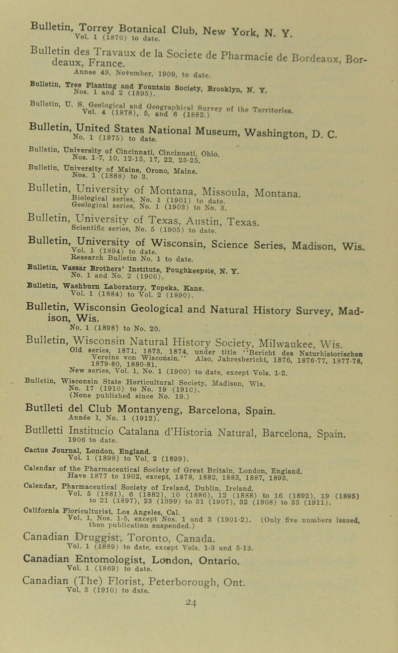 Eulk.in.Tcrrey B«a„ical Cub, New York, N. Y. B “'1 deaux^Fr a nee UX d* S°ciete dc Pharmacie de Bordeaux, Bor- Annee 40, November, 1909, to date. Bulletin, *•» leanuin B„„ki„. r. Bulletin, C. “* Bulletin, United States National Museum, Washington, D. C. *** Bulletin, University of Maine, Orono, Maine Nos. 1 (1888) to 8. Bulletin, University of Montana, Missoula, Montana Biological series, No. 1 (1901) to date. Geological series, No. 1 (1903) to No. 3. Bulletin University of Texas. Austin, Texas. Scientific series, No. 5 (1905) to date. BulletinvUmvereity oOfa Wiseonsin, Science Series, Madison, Wis. Research Bulletin No. 1 to date. Bulletin, Vassar Brothers’ Institute, Poughkeepsie N Y No. 1 and No. 2 (190G). ’ Bulletin, Washburn Laboratory, Topeka, Kans Vol. 1 (1884) to Vol. 2 (1890). Bulletin, Wisconsin Geological and Natural History Survey, Mad- ison, Wis. No. 1 (1898) to No. 20. Bulletin, Wisconsin Natural History Society, Milwaukee Wis. Old series, 1871, 1873, 1874, under title “Bericht des Naturhistorischen 187Eb80 V1880*81COnSin' A'S°’ Jahresbericht. 1876, 1876-77, 1877-78, New series, Vol. 1, No.’l (1900) to date, except Vols. 1-2. Bulletin, Wisconsin State Horticultural Society, Madison Wis No. 17 (1910) to No. 19 (1910). (None published since No. 19.) Butlleti del Club Montanyeng, Barcelona, Spain. Annde 1, No. 1 (1912). Butlletti Institucio Catalana d Historia Natural, Barcelona, Spain 1906 to date. r Cactus Journal, London, England. Vol. 1 (1898) to Vol. 2 (1899). Calendar of the Pharmaceutical Society of Great Britain, London, England Have 1877 to 1902, except, 1878, 1882, 1883, 1887, 1893. Calendar, Pharmaceutical Society of Ireland, Dublin, Ireland. Vol. 5 (1881), 6 (1882). 10 (1886), 12 (1888) to 16 (1892). 19 (1895) to 21 (1897), 23 (1899) to 31 (1907), 32 (1908) to 35 (1911). California Floriculturist, Los Angeles, Cal. Vol. 1, Nos. 1-5, except Nos. 1 and 3 (1901-2). (Only five numbers issued, then publication suspended.) Canadian Druggist, Toronto, Canada. Vol. 1 (1889) to date, except Vols. 1-3 and 5-13. Canadian Entomologist, London, Ontario. Vol. 1 (1869) to date. Canadian (The) Florist, Peterborough, Ont. Vol. 5 (1910) to date.