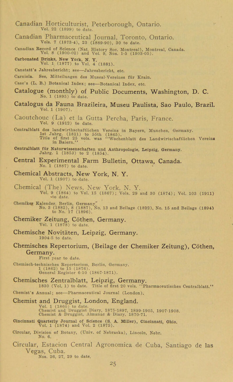 Canadian Horticulturist, Peterborough, Ontario. Vol. 22 (1899) to date. Canadian Pharmaceutical Journal, Toronto, Ontario. Vols. 7 (1873-4), 23 (1889-90), 30 to date. Canadian Record of Science (Nat. History Soc. Montreal), Montreal, Canada. Vol. 8 (1900-02) and Vol. 9, Nos. 1-5 (1903-05). Carbonated Drinks, New York, N. Y Vol. 1 (1877) to Vol. 4* (1881). Canstatt’B Jahresbericht; see—Jahresbericht, etc. Carniola. See, Mitteilungen des Museal-Vereines fiir Krain. Case’s (L. B.) Botanical Index; see—Botanical Index, etc. Catalogue (monthly) of Public Documents, Washington, D. C. No. 1 (1895) to date. Catalogus da Fauna Brazileira, Museu Paulista, Sao Paulo, Brazil. Vol. 1 (1907). Caoutchouc (La) et la Gutta Percha, Paris, France. Vol. 9 (1912) to date. Centralblatt des landwirthschaftlichen Vereins in Bayern, Munclien, Germany. 1st Jahrg. (1811) to 55th (1865). Title of first 25 vols. was “Wochenblatt des Landwirtschaftlichen Vereins in Baiern.” Centralblatt fiir Naturwissenschaften und Anthropologie, Leipzig, Germany. Jahrg. 1 (1853) to 2 (1854). Central Experimental Farm Bulletin, Ottawa, Canada. No. 1 (1887) to date. Chemical Abstracts, New York, N. Y. Vol. 1 (1907) to date. Chemical (The) News, New York, N. Y. Vol. 9 (1864) to Vol. 15 (1867); Vols. 29 and 30 (1874); Vol. 103 (1911) ■•to date. Chemiker Kalender, Berlin, Germany No. 3 (1882), 8 (1887), No. 13 and Beilage (1892), No. 15 and Beilage (1894) to No. 17 (1896). Chemiker Zeitung, Cothen, Germany. Vol. 1 (1878) to date. Chemische Novitaten, Leipzig, Germany. 1904-5 to date. Chemisches Repertorium, (Beilage der Chemiker Zeitung), Cothen, Germany. First year to date. Chemisch-technisches Repertorium, Beilin, Germany. 1 (1862) to 15 (1876). General Register 6-10 (1867-1871). Chemisches Zentralblatt, Leipzig, Germany. 1830 (Vol. 1) to date. Title of first 20 vols. “Pharmaceutisches Centralblatt.** Chemist’s Annual; see—Pharmaceutical Journal (London). Chemist and Druggist, London, England. Vol. 1 (I860) to date. Chemist and Druggist Diary, 1875-1897, 1899-1905, 1907-1908. Chemist & Druggist, Almanac & Diary, 1870-71. Cincinnati Quarterly Journal of Science (S. A. Miller), Cincinnati, Ohio Vol. 1 (1874) and Vol. 2 (1875). Circular, Division of Botany, (Univ. of Nebraska), Lincoln, Nebr. No. 6. Circular, Estacion Central Agronomica de Cuba, Santiago de las Vegas, Cuba. Nos. 26, 27, 29 to date.