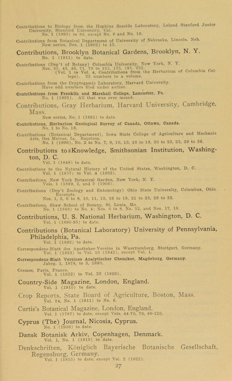 Contributions to Biology from the Hopkins Seaside Laboratory, Leland Stanford Junior University, Stanford University, Cal. No. 1 (1895) to 30, except No. 6 and No. 16. Contributions from Botanical Department of University of Nebraska, Lincoln. Neb. New series, Nos. 1 (1902) to 15. Contributions, Brooklyn Botanical Gardens, Brooklyn, N. Y. No. 1 (1911) to date. Contributions (Dep’t of Botany) Columbia University, New York, N. Y. Nos. 35. 43, 46, 71, 76 to 125. 175, 191. 232. , . n . (Yol. 1 to Vol. 4, Contributions from the Herbarium of Columbia Col- lege). 25 numbers to a volume. Contributions from the Cryptogamic Laboratory, Harvard University. Have odd numbers filed under author. Contributions from Franklin and Marshall College, Lancaster, Fa. No. 1 (1895). All that was ever issued. Contributions, Gray Herbarium, Harvard University, Cambridge, Mass. New series, No. 1 (1891) to date. Contributions, Herbarium Geological Survey of Canada, Ottawa, Canada. No. 1 to No. 18. Contributions (Botanical Department), Iowa State College of Agriculture and Mechanic Arts, Des Moines, la. Reprints. No. 1 (1896), No. 2 to No. 7, 9, 10, 13, 16 to 18, 20 to 23, 25, 29 to 36. Contributions to Knowledge, Smithsonian Institution, Washing- ton, D. C. Vol. 1 (1848) to date. Contributions to the Natural History of the United States, Washington, D. C. Vol. 1 (1857) to Vol. 4 (1862). Contributions, New York Botanical Garden, New York, N. Y. Vols. 1 (1899, 2, and 3 (1906). Contributions (Dep’t Zoology and Entomology) Ohio State University, Columbus, Ohio. Excerpts. Nos. 1, 5, 6 to 8, 10, 11, 13, 16 to 19, 21 to 23, 28 to 32. Contributions, Shaw School of Botany, St. Louis, Mo. No. 1 (1888) to No. 4; Nos. 6 to 8, No. 12, and Nos. 17, 18. Contributions, U. S. National Herbarium, Washington, D. C. Vol. 1 (1890-95) to date. Contributions (Botanical Laboratory) University of Pennsylvania, Philadelphia, Pa. Vol. 1 (1892) to date. Correspondenz-Blatt des Apothelcer-Vereins in Wuerttemberg, Stuttgart, Germany. Vol. 1 (1833) to Vol. 10 (1842), except Vol. 1. Correspondenz-Blatt Verelnes Analytischer Chemiker, Magdeburg, Germany. Jahrg. 1, 1878, to 3, 1880. Cosmos, Paris, France. Vol. 1 (1852) to Vol. 23 (1863). Country-Side Magazine, London, England. Vol. 1 (1910) to date. Crop Reports, State Board of Agriculture, Boston, Mass. Vol. 24, No. 1 (1911) to No. 6. Curtis’s Botanical Magazine, London, England. Vol. 1 (1787) to date, except Vols. 44-70, 76, 86-120. Cyprus (The) Journal, Nicosia, Cyprus. No. 1 (1906) to date. Dansk Botanisk Arkiv, Copenhagen, Denmark. Vol. 1, No. 1 (1913) to date. Denkschriften, Koniglich Bayerische Botanische Gesellschaft, Regensburg, Germany. Vol. 1 (1815) to date, except Vol. 2 (1822).