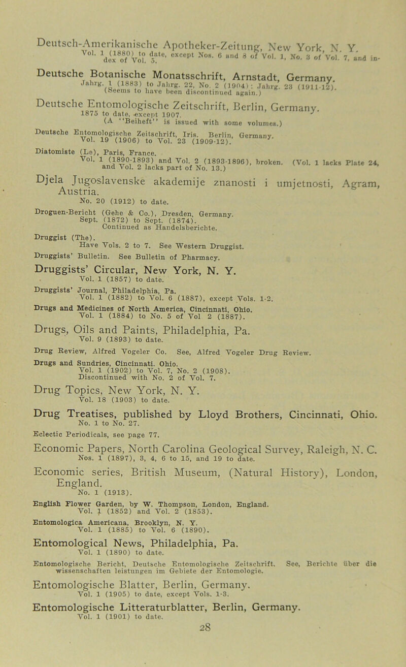 Deutsch-Amerikanische Apotheker-Zeitung, New York \ Y Vo1’ 1dix8o8f°Vol> <-UC' 0XCept N°S’ 6 lind 8 of Vo1' l> Ko- a of Vol.' 7, ai dox of Vol. 5. Deutsche Botanische Monatsschrift, Arnstadt, Germany .Inhrg. 1 (1883) to Jahrg. 22, No. 2 (1004): Jahrg. 23 (101112) (Seems to have been discontinued ngain.) Deutsche Entomologische Zeitschrift, Berlin, Germany. 1875 to date, -except 3907. J (A Beiheft is issued with some volumes.) Deutsche Entomologische Zeitschrift, Iris. Berlin, Germany. Vol. 19 (1906) to Vol. 23 (1909-12). 7 Diatomiste (Le), Paris, Prance. Vol. 1 (1890-1893) and Vol. 2 (1893-1896), broken, and Vol. 2 lacks part of No. 13.) and in- (Vol. 1 lacks Plate 24, Djela Jugoslavenske akademije znanosti i umietnosti, Agram, Austria. No. 20 (1912) to date. Droguen-Bericht (Gehe & Co.), Dresden. Germany. Sept. (1872) to Sept. (1874). Continued as Handelsberichte. Druggist (The). Have Vols. 2 to 7. See Western Druggist. Druggists’ Bulletin. See Bulletin of Pharmacy. Druggists’ Circular, New York, N. Y. Vol. 1 (1857) to date. Druggists’ Journal, Philadelphia, Pa. Vol. 1 (1882) to Vol. 6 (1887), except Vols. 1-2. Drugs and Medicines of North America, Cincinnati, Ohio. Vol. 1 (1884) to No. 5 of Vol 2 (1887). Drugs, Oils and Paints, Philadelphia, Pa. Vol. 9 (1893) to date. Drug Review, Alfred Vogeler Co. See, Alfred Vogeler Drug Review. Drugs and Sundries, Cincinnati. Ohio. Vol. 1 (1902) to Vol. 7, No. 2 (1908). Discontinued with No. 2 of Vol. 7. Drug Topics, New York, N. Y. Vol. 18 (1903) to date. Drug Treatises, published by Lloyd Brothers, Cincinnati, Ohio. No. 1 to No. 27. Eclectic Periodicals, see page 77. Economic Papers, North Carolina Geological Survey, Raleigh. N. C. Nos. 1 (1897), 3, 4, 6 to 15, and 19 to date. Economic series, British Museum, (Natural History), London, England No. 1 (1913). English Flower Garden, by W. Thompson, London, England. Vol. 1 (1852) and Vol. 2 (1853). Entomologica Americana, Brooklyn, N. Y. Vol. 1 (1885) to Vol. 6 (1890). Entomological News, Philadelphia, Pa. Vol. 1 (1890) to date. Entomologische Bericht, Deutsche Entomologische Zeitschrift. wissenschaften leistungen im Gebiete der Entomologie. Entomologische Blatter, Berlin, Germany. Vol. 1 (1905) to date, except Vols. 1-3. Entomologische Litteraturblatter, Berlin, Germany. Vol. 1 (1901) to date. See, Bericlite fiber die