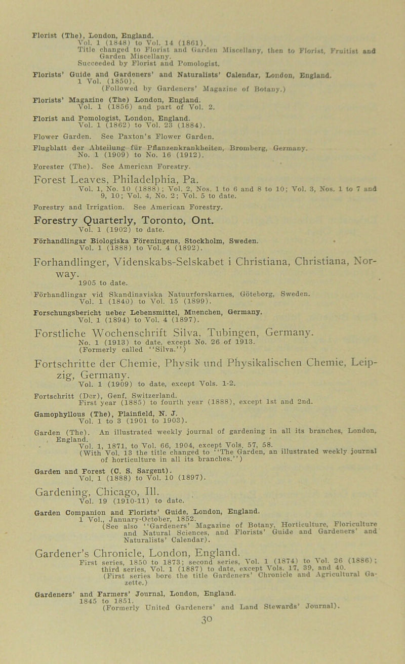 Florist (The), London, England. Vol. 1 (1848) to Vol. 14 (1801). Title changed to Florist and Garden Miscellany, then to Florist, Fruitist and Garden Miscellany. Succeeded by Florist nnd Fomologist. Florists’ Guide and Gardoners’ and Naturalists' Calendar, London, England. 1 Vol. (1850). (Followed by Gardeners’ Magazine of Botany.) Florists’ Magazine (The) London, England. Vol. 1 (1856) and part of Vol. 2. Florist and Pomologist, London, England. Vol. 1 (1862) to Vol. 23 (1884). Flower Gardon. See Paxton’s Flower Garden. Flugblatt der Abtcilung fur Pflanzenkranlcbeiten, Bromberg, Germany. No. 1 (1909) to No. 16 (1912). Forester (The). See American Forestry. Forest Leaves, Philadelphia, Pa. Vol. 1, No. 10 (1888) ; Vol. 2, Nos. 1 to 6 and 8 to 10; Vol. 3, Nos. 1 to 7 and 9, 10; Vol. 4, No. 2; Vol. 5 to date. Forestry and Irrigation. See American Forestry. Forestry Quarterly, Toronto, Ont. Vol. 1 (1902) to date. Fbrhandlingar Biologiska Foreningens, Stockholm, Sweden. Vol. 1 (1888) to Vol. 4 (1892). Forhandlinger, Videnskabs-Selskabet i Christiana, Christiana, Nor- way. 1905 to date. Fbrhandlingar vid Skandinaviska Natuurforskarnes, Goteborg, Sweden. Vol. 1 (1840) to Vol. 15 (1899). Forschungsbericht ueber Lebensmittel, Muenchen, Germany. Vol. 1 (1894) to Vol. 4 (1897). Forstliche Wochenschrift Silva. Tubingen, Germany. No. 1 (1913) to date, except No. 26 of 1913. (Formerly called “Silva.”) Fortschritte der Chemie, Phvsik und Physikalischen Chemie, Leip- zig, Germany. Vol. 1 (1909) to date, except Vols. 1-2. Fortscliritt (Dor), Genf, Switzerland. First year (1885) to fourth year (1888), except 1st and 2nd. Gamophyllous (The), Plainfield, N. J. Vol. 1 to 3 (1901 to 1903). Garden (The). An illustrated weekly journal of gardening in all its branches, London, , England. Vol. 1, 1871, to Vol. 66, 1904, except Vols. 57, 58. (With Vol. 13 the title changed to “The Garden, an illustrated weekly journal of horticulture in all its branches.”) Garden and Forest (C. S. Sargent). Vol. 1 (1888) to Vol. 10 (1897). Gardening, Chicago, 111. Vol. 19 (1910-11) to date. Garden Companion and Florists' Guide, London, England. 1 Voi., January-October, 1852. (See also “Gardeners’ Magazine of Botany, Horticulture, Floriculture and Natural Sciences, and Florists’ Guide and Gardeners’ and Naturalists' Calendar). Gardener’s Chronicle, London, England. First series, 1850 to 1873; second series, Vol. 1 (1874) to I ol. 26 (1886); third series, Vol. 1 (1887) to date, except Vols. 17, 39, and 40. (First series bore the title Gardeners’ Chronicle and Agricultural Ga- zette.) Gardeners’ and Farmers’ Journal, Loudon, England. 1845 to 1851. „ , , _ (Formerly United Gardeners’ and Land Stewards Journal).