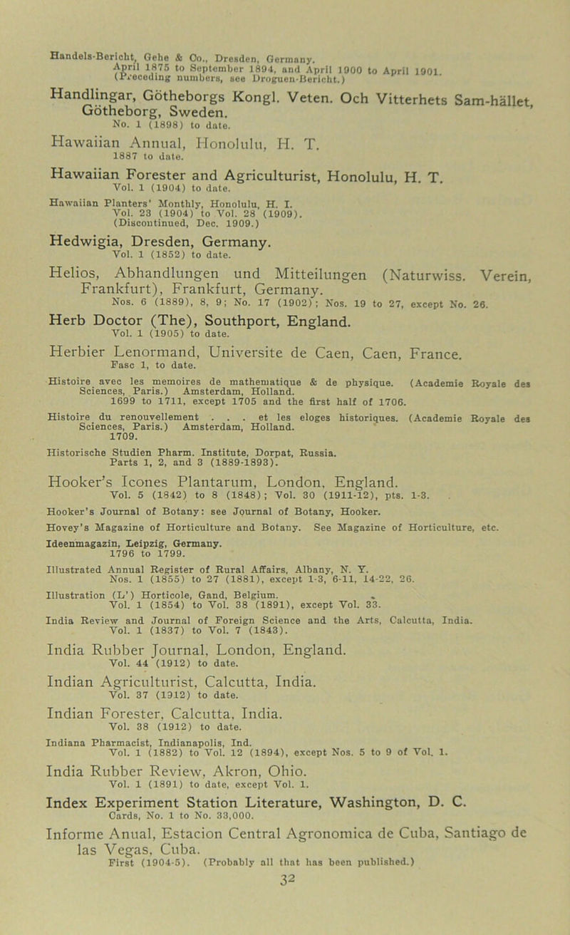 Handels-Bericht, Gehe & Oo., Dresden, Germany. April 1875 to September 1894, and April 1900 to April 1901 (preceding numbers, see Droguen-Bericht.) Handlingar, Gotheborgs Kongl. Veten. Och Vitterhets Sam-hallet Gotheborg, Sweden. No. 1 (1898) to date. Hawaiian Annual, Honolulu, H. T. 1887 to date. Hawaiian Forester and Agriculturist, Honolulu, H. T. Vol. 1 (1904) to date. Hawaiian Planters' Monthly, Honolulu, H. I. Vol. 23 (1904) to Vol. 28 (1909). (Discontinued, Dec. 1909.) Hedwigia, Dresden, Germany. Vol. 1 (1852) to date. Helios, Abhandlungen und Mitteilungen (Naturwiss. Verein, Frankfurt), Frankfurt, Germany. Nos. 6 (1889), 8, 9; No. 17 (1902); Nos. 19 to 27, except No. 26. Herb Doctor (The), Southport, England. Vol. 1 (1905) to date. Herbier Lenormand, Universite de Caen, Caen, France. Pasc 1, to date. Histoire avec les memoires de mathematique & de physique. (Academie Royale des Sciences, Paris.) Amsterdam, Holland. 1699 to 1711, except 1705 and the first half of 1706. Histoire du renouvellement . . . et les eloges historiques. (Academie Royale des Sciences, Paris.) Amsterdam, Holland. 1709. Historische Studien Pharm. Institute, Dorpat, Russia. Parts 1, 2, and 3 (1889-1893). Hooker’s leones Plantarum, London, England. Vol. 5 (1842) to 8 (1848); Vol. 30 (1911-12), pts. 1-3. Hooker’s Journal of Botany: see Journal of Botany, Hooker. Hovey’s Magazine of Horticulture and Botany. See Magazine of Horticulture, etc. Ideenmagazin, Leipzig, Germany. 1796 to 1799. Illustrated Annual Register of Rural Affairs. Albany, N. Y. Nos. 1 (1855) to 27 (1881), except 1-3, 6-11, 14-22, 26. Illustration (L’) Horticole, Gand, Belgium. Vol. 1 (1854) to Vol. 38 (1891), except Vol. 33. India Review and Journal of Foreign Science and the Arts, Calcutta, India. Vol. 1 (1837) to Vol. 7 (1843). India Rubber Journal, London, England. Vol. 44 (1912) to date. Indian Agriculturist, Calcutta, India. Vol. 37 (1912) to date. Indian Forester, Calcutta, India. Vol. 38 (1912) to date. Indiana Pharmacist, Indianapolis, Ind. Vol. 1 (1882) to Vol. 12 (1894), except Nos. 5 to 9 of Vol. 1. India Rubber Review, Akron, Ohio. Yol. 1 (1891) to date, except Vol. 1. Index Experiment Station Literature, Washington, D. C. Cards, No. 1 to No. 33,000. Informe Anual, Estacion Central Agronomica de Cuba, Santiago de las Vegas, Cuba. First (1904-5). (Probably all that has been published.)