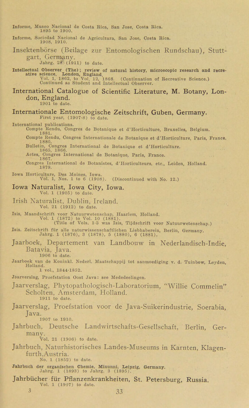 Informe, Museo Nacional de Costa Rica. San Jose, Costa Rica. 1895 to 1900. Informe, Sociedad Nacional de Agricultura, San Jose, Costa Rica. 1908, 1910. Insektenborse (Beilage zur Entomologischen Rundschau), Stutt- gart, Germany. Jahrg. 28 (1911) to date. Intellectual Observer (The); review of natural history, microscopic research and recre- ative science. London, England. Yol. 1, 1862, to Vol. 12, 1868. (Continuation of Recreative Science.) Continued as Student and Intellectual Observer. International Catalogue of Scientific Literature, M. Botany, Lon- don, England. 1901 to date. Internationale Entomologische Zeitschrift, Guben, Germany. First year, (1907-8) to date. International publications. Compte Rendu, Congres de Botanique et d’Horticulture, Bruxelles, Belgium. 1881. Compte Rendu, Congres Internationale de Botanique et d’Horticulture, Paris, France. 1880. Bulletin, Congres International de Botanique et d’Horticulture. 1865, 1866. Actes, Congres International de Botanique, Paris, France. 1867. Congres International de Botanistes, d’Horticulteurs, etc., Leiden, Holland. 1879. Iowa Horticulture, Des Moines, Iowa. Vol. 1, Nos. 1 to 6 (1908). (Discontinued with No. 12.) Iowa Naturalist, Iowa City, Iowa. Vol. 1 (1905) to date. Irish Naturalist, Dublin, Ireland. Vol. 21 (1912) to date. Isis, Maandschrift voor Natuurwetenscliap, Haarlem, Holland. Vol. 1 (1872) to Vol. 10 (1881). (Title of Vols. 1-3 was Isis, Tijdschrift voor Natuurwetenschap.) Isis. Zeitschrift fur alle naturwissenschaftliehen Liebhaberein, Berlin, Germany. Jahrg. 1 (1876), 3 (1878), 5 (1880), 6 (1881). Jaarboek, Departement van Landbouw in Nederlandisch-Indie, Batavia, Java. 1906 to date. Jaarboek van de Koninkl. Nederl. Maatsehappij tot aanmoediging v. d. Tuinbow, Leyden, Holland. 1 vol., 1844-1852. Jaarverslag, Proefstation Oost Java: see Mededeelingen. Jaarverslag, Phytopathologisch-Laboratorium, “Willie Commelin” Scholten, Amsterdam, Holland. 1911 to date. Jaarverslag, Proefstation voor de Java-Suikerindustrie, Soerabia, Java. ] 907 to 1910. Jahrbuch, Deutsche Landwirtschafts-Gesellschaft, Berlin, Ger- many. Vol. 21 (1906) to date. Jahrbuch, Naturhistorisches Landes-Museums in Karnten, Klagen- furth, Austria. No. 1 (1852) to date. Jahrbuch der organfschen Chemie, Minunnl, Leipzig, Germany. Jahrg. 1 (1893) to Jahrg. 3 (1895). Jahrbiicher fur Pflanzenkrankheiten, St. Petersburg, Russia Vol. 1 (1907) to date.