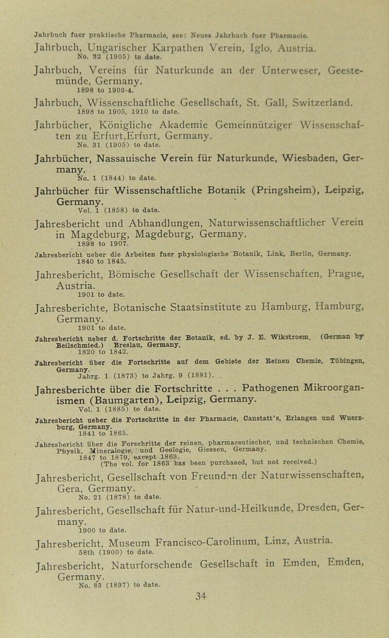 Jahrbuch fuer prnktische Pharmacie, see: Neues Jahrbuch fuer Pharmacie. Jahrbuch, Ungarischer Karpathen Verein, Iglo, Austria. No. 82 (1905) to date. Jahrbuch, Vereins fiir Naturkunde an der Unterweser, Geeste- miinde, Germany. 1898 to 1903-4. Jahrbuch, Wissenschaftliche Gesellschaft, St. Gall, Switzerland. 1898 to 1905, 1910 to date. Jahrbiicher, Konigliche Akademie Gemeinniitziger Wissenschaf- ten zu Erfurt,Erfurt, Germany. No. 31 (1905) to date. Jahrbiicher, Nassauische Verein fiir Naturkunde, Wiesbaden, Ger- many. No. 1 (1844) to date. Jahrbiicher fiir Wissenschaftliche Botanik (Pringsheim), Leipzig, Germany. Vol. 1 (1858) to date. Jahresbericht und Abhandlungen, Naturwissenschaftlicher Verein in Magdeburg, Magdeburg, Germany. 1898 to 1907. Jahresbericht ueber die Arbeiten fuer physiologische Botanik, Link, Berlin, Germany. 1840 to 1845. Jahresbericht, Bomische Gesellschaft der Wissenschaften, Prague, Austria. 1901 to date. Jahresberichte, Botanische Staatsinstitute zu Hamburg, Hamburg, Germany. 1901 to date. Jahresbericht ueber d. Fortschritte der Botanik, ed. by J. E. Wikstroem. (German by Beilschmied.) Breslau, Germany. 1820 to 1842. Jahresbericht fiber die Fortschritte auf dem Gebiete der Beinen Chemie, Tfibingen, Germany. Jahrg. 1 (1873) to Jahrg. 9 (1881). . Jahresberichte iiber die Fortschritte . . . Pathogenen Mikroorgan- ismen (Baumgarten), Leipzig, Germany. Yol. 1 (1885) to date. Jahresbericht ueber die Fortschritte in der Pharmacie, Canstatt’s, Erlangen und Wuerz- burg, Germany. 1841 to 1865. Jahresbericht fiber die Forschritte der reinen, pharmaceutischer, und technischen Chemie, Physik, Mineralogie, und Geologie, Giessen, Germany. 1847 to 1879, except 1863. ... , . . . (The vol. for 1863 has been purchased, but not received.! Jahresbericht, Gesellschaft von Freund.m der Naturwissenschaften, Gera, Germany. No. 21 (1878) to date. Jahresbericht, Gesellschaft fiir Natur-und-Heilkunde, Dresden, Ger- many. 1900 to date. Jahresbericht, Museum Francisco-Carolinum, Linz, Austria. 58th (1900) to date. Jahresbericht, Naturforschende Gesellschaft in Emden, Emden, Germany. No. 83 (1897) to date.