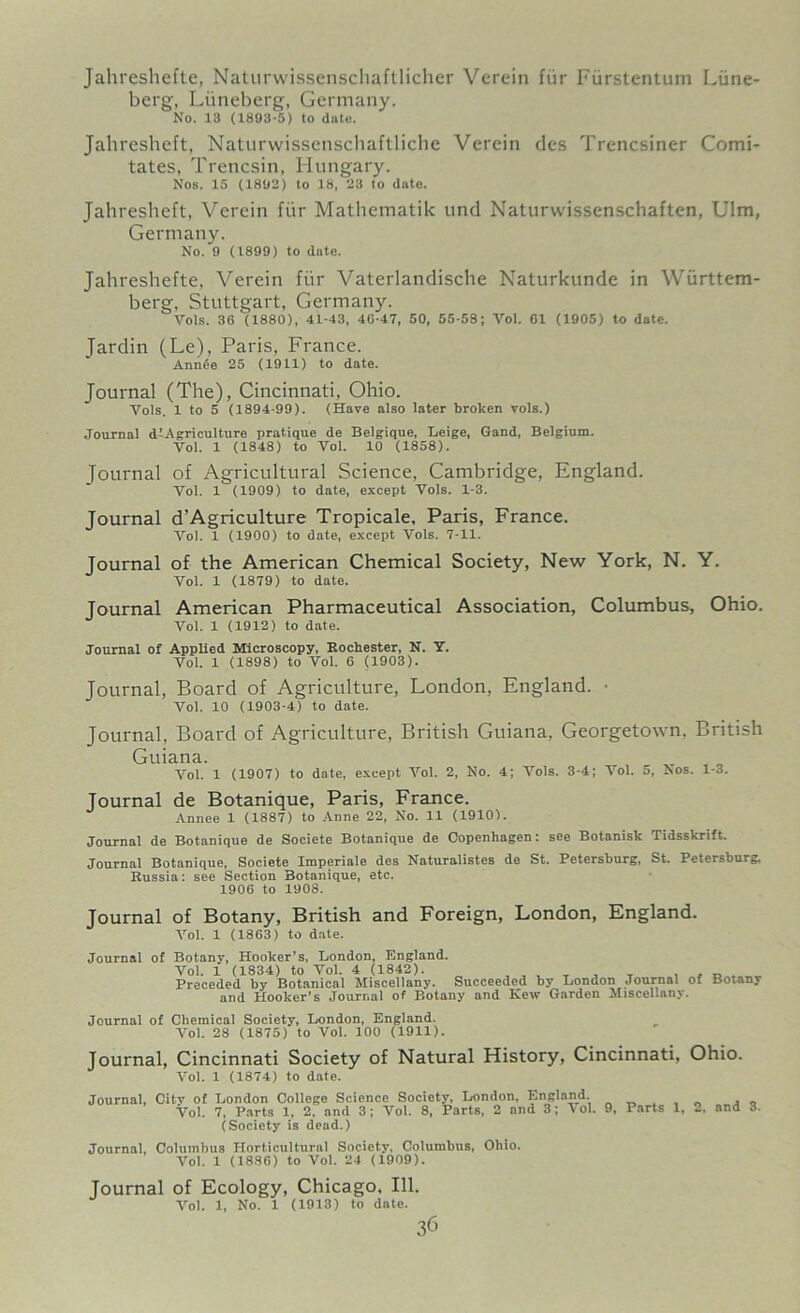 Jahreshefte, Naturwissenschaftlicher Verein fur Fiirstentum Liine- berg, Liineberg, Germany. No. 13 (1893-5) to date. Jahreshcft, Naturwissenschaftliche Verein dcs Trencsiner Comi- tates, Trencsin, Hungary. Nos. 15 (1892) to 18, 23 to date. Jahresheft, Verein fur Mathematik und Naturwissenschaften, Ulm, Germany. No. 9 (1899) to dote. Jahreshefte, Verein fur Vaterlandische Naturkunde in Wiirttem- berg, Stuttgart, Germany. Vols. 36 (1880), 41-43, 46-47, 50, 55-58; Vol. 61 (1905) to date. Jardin (Le), Paris, France. Ann6e 25 (1911) to date. Journal (The), Cincinnati, Ohio. Yols. 1 to 5 (1894-99). (Have also later broken vols.) Journal dlAgriculture pratique de Belgique, Leige, Gand, Belgium. Vol. 1 (1848) to Vol. 10 (1858). Journal of Agricultural Science, Cambridge, England. Vol. 1 (1909) to date, except Vols. 1-3. Journal d’Agriculture Tropicale, Paris, France. Vol. 1 (1900) to date, except Vols. 7-11. Journal of the American Chemical Society, New York, N. Y. Vol. 1 (1879) to date. Journal American Pharmaceutical Association, Columbus, Ohio. Vol. 1 (1912) to date. Journal of Applied Microscopy, Rochester, N. Y. Vol. 1 (1898) to Vol. 6 (1903). Journal, Board of Agriculture, London, England. • Vol. 10 (1903-4) to date. Journal, Board of Agriculture, British Guiana, Georgetown. British Guiana. Vol. 1 (1907) to dote, except Vol. 2, No. 4; Vols. 3-4; Vol. 5, Nos. 1-3. Journal de Botanique, Paris, France. Annee 1 (1887) to Anne 22, No. 11 (1910). Journal de Botanique de Societe Botanique de Copenhagen: see Botanisk Tidsskrift. Journal Botanique, Societe Imperiale des Naturalistes de St. Petersburg, St. Petersburg. Kussia: see Section Botanique, etc. 1906 to 1908. Journal of Botany, British and Foreign, London, England. Vol. 1 (1863) to date. Journal of Botany, Hooker’s, London, England. Vol. 1 (1834) to Vol. 4 (1842). . _ , , _ , Preceded by Botanical Miscellany. Succeeded by London Journal of Botany and Hooker’s Journal of Botany and Kew Garden Miscellany. Journal of Chemical Society, London, England. Vol. 28 (1875) to Vol. 100 (1911). Journal, Cincinnati Society of Natural History, Cincinnati, Ohio. Vol. 1 (1874) to date. Journal, Citv of London College Science Society, London, England. , „ Vol. 7, Parts 1, 2. and 3 ; Vol. 8, Parts, 2 and 3; Vol. 9, Parts 1, 2, and 3. (Society is dead.) Journal, Columbus Horticultural Society. Columbus, Ohio. Vol. 1 (1836) to Vol. 24 (1909). Journal of Ecology, Chicago, 111. Vol. 1, No. 1 (1913) to date.
