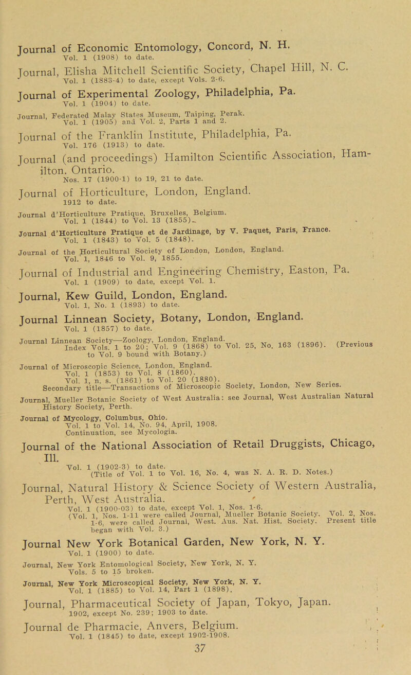 Journal of Economic Entomology, Concord, N. H. J Vol. 1 (1908) to date. Journal, Elisha Mitchell Scientific Society, Chapel Iiill, N. C. Vol. 1 (1883-4) to date, except Vols. 2-6. Journal of Experimental Zoology, Philadelphia, Pa. J Vol. 1 (1904) to date. Journal Federated Malay States Museum, Taiping, Perak. Vol. 1 (1905) and Vol. 2, Parts 1 and 2. Journal of the Franklin Institute, Philadelphia, Pa. Vol. 176 (1913) to date. Journal (and proceedings) Hamilton Scientific Association, Ham ilton. Ontario. Nos. 17 (1900-1) to 19, 21 to date. Journal of Horticulture, London, England. 1912 to date. Journal d’Horticulture Pratique, Bruxelles, Belgium. Vol. 1 (1844) to Vol. 13 (1855).. Journal d’Horticulture Pratique et de Jardinage, by V. Paquet, Paris, France. Vol. 1 (1843) to Vol. 5 (1848). Journal of the Horticultural Society of London, London, England. Vol. 1, 1846 to Vol. 9, 1855. Journal of Industrial and Engineering Chemistry, Easton, Pa. Vol. 1 (1909) to date, except Vol. 1. Journal, Kew Guild, London, England. Vol. 1, No. 1 (1893) to date. Journal Linnean Society, Botany, London, England. Vol. 1 (1857) to date. Journal Linnean Society—Zoology, London, England. /T, Index Vols. 1 to 20; Vol. 9 (1868) to Vol. 25, No. 163 (1896). (Previous to Vol. 9 bound with Botany.) Journal of Microscopic Science, London, England. Vol. 1 (1853) to Vol. 8 (1860). Vol. 1, n. s. (1861) to Vol. 20 (1880). . Secondary title—Transactions of Microscopic Society, London, New Series. Journal, Mueller Botanic Society of West Australia: see Journal, West Australian Natural History Society, Perth. Journal of Mycology, Columbus, Ohio. Vol. 1 to Vol. 14, No. 94, April, 1908. Continuation, see Mycologia. Journal of the National Association of Retail Druggists, Chicago, 111. Yol. 1 (1902-3) to date. ^ ^ -kT . x (Title of Yol. 1 to Yol. 16, No. 4, was N. A. R. D. Notes.) Journal, Natural History & Science Society of Western Australia, Perth, West Australia. Vol. 1 (1900-03) to date, except Vol. 1, Nos. 1-6. . . , _T (Vol. 1 Nos. 1-11 were called Journal, Mueller Botanic Society. Vol. 2, Nos. l-’6. were called Journal, West. Aus. Nat. Hist. Society. Present title began with Vol. 3.) Journal New York Botanical Garden, New York, N. Y. Vol. 1 (1900) to date. Journal, New York Entomological Society, New York, N. Y. Vols. 5 to 15 broken. Journal, New York Microscopical Society, New York, N. Y. Vol. 1 (1885) to Vol. 14, Part 1 (1898). Journal, Pharmaceutical Society of Japan, Tokyo, Japan. 1902, except No. 239; 1903 to date. Journal de Pharmacie, Anvers, Belgium. Vol. 1 (1845) to date, except 1902-1908.