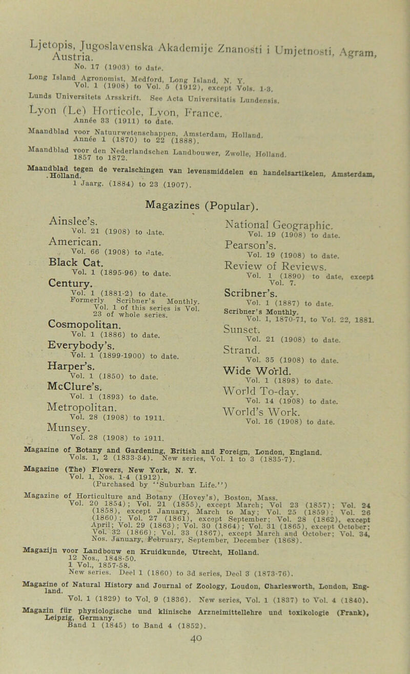 LjetAustnaSOSlaVenSl<a AkadeniiJe Z,lanosti i Umjetnosti, Agram, No. 17 (1903) to date. Long Island Agronomist, Modford, Long Island, N. Y. Vol. 1 (1908) to Vol. 5 (1912), except Vols. 1-3. Lunds Universitcts Arsskrift. See Acta Universitatis Lundensis. Lyon (Le) Horlicole, Lyon, France. Annde 83 (1911) to date. Maandblad voor Natuurwetenschappen, Amsterdam, Holland Annde 1 (1870) to 22 (1888). Maandblad ^oor^ d^en ^Nederlandscben Landbouwer, Zwolle, Holland. MaaUHolldandgen de veralscUngen van levensmiddelen en handelsartlkelen, Amsterdam, 1 Jaarg. (1884) to 23 (1907). Magazines Ainslee’s. Vol. 21 (1908) to date. American. Vol. 66 (1908) to date. Black Cat. Vol. 1 (1895-96) to date. Century. Vol. 1 (1881-2) to date. Formerly Scribner’s Monthly. Vol. 1 of this series is Vol. 23 of whole series. Cosmopolitan. Vol. 1 (1886) to date. Everybody’s. Vol. 1 (1899-1900) to date. Harper’s. Vol. 1 (1850) to date. McClure’s. Vol. 1 (1893) to date. Metropolitan. Vol. 28 (1908) to 1911. Munsey. Vol. 28 (1908) to 1911. (Popular). National Geographic. Vol. 19 (1908) to date. Pearson’s. Vol. 19 (1908) to date. Review of Reviews. Vol. 1 (1890) to date, except Vol. 7. Scribner’s. Vol. 1 (1887) to date. Scribner’s Monthly. Vol. 1, 1870-71, to Vol. 22, 1881. Sunset. Vol. 21 (1908) to date. Strand. Vol. 35 (1908) to date. Wide World. Vol. 1 (1898) to date. World To-day. Vol. 14 (1908) to date. World’s Work. Vol. 16 (1908) to date. Magazine of Botany and Gardening, British and Foreign, London, England. Vols. 1, 2 (1833-34). New series, Vol. 1 to 3 (1835-7). Magazine (The) Flowers, New York, N. Y. Vol. 1, Nos. 1-4 (1912). (Purchased by “Suburban Life.’’) Magazine of Horticulture and Botany (Hovey’s), Boston, Mass. Vol. 20 1854); Vol. 21 (1855), except March; Vol 23 (1857); Vol. 24 (1858), except January, March to May; Vol. 25 (1859): Vol. 26 (1860); Vol. 27 (1861), except September; Vol. 28 (1862), except April; Vol. 29 (1863); Vol. 30 (1864); Vol. 31 (1865), except October; Vol, 32 (1866) ; Vol. 33 (1867), except March and October; Vol. 34, Aos. January, February, September, December (1868). Magazijn voor Landbouw en Kruidkunde, TJtrecht, Holland. 12 Nos., 1848-50. 1 Vol., 1857-58. New series. Deel 1 (1860) to 3d series, Deol 3 (1873-76). Magazine of Natural History and Journal of Zoology, Loudon, Charlesworth, London, Eng- Vol. 1 (1829) to Vol. 9 (1836). New series, Vol. 1 (1837) to Vol. 4 (1840). Magazin ftir physiologische und klinische Arzneimittellehre und toxikologie (Frank), Leipzig, Germany. Band 1 (1845) to Band 4 (1852).