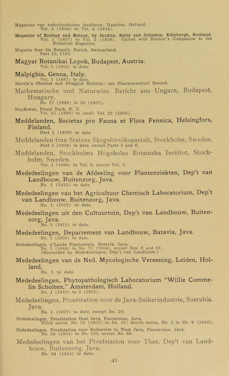 Magazine van vaderlandselien landbouw, Haarlem, Holland. Vol. 1 (1804) to Vol. 6 (1814). Magazine of Zoology and Botany, by Jardine, Selby and Johnston, Edinburgh, Scotland. Yol. 1 (1837) to Vol. 2 (1838). United with Hooker’s Companion to the Botanical Magazine. Magazin fuer die Botanik. Zurich, Switzerland. Part 10, 1790. Magyar Botanikai Lapok, Budapest, Austria. Vol. 1 (1902) to date. Malpighia, Genoa, Italy. Vol. 1 (1887) to date. Martin’s Chemist and Druggist Bulletin: see Pharmaceutical Record. Mathematische und Naturwiss. Bericht aus Ungarn, Budapest, Hungary. No. 17 (1899) to 25 (1907). Mayflower, Floral Park, N. Y. Vol. 15 (1899) to (end) Vol. 22 (1906). Meddelanden, Societas pro Fauna et Flora Fennica, Helsingfors, Finland. Part 1 (1876) to date Meddelanden fran Statens Skogsforsoksanstalt, Stockholm, Sweden. Part 1 (1904) to date, except Parts 1 and 6. Meddelanden, Stockholms Hogskolas Botaniska Institut, Stock- holm, Sweden. Vol. 1 (1898) to Vol. 6, except Vol. 5. Mededeelingen van de Afdeeling voor Plantenziekten, Dep’t van Landbouw, Buitenzorg, Java. No. 1 (1913) to date. Mededeelingen van het Agricultuur Chemisch Laboratorium, Dep’t van Landbouw, Buitenzorg, Java. No. 1 (1913) to date. Mededeelingen uit den Cultuurtuin, Dep’t van Landbouw, Buiten- zorg, Java. No. 1 (1913) to date. Mededeelingen, Departement van Landbouw, Batavia, Java. No. 1 (1905) to date. Mededeelingen, s’Lands Plantentuin, Batavia, Java. No. 1 (1884) to No. 75 (1904), except Nos. 8 and 67. (Succeeded by Mededeelingen, Dep’t van Landbouw.) Mededeelingen van de Ned. Mycologische Vereening, Leiden, Hol- land. No. 1 to date. Mededeelingen, Phytopathologisch Laboratorium “Willie Comme- lin Scholten,” Amsterdam, Holland. No. 1 (1910) to 3 (1912). Mededeelingen, Proefstation voor de Java-Suikerindustrie, Soerabia, Java. No. 1 (1907) to date, except No. 20. Mededeelingen, Proefstation Oost Java, Pasoeroean, Java. Third series, No. 35 (1902) to No. 50; fourth series, No. 1 to No. 9 (1908). Mededeelingen Proefstation voor Suikerriet in West Java, Pasoeroean, Java. No. 52 (1901) to No. 100, except No. 69. Mededeelingen van het Proefstation voor Thee, Dep’t van Land- bouw, Buitenzorg, Java. No. 24 (1913) to date.