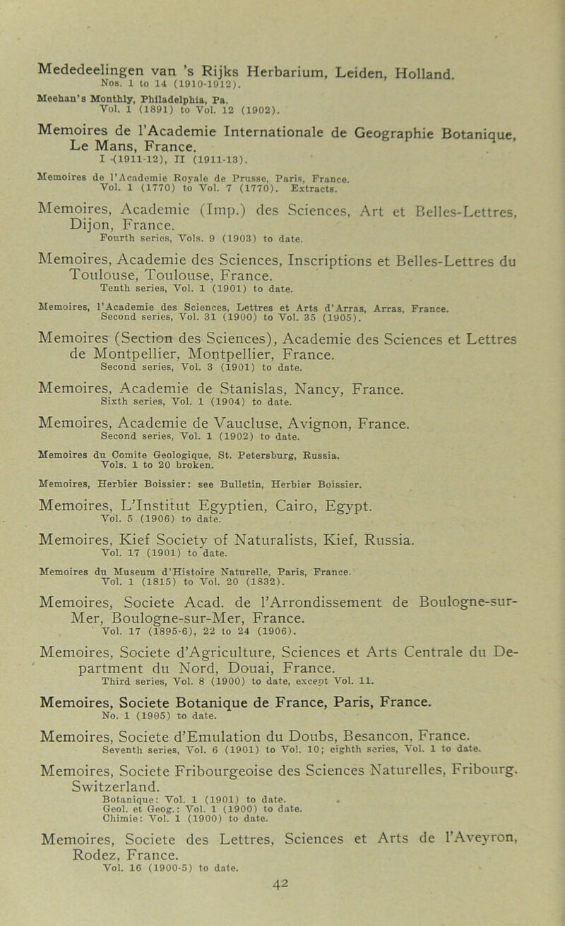 Mededeelingen van ’s Rijks Herbarium, Leiden, Holland Nos. 1 to 14 (1910-1912). Meehan’s Monthly, Philadelphia, Pa. Vol. 1 (1891) to Vol. 12 (1902). Memoires de l’Academie Internationale de Geographic Botanique, Le Mans, France. I -(1911-12), II (1911-13). Memoires de l’Acadoraie Royale de Prusse, Paris, France. Vol. 1 (1770) to Vol. 7 (1770). Extracts. Memoires, Academie (Imp.) des Sciences, Art et Belles-Lettres, Dijon, France. Fourth series, Vols. 9 (1903) to date. Memoires, Academie des Sciences, Inscriptions et Belles-Lettres du Toulouse, Toulouse, France. Tenth series, Vol. 1 (1901) to date. Memoires, l’Academie des Sciences, Lettres et Arts d’Arras, Arras, France. Second series, Vol. 31 (1900) to Vol. 35 (1905). Memoires (Section des Sciences), Academie des Sciences et Lettres de Montpellier, Montpellier, France. Second series, Vol. 3 (1901) to date. Memoires, Academie de Stanislas, Nancy, France. Sixth series, Vol. 1 (1904) to date. Memoires, Academie de Vaucluse, Avignon, France. Second series, Vol. 1 (1902) to date. Memoires du Oomite Geologique, St. Petersburg, Russia. Vols. 1 to 20 broken. Memoires, Herbier Boissier: see Bulletin, Herbier Boissier. Memoires, L’lnstitut Egyptien, Cairo, Egypt. Vol. 5 (1906) to date. Memoires, Kief Society of Naturalists, Kief, Russia. Vol. 17 (1901) to date. Memoires du Museum d’Histoire Naturelle, Paris, France. Vol. 1 (1815) to Vol. 20 (1832). Memoires, Societe Acad, de l’Arrondissement de Boulogne-sur- Mer, Boulogne-sur-Mer, France. Vol. 17 (1895-6), 22 to 24 (1906). Memoires, Societe d’Agriculture, Sciences et Arts Centrale du De- partment du Nord, Douai, France. Third series, Vol. 8 (1900) to date, except Vol. 11. Memoires, Societe Botanique de France, Paris, France. No. 1 (1905) to date. Memoires, Societe d’Emulation du Doubs, Besancon. France. Seventh series, Vol. 6 (1901) to Vol. 10; eighth series, Vol. 1 to date. Memoires, Societe Fribourgeoise des Sciences Naturelles, Fribourg. Switzerland. Botanique: Vol. 1 (1901) to date. . Geol. et Geog.: Vol. 1 (1900) to date. Chimie: Vol. 1 (1900) to date. Memoires, Societe des Lettres, Sciences et Arts de l’Aveyron, Rodez, France. Vol. 16 (1900-5) to date.