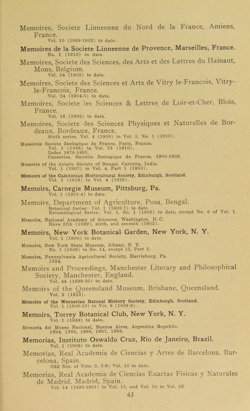 Memoires, Societe Linneenne du Nord de la France, Amiens, France. Vol. 10 (1899-1902) to date. Memoires de la Societe Linneenne de Provence, Marseilles, France. No. 1 (1913) to date. Memoires, Societe des Sciences, des Arts et des Lettres du Hainaut, Mons, Belgium. Vol. 54 (1902) to date. Memoires, Societe des Sciences et Arts de Vitry le-Francois, Vitry- le-Francois, France. Vol. 24 (1904-5) to date. Memoires, Societe les Sciences & Lettres de Loir-et-Cher, Blois, France. Vol. 16 (1902) to date. Memoires, Societe des Sciences Physiques et Naturelles de Bor- deaux, Bordeaux, France. Sixth series, Vol. 4 (1908) to Vol. 5, No. 1 (1910). Memoires Societe Zoologique de France, Paris, France. Vol. 1 (1388) to Vol. 23 (1910). Index 1876-1895. Causeries, Societie Zoologique de France, 1900-1906. Memoirs of the Asiatic Society of Bengal, Calcutta, India. Vol. 1 (1907) to Vol. 4, Part 1 (1910). Memoirs of the Caledonian Horticultural Society, Edinburgh, Scotland. Vol. 1 (1819) to Vol. 4 (1829). Memoirs, Carnegie Museum, Pittsburg, Pa. Vol. 1 (1901-4) to date. Memoirs, Department of Agriculture, Pusa, Bengal. Botanical Series: Vol. 1 (1906-7) to date. Entomological Series: Vol. 1, No. 1 (1906) to date, except No. 6 of Vol. 1. Memoirs, National Academy of Sciences. Washington, D. C. Have fifth (1899), sixth, and seventh (1902). Memoirs, New York Botanical Garden, New York, N. Y. Vol. 1 (1900) to date. Memoirs, New York State Museum, Albany, N. Y. No. 1 (1889) to No. 14, except 12, Part 2. Memoirs, Pennsylvania Agricultural Society, Harrisburg, Pa. 1824. Memoirs and Proceedings, Manchester Literary and Philosophical Society, Manchester, England. Vol. 44 (1899-00) to date. Memoirs of the Queensland Museum, Brisbane, Queensland. Vol. 2 (1913). Memoirs of the Wernerian Natural History Society, Edinburgh, Scotland. Vol. 1 (1808-10) to Vol. 8 (1838-9). Memoirs, Torrey Botanical Club, New York, N. Y. Vol. 1 (1889) to date. Memoria del Museo Nacional, Buenos Aires, Argentine Republic. 1894, 1895, 1896, 1897, 1898. Memorias, Instituto Oswaldo Cruz, Rio de Janeiro, Brazil. Vol. 1 (1909) to date. Memorias, Real Academia de Ciencias y Artes de Barcelona, Bar- celona, Spain. Odd Nos. of Vols. 3, 5-9; Vol. 10 to date. Memorias, Real Academia de Ciencias Exactas Fisicas y Naturales de Madrid. Madrid, Spain. Vol. 14 (1890-1901) to Vol. 15, and Vol. 20 to Vol. 26.