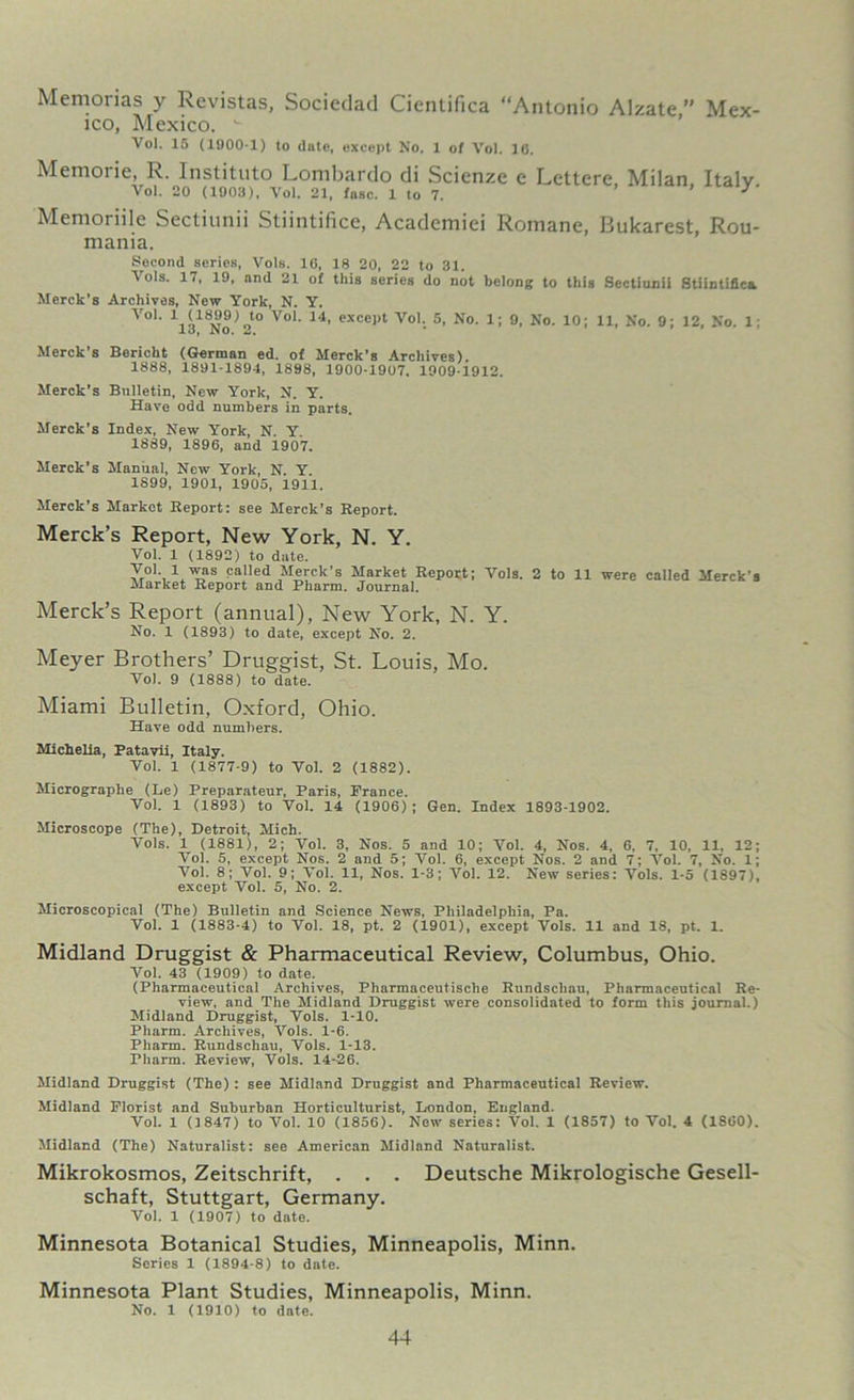 Memorias y Revistas, Sociedad Cientifica “Antonio Alzate ” Mex- ico, Mexico. w Vol. 15 (1900 1) to date, except No. 1 of Vol. 16, Memoi ie, R. Instituto Lombardo di Scicnzc e Lelterc Milan Italv Vol. 20 (1903), Vol. 21, fasc. 1 to 7. 3' Memoriile Sectiunii Stiintifice, Academiei Romane, Bukarest, Rou- mania. Second series, Vols. 16, 18 20, 22 to 31. Vols. 17, 19, and 21 of this series do not belong to this Sectiunii Stiintifica Merck’s Archives, New York, N. Y. Vol. 1 (1899) to Vol. 14, except Vol. 5, No. 1; 9, No. 10; 11, No. 9; 12, No. 1 13, No. 2. Merck’s Bericht (German ed. of Merck’s Archives). 1888, 1891-1894, 1898, 1900-1907. 1909-1912. Merck’s Bulletin, New York, N. Y. Have odd numbers in parts. Merck’s Index, New York, N. Y. 1889, 1896, and 1907. Merck’s Manual, New York, N. Y. 1899, 1901, 1905, 1911. Merck's Market Report: see Merck’s Report. Merck’s Report, New York, N. Y. Vol. 1 (1892) to date. yo\l was called Merck’s Market Report; Vols. 2 to 11 were called Merck’s Market Report and Pharm. Journal. Merck’s Report (annual), New York, N. Y. No. 1 (1893) to date, except No. 2. Meyer Brothers’ Druggist, St. Louis, Mo. Vol. 9 (1888) to date. Miami Bulletin, Oxford, Ohio. Have odd numbers. Michelia, Patavii, Italy. Vol. 1 (1877-9) to Vol. 2 (1882). Micrographe (Le) Preparateur, Paris, Prance. Vol. 1 (1893) to Vol. 14 (1906); Gen. Index 1893-1902. Microscope (The), Detroit, Mich. Vols. 1 (1881), 2; Vol. 3, Nos. 5 and 10; Vol. 4, Nos. 4, 6, 7, 10, 11. 12; Vol. 5, except Nos. 2 and 5; Vol. 6, except Nos. 2 and 7; Vol. 7, No. 1; Vol. 8; Vol. 9; Vol. 11, Nos. 1-3; Vol. 12. New series: Vols. 1-5 (1897), except Vol. 5, No. 2. Microscopical (The) Bulletin and Science News, Philadelphia, Pa. Vol. 1 (1883-4) to Vol. 18, pt. 2 (1901), except Vols. 11 and 18, pt. 1. Midland Druggist & Pharmaceutical Review, Columbus, Ohio. Vol. 43 (1909) to date. (Pharmaceutical Archives, Pharmaceutische Rundschau, Pharmaceutical Re- view, and The Midland Druggist were consolidated to form this journal.) Midland Druggist, Vols. 1-10. Pharm. Archives, Vols. 1-6. Pharm. Rundschau, Vols. 1-13. rharm. Review, Vols. 14-26. Midland Druggist (The): see Midland Druggist and Pharmaceutical Review. Midland Florist and Suburban Horticulturist, London, England. Vol. 1 (1847) to Vol. 10 (1856). New series: Vol. 1 (1857) to Vol. 4 (1S60). Midland (The) Naturalist: see American Midland Naturalist. Mikrokosmos, Zeitschrift, . . . Deutsche Mikrologische Gesell- schaft, Stuttgart, Germany. Vol. 1 (1907) to date. Minnesota Botanical Studies, Minneapolis, Minn. Series 1 (1894-8) to date. Minnesota Plant Studies, Minneapolis, Minn. No. 1 (1910) to date.